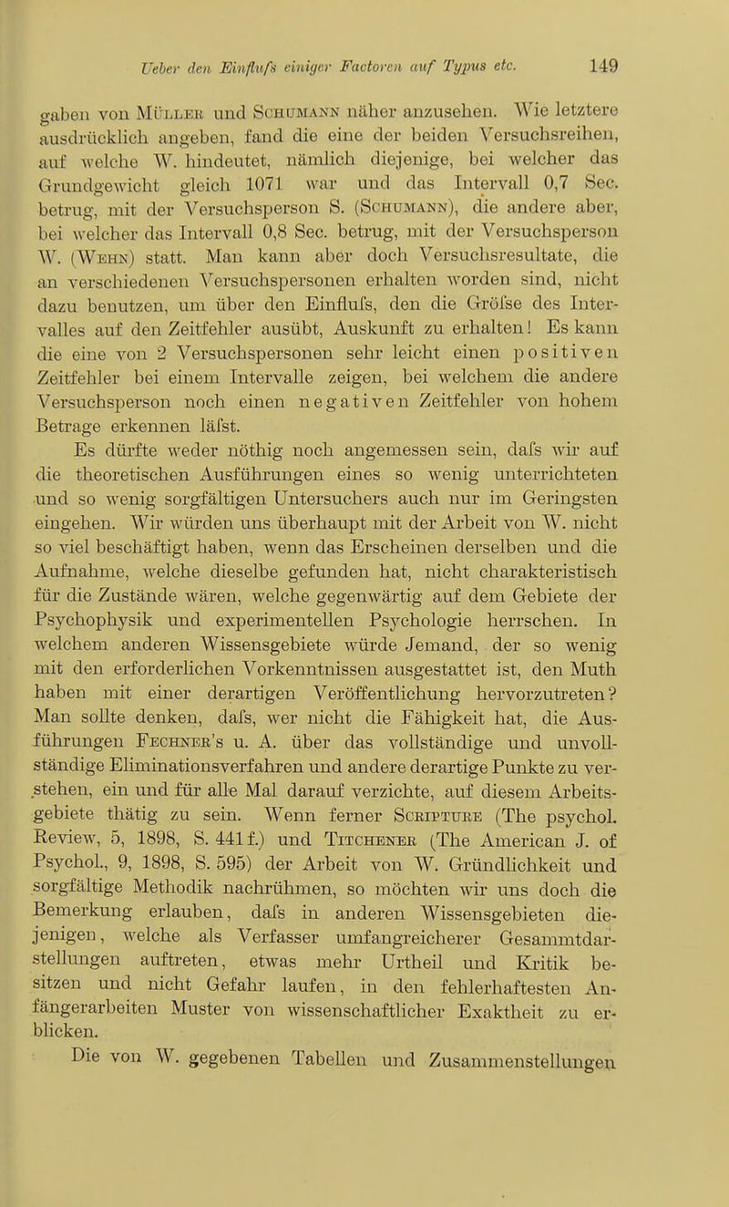 gaben von Müller und Schumann näher anzusehen. Wie letztere ausdrückhch angeben, fand die eine der beiden Versuchsreihen, auf welche W. hindeutet, nämlich diejenige, bei welcher das Grundgewicht gleich 1071 war und das Intervall 0,7 See. betrug, mit der Versuchsperson S. (Schumann), die andere aber, bei welcher das Intervall 0,8 See. betrug, mit der Versuchsperson W. (Wehn) statt. Man kann aber doch Versuchsresultate, die an verschiedenen Versuchspersonen erhalten worden sind, nicht dazu benutzen, um über den Einflufs, den die Grölse des Inter- valles auf den Zeitfehler ausübt, Auskunft zu erhalten! Es kann die eine von 2 Versuchspersonen sehr leicht einen positiven Zeitfehler bei einem Intervalle zeigen, bei welchem die andere Versuchsperson noch einen negativen Zeitfehler von hohem Betrage erkennen läfst. Es dürfte weder nöthig noch angemessen sein, dafs wir auf die theoretischen Ausführungen eines so wenig unterrichteten und so wenig sorgfältigen Untersuchers auch nur im Geringsten eingehen. Wir würden uns überhaupt mit der Arbeit von W. nicht so viel beschäftigt haben, wenn das Erscheinen derselben und die Aufnahme, welche dieselbe gefunden hat, nicht charakteristisch für die Zustände wären, welche gegenwärtig auf dem Gebiete der Psychophysik und experimentellen Psychologie herrschen. In welchem anderen Wissensgebiete würde Jemand, der so wenig mit den erforderlichen Vorkenntnissen ausgestattet ist, den Muth haben mit einer derartigen Veröffentlichung hervorzutreten? Man soUte denken, dafs, wer nicht die Fähigkeit hat, die Aus- fühi-ungen Fechner's u. A. über das vollständige und unvoll- ständige Eliminationsverfahren und andere derartige Punkte zu ver- stehen, ein und für alle Mal darauf verzichte, auf diesem Arbeits- gebiete thätig zu sein. Wenn ferner Scriptuee (The psycho!. Review, 5, 1898, S. 441f.) und Titchener (The American J. of PsychoL, 9, 1898, S. 595) der Arbeit von W. GründHchkeit und sorgfältige Methodik nachrühmen, so möchten wir uns doch die Bemerkung erlauben, dafs in anderen Wissensgebieten die- jenigen, welche als Verfasser umfangreicherer Gesammtdar- stellungen auftreten, etwas mehr Urtheil und Kritik be- sitzen und nicht Gefahr laufen, in den fehlerhaftesten An- fängerarbeiten Muster von wissenschaftlicher Exaktheit zu er- blicken. Die von W. gegebenen Tabellen und Zusammenstellungeu