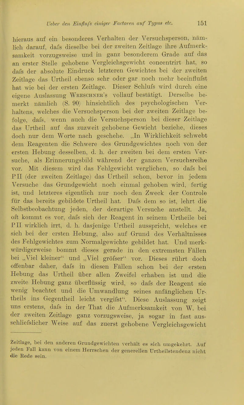 hieraus auf ein besonderes Verhalten der Versuchsperson, näm- lich darauf, dafs dieselbe bei der zweiten Zeitlage ihre Aufmerk- samkeit vorzugsweise und in ganz besonderem Grade auf das an erster Stelle gehobene Vergleichsgewicht concentrirt hat, so dafs der absolute Eindruck letzteren Gewichtes bei der zweiten Zeitlage das Urtheil ebenso sehr oder gar noch mehr beeinflufst hat wie bei der ersten Zeitlage. Dieser Schlufs wird durch eine eigene Auslassung Wreschnek's vollauf bestätigt. Derselbe be- merkt nämlich (S. 90) hinsichtlich des psychologischen Ver- haltens, welches die Versuchsperson bei der zweiten Zeitlage be- folge, dafs, wenn auch die Versuchsperson bei dieser Zeitlage das Urtheil auf das zuzweit gehobene Gewicht beziehe, dieses doch nur dem Worte nach geschehe. „In Wirklichkeit schwebt dem Reagenten die Schwere des Grundgewichtes rioch von der ersten Hebung desselben, d. h. der zweiten bei dem ersten Ver- suche, als Erinnerungsbild während der ganzen Versuchsreihe vor. Mit diesem wird das Fehlgewicht verglichen, so dafs bei PH (der zweiten Zeitlage) das Urtheil schon, bevor in jedem Versuche das Grundgewicht noch einmal gehoben wird, fertig ist, und letzteres eigentlich nur noch den Zweck der Controle für das bereits gebildete Urtheil hat. Dafs dem so ist, lehrt die Selbstbeobachtung jeden, der derartige Versuche anstellt. Ja, oft kommt es vor, dafs sich der Reagent in seinem Urtheile bei PII wirklich irrt, d. h. dasjenige Urtheil ausspricht, welches er sich bei der ersten Hebung, also auf Grund des Verhältnisses des Fehlgewichtes zum Normalgewichte gebildet hat. Und merk- würdigerweise bommt dieses gerade in den extremsten Fällen bei „Viel kleiner und „Viel gröfser vor. Dieses rührt doch offenbar daher, dafs in diesen Fällen schon bei der ersten Hebung das Urtheil über allen Zweifel erhaben ist und die zweite Hebung ganz überflüssig wird, so dafs der Reagent sie wenig beachtet und die Umwandlung seines anfänglichen Ur- theils ins Gegentheil leicht vergifst. Diese Auslassung zeigt uns erstens, dafs in der That die Aufmerksamkeit von W. bei der zweiten Zeitlage ganz vorzugsweise, ja sogar in fast aus- schliefslicher Weise auf das zuerst gehobene Vergleichsgewicht Zeitlage, bei den anderen Grundgewichten verhält es sich umgekehrt. Auf jeden Fall kann von einem Herrschen der generellen Urtheilstendenz nicht die Rede sein.