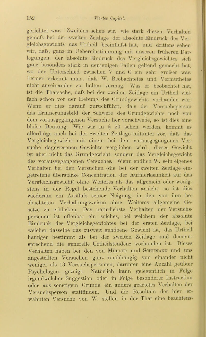 gerichtet war. Zweitens sehen wir, wie stark diesem Verhalten gemäls bei der zweiten Zeitlage der absolute Eindruck des Ver- gleichsgewichts das Urtheil beeinflulst hat, und drittens sehen wir, dafs, ganz in Uebereinstimmung mit unseren früheren Dar- legungen, der absolute Eindruck des Vergieichsgewichtes sich ganz besonders stark in denjenigen Fällen geltend gemacht hat, wo der Unterschied zwischen Y und G ein sehr grofser war. Ferner erkennt man, dafs W. Beobachtetes und Vermuthetes nicht auseinander zu halten vermag. Was er beobachtet hat, ist die Thatsache, dafs bei der zweiten Zeitlage ein Urtheil viel- fach schon vor der Hebung des Grundgewichts vorhanden war. Wenn er dies darauf zurückführt, dafs der Versuchsperson das Erinnerungsbild der Schwere des Grundgewichts noch von dem vorausgegangenen Versuche her A^orschwebe, so ist dies eine blofse Deutung. Wie wir in § 20 sehen werden, kommt es allerdings auch bei der zweiten Zeitlage mitunter vor, dafs das Vergleichsgewicht mit einem bei dem vorausgegangenen Ver- suche dagewesenen Gewichte verglichen wird; dieses Gewicht ist aber nicht das Grundgewicht, sondern das Vergleichsgewicht des vorausgegangenen Versuches. Wenn endlich W. sein eigenes Verhalten bei den Versuchen (die bei der zweiten Zeitlage ein- getretene überstarke Concentration der Aufmerksamkeit auf das Vergleichsgewicht) ohne Weiteres als das allgemein oder wenig- stens in der Regel bestehende Verhalten ansieht, so ist dies wiederum ein Ausflufs seiner Neigung, in den von ihm be- obachteten Verhaltungsweisen ohne Weiteres allgemeine Ge- setze zu erblicken. Das natürlichste Verhalten der Versuchs- personen ist offenbar ein solches, bei welchem der absolute Eindruck des Vergleichsgewichtes bei der ersten Zeitlage, bei welcher dasselbe das zuzweit gehobene Gewicht ist, das Urtheil häufiger bestimmt als bei der zweiten Zeitlage und dement- sprechend die generelle Urtheilstendenz vorhanden ist. Dieses Verhalten haben bei den von Müller und Schumann und uns angestellten Versuchen ganz unabhängig von einander nicht weniger als 13 Versuchspersonen, darunter eine Anzahl geübter Psychologen, gezeigt. Natürhch kann gelegentlich in Folge irgendwelcher Suggestion oder in Folge besonderer Instruction oder aus sonstigem Grunde ein anders geartetes Verhalten der Versuchsperson stattfinden. Und die Resultate der hier er- wähnten Versuche von W. stellen in der That eine beachtens-