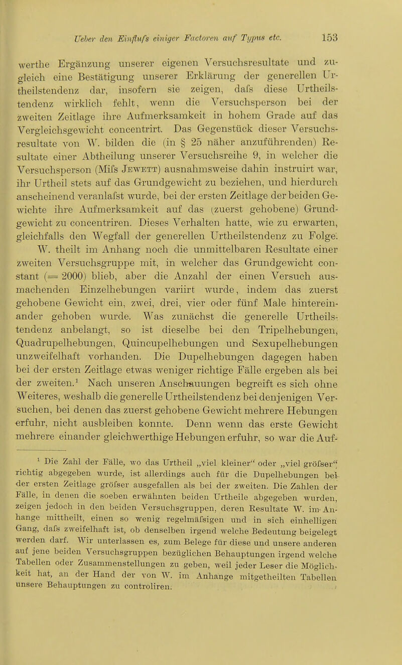 werthe Ergänzung unserer eigenen Versuchsresultate und y-u- gleich eine Bestätigung unserer Erklärung der generellen Ur- theilstendenz dar, insofern sie zeigen, dafs diese Urtheils- tendenz wirklich fehlt, wenn die Versuchsperson bei der zweiten Zeitlage ihre Aufmerksamkeit in hohem Grade auf das Vergleichsgewicht concentrirt. Das Gegenstück dieser Versuchs- resultate von W. bilden die (in § 25 näher anzuführenden) Re- sultate einer Abtheilung unserer Versuchsreihe 9, in welcher die Versuchsperson (Mifs Jewett) ausnahmsweise dahin instruirt war, ihr Urtheil stets auf das Grundgewicht zu beziehen, und hierdurch anscheinend veranlafst wurde, bei der ersten Zeitlage der beiden Ge- wichte ihre Aufmerksamkeit auf das (^zuerst gehobene) Grund- gewicht zu concentriren. Dieses Verhalten hatte, wie zu erwarten, gleichfalls den Wegfall der generellen Urtheilstendenz zu Folge. W. theilt im Anhang noch die unmittelbaren Resultate einer zweiten Versuchsgruppe mit, in welcher das Grundgewicht con- stant (== 2000) blieb, aber die Anzahl der einen Versuch aus- machenden Einzelhebungen variirt wurde, indem das zuerst gehobene Gewicht ein, zwei, drei, vier oder fünf Male hinterein- ander gehoben wurde. Was zunächst die generelle Urtheils- tendenz anbelangt, so ist dieselbe bei den Tripelhebungen, Quadrupelhebungen, Quincupelhebungen und Sexupelhebungen unzweifelhaft vorhanden. Die Dupelhebungen dagegen haben bei der ersten Zeitlage etwas weniger richtige Fälle ergeben als bei der zw-eiten.^ Nach unseren Anschauungen begreift es sich ohne Weiteres, weshalb die generelle Urtheilstendenz bei denjenigen Ver- suchen, bei denen das zuerst gehobene Gewicht mehrere Hebungen ■erfuhr, nicht ausbleiben konnte. Denn wenn das erste Gewicht mehrere einander gleichwerthige Hebungen erfuhr, so war die Auf- 1 Die Zahl der Fälle, wo das Urtheil „viel kleiner oder „viel grölser'^ richtig abgegeben wurde, ist allerdings auch für die Dupelhebungen beV der ersten Zeitlage gröfser ausgefallen als bei der zweiten. Die Zahlen der Fälle, in denen die soeben erwähnten beiden Urtheile abgegeben wurden, zeigen jedoch in den beiden Versuchsgruppen, deren Eesultate W. im'An- hange mittheilt, einen so wenig regelmärsigen und in sich einhelligen Gang, dafs zweifelhaft ist, ob denselben irgend welche Bedeutung beigelegt werden darf. Wir unterlassen es, zum Belege für diese und unsere anderen auf jene beiden Versuchsgruppen bezüglichen Behauptungen irgend welche Tabellen oder Zusammenstellungen zu geben, weil jeder Leser die Möglich- keit hat, an der Hand der von W. im Anhange mitgetheilten Tabellen unsere Behauptungen zu controlireu.