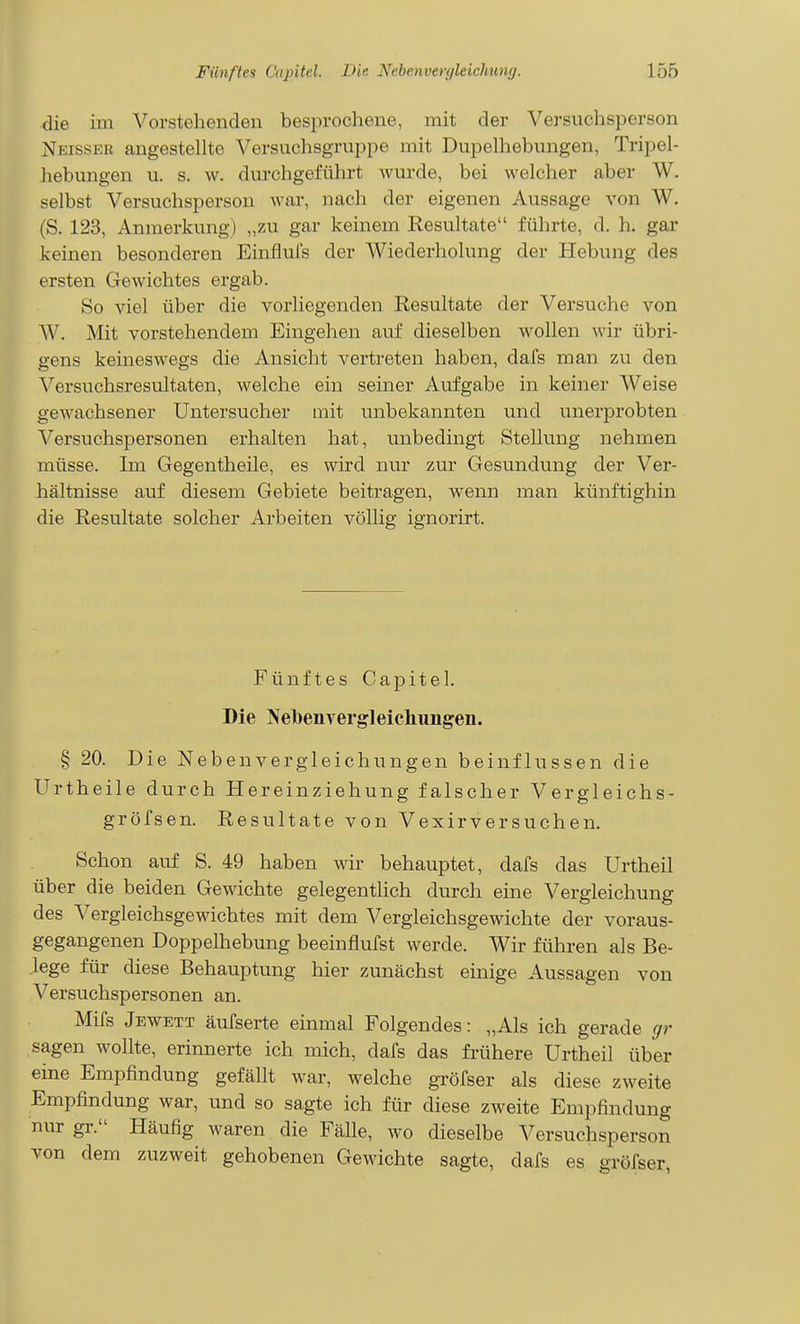 die im Vorstehenden besprochene, mit der Versuchsperson Neisser angestellte Versuchsgruppe mit Dupelhebungen, Tripel- hebungen u. s. w. durchgeführt wurde, bei welcher aber W. selbst Versuchsperson war, nach der eigenen Aussage von W. (S. 123, Anmerkung) „zu gar keinem Resultate führte, d. h. gar keinen besonderen Einfluls der Wiederholung der Hebung des ersten Gewichtes ergab. So viel über die vorliegenden Resultate der Versuche von W. Mit vorstehendem Eingehen auf dieselben wollen wir übri- gens keineswegs die Ansicht vertreten haben, dafs man 7A\ den Versuchsresultaten, welche ein seiner Aufgabe in keiner Weise gewachsener Untersucher mit unbekannten und unerprobten Versuchspersonen erhalten hat, unbedingt Stellung nehmen müsse. Im Gegentheile, es wird nur zur Gesundung der Ver- hältnisse auf diesem Gebiete beitragen, wenn man künftighin die Resultate solcher Arbeiten völlig ignorirt. Fünftes Capitel. Die Nebenvergleichungen. § 20. Die Nebenvergleichungen beinflussen die Urtheile durch Hereinziehung falscher Vergleichs- gröfsen. Resultate von Vexirversuchen. Schon auf S. 49 haben wir behauptet, dafs das Urtheil über die beiden Gewichte gelegenthch durch eine Vergleichung des Vergleichsgewichtes mit dem Vergleichsgewichte der voraus- gegangenen Doppelhebung beeinflufst werde. Wir führen als Be- lege für diese Behauptung hier zunächst einige Aussagen von Versuchspersonen an. Mifs Jewett äufserte einmal Folgendes: „Als ich gerade gr sagen wollte, erinnerte ich mich, dafs das fillhere Urtheil über eine Empfindung gefällt war, welche gröfser als diese zweite Empfindung war, und so sagte ich für diese zweite Empfindung nur gr. Häufig waren die Fälle, wo dieselbe Versuchsperson von dem zuzweit gehobenen Gewichte sagte, dafs es gröfser,