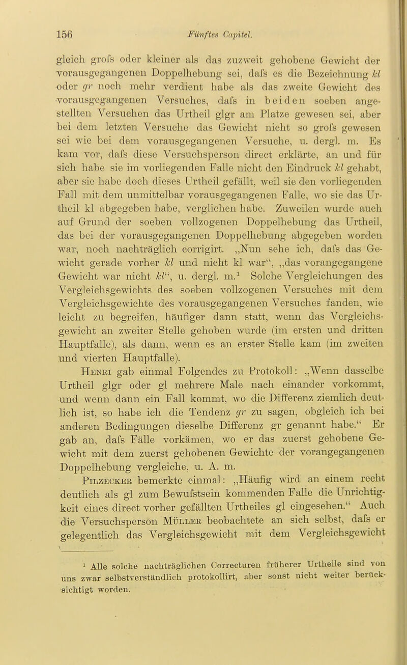 gleich grol's oder kleiner als das zuzvveit gehobene Gewicht der Yorausgegangenen Doppelhebung sei, dafs es die Bezeichnung kl oder gr noch mehr verdient habe als das zweite Gewicht des -vorausgegangenen Versuches, dals in beiden soeben ange- stellten Versuchen das Urtheil glgr am Platze gewesen sei, aber bei dem letzten Versuche das Gewicht nicht so grol's gewesen sei M'ie bei dem vorausgegangenen Versuche, u. dergl. m. Es kam vor, dafs diese Versuchsperson direct erklärte, an und für sich habe sie im vorliegenden Falle nicht den Eindruck kl gehabt, aber sie habe doch dieses Urtheil gefällt, weil sie den vorliegenden Fall mit dem unmittelbar vorausgegangenen Falle, wo sie das Ur- theil kl abgegeben habe, verglichen habe. Zuweilen wurde auch auf Grund der soeben vollzogenen Doppelhebung das Urtheil, das bei der vorausgegangenen Doppelhebung abgegeben worden Avar, noch nachträglich corrigirt. ,,Nun sehe ich, dafs das Ge- wicht gerade vorher kl und nicht kl war, „das vorangegangene Gewicht war nicht /<;/, u. dergl. m.^ Solche Vergleichungen des Vergleichsgewichts des soeben vollzogenen Versuches mit dem Vergleichsgewichte des vorausgegangenen Versuches fanden, wie leicht zu begreifen, häufiger dann statt, wenn das Vergleichs- gewicht an zweiter Stelle gehoben wurde (im ersten und dritten Hauptfalle), als dann, wenn es an erster Stelle kam (im zweiten und vierten Hauptfalle). Henki gab einmal Folgendes zu Protokoll: „Wenn dasselbe Urtheil glgr oder gl mehrere Male nach einander vorkommt, und wenn dann ein Fall kommt, wo die Differenz ziemlich deut- lich ist, so habe ich die Tendenz gr zu sagen, obgleich ich bei anderen Bedingungen dieselbe Differenz gr genannt habe. Er gab an, dafs Fälle vorkämen, wo er das zuerst gehobene Ge- wicht mit dem zuerst gehobenen Gewichte der vorangegangenen Doppelhebung vergleiche, u. A. m. Pilzecker bemerkte einmal: „Häufig wird an einem recht deuthch als gl zum Bewufstsein kommenden Falle die Unrichtig- keit eines direct vorher gefällten Urtheiles gl eingesehen. Auch die Versuchsperson Müller beobachtete an sich selbst, dafs er gelegenthch das Vergleichsgewicht mit dem Vergleichsgewicht 1 Alle solche nachträglichen Correcturen früherer Urtheile sind von uns zwar selbstverständlich protokollirt, aber sonst nicht weiter berück- sichtigt worden.