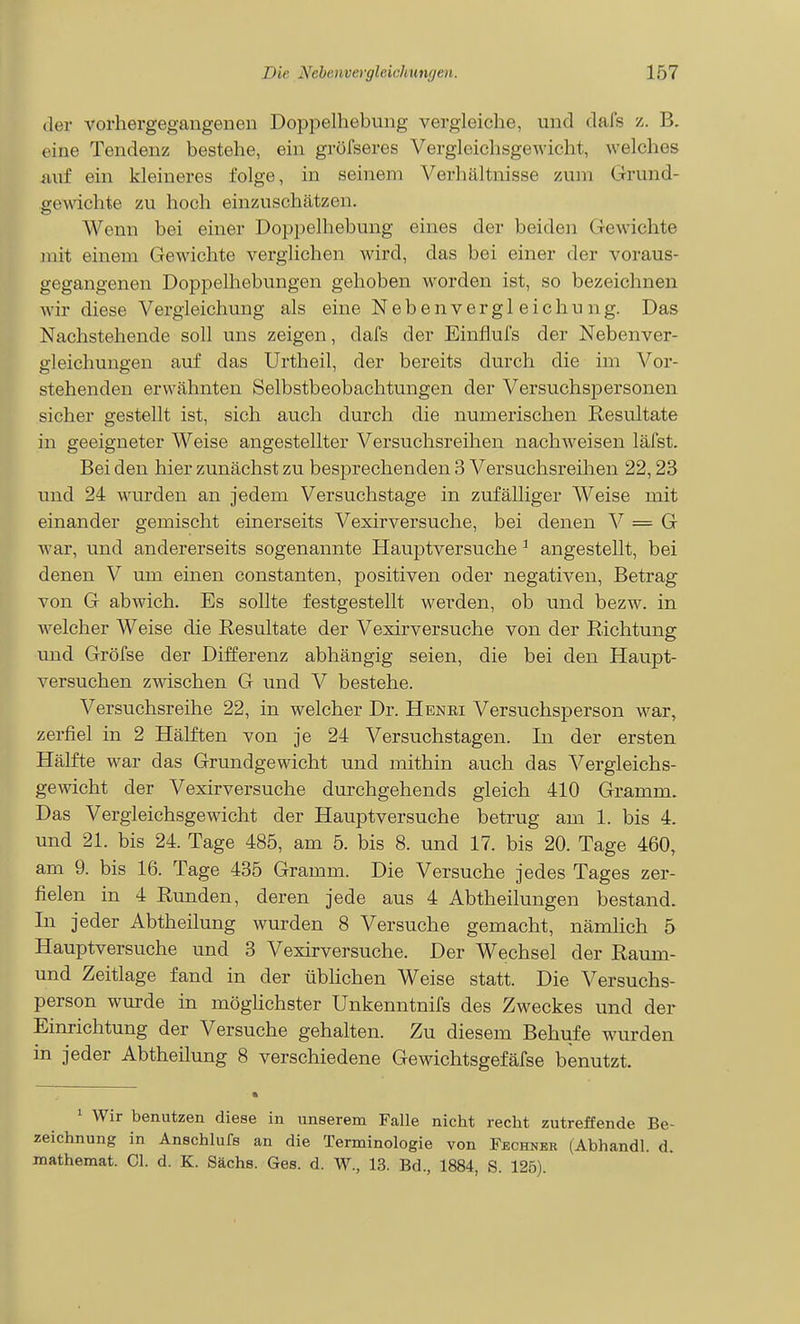 der vorhergegangenen Doppelhebung vergleiche, und dafs z. B. eine Tendenz bestehe, ein grüfseres Vergleichsgewicht, welches mif ein kleineres folge, in seinem Verhältnisse zum Grund- gewichte zu hoch einzuschätzen. Wenn bei einer Doppelhebung eines der beiden Gewichte mit einem Gewichte verglichen wird, das bei einer der voraus- gegangenen Doppelhebungen gehoben worden ist, so bezeichnen wir diese Vergleichung als eine N e b e n v e r g 1 e i c h u n g. Das Nachstehende soll uns zeigen, dafs der Einflufs der Nebenver- gleichungen auf das Urtheil, der bereits durch die im Vor- stehenden erwähnten Selbstbeobachtungen der Versuchspersonen sicher gestellt ist, sich auch durch die numerischen Resultate in geeigneter Weise angestellter Versuchsreihen nachweisen läfst. Bei den hier zunächst zu bes23rechenden 3 Versuchsreihen 22,23 und 24 wurden an jedem Versuchstage in zufälliger Weise mit einander gemischt einerseits Vexirversuche, bei denen V = G war, und andererseits sogenannte Hauptversuche ^ angestellt, bei denen V um einen constanten, positiven oder negativen, Betrag von G abwich. Es sollte festgestellt werden, ob und bezw. in welcher Weise die Resultate der Vexirversuche von der Richtung und Gröfse der Differenz abhängig seien, die bei den Haupt- versuchen zwischen G und V bestehe. Versuchsreihe 22, in welcher Dr. Henri Versuchsperson war, zerfiel in 2 Hälften von je 24 Versuchstagen. In der ersten Hälfte war das Grundgewicht und mithin auch das Vergleichs- gewicht der Vexirversuche durchgehends gleich 410 Gramm. Das Vergleichsgewicht der Hauptversuche betrug am 1. bis 4. und 21. bis 24. Tage 485, am 5. bis 8. und 17. bis 20. Tage 460, am 9. bis 16. Tage 435 Gramm. Die Versuche jedes Tages zer- fielen in 4 Runden, deren jede aus 4 Abtheilungen bestand. In jeder Abtheilung wurden 8 Versuche gemacht, nämhch 5 Hauptversuche und 3 Vexirversuche. Der Wechsel der Raum- und Zeitlage fand in der üblichen Weise statt. Die Versuchs- person wurde in möghchster Unkenntnifs des Zweckes und der Einrichtung der Versuche gehalten. Zu diesem Behufe wurden in jeder Abtheilung 8 verschiedene Gewichtsgefäfse benutzt. ' Wir benutzen diese in unserem Falle nicht recht zutreffende Be- zeichnung in Anschlufs an die Terminologie von Fechner (Abhandl. d. mathemat. Gl. d. K. Sachs. Ges. d. W., 13. Bd., 1884, S. 126).