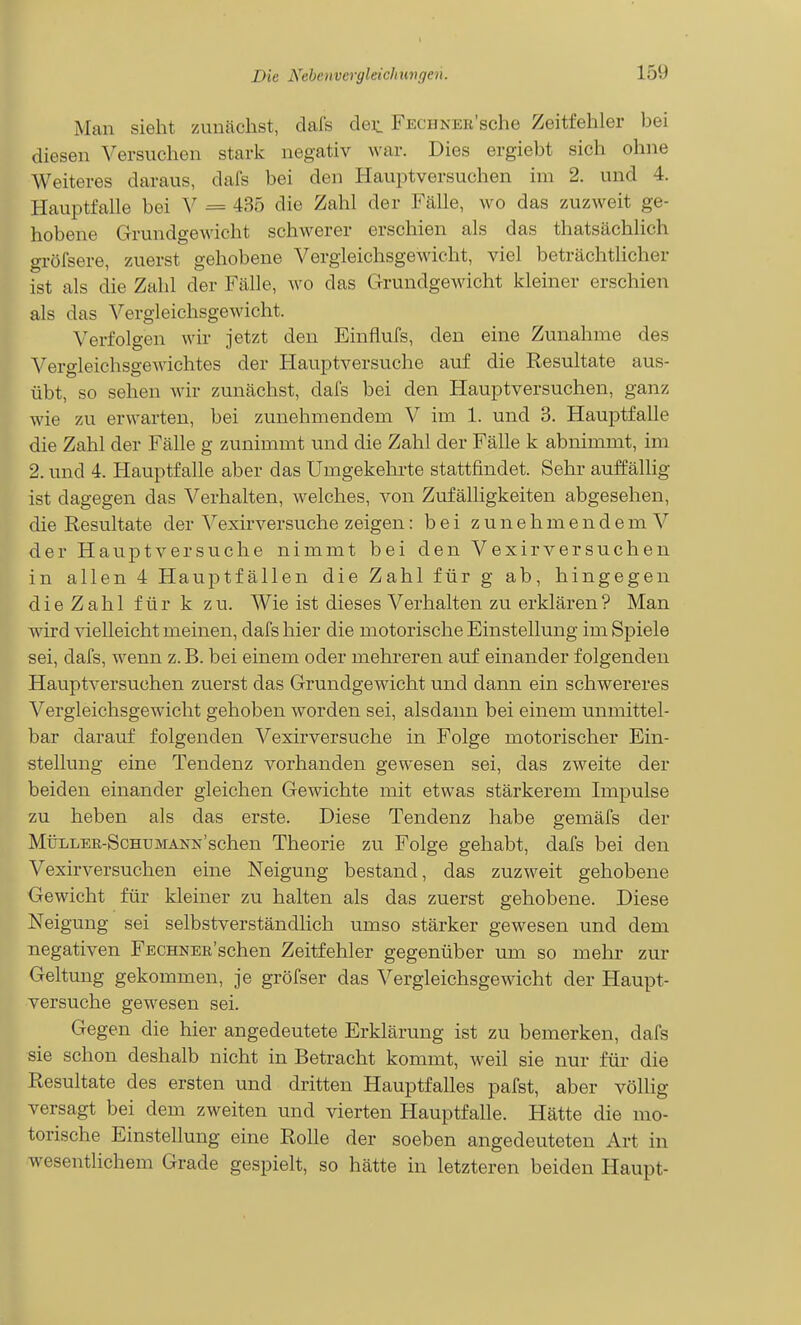 Man sieht zuncächst, clals det FECuNER'sche Zeitfehler bei diesen Versuchen stark negativ war. Dies ergiebt sich ohne Weiteres daraus, dafs bei den liauptversuchen im 2. und 4. Hauptfalle bei V = 435 die Zahl der Fälle, wo das zuzweit ge- hobene Grundgewicht schwerer erschien als das thatsächlich gröfsere, zuerst gehobene Vergleichsgewicht, viel beträchtlicher ist als die Zahl der Fälle, wo das Grundgewicht kleiner erschien als das Vergleichsgewicht. Verfolgen wir jetzt den Einflufs, den eine Zunahme des Vergleichsgewichtes der Hauptversuche auf die Resultate aus- übt, so sehen wir zunächst, dafs bei den Hauptversuchen, ganz wie zu erwarten, bei zunehmendem V im 1. und 3. Hauptfalle die Zahl der Fälle g zunimmt und die Zahl der Fälle k abnimmt, im 2. und 4. Hauptfalle aber das Umgekehrte stattfindet. Sehr auffällig ist dagegen das Verhalten, welches, von Zufälligkeiten abgesehen, die Resultate der Vexirversuche zeigen: bei zunehmendem V der Hauptversuche nimmt bei den Vexirversuchen in allen 4 Hauptfällen die Zahl für g ab, hingegen die Zahl für k zu. Wie ist dieses Verhalten zu erklären? Man wird vielleicht meinen, dafs hier die motorische Einstellung im Spiele sei, dafs, wenn z. B. bei einem oder mehreren auf einander folgenden Hauptversuchen zuerst das Grundgewicht und dann ein schwereres Vergleichsgewicht gehoben worden sei, alsdann bei einem unmittel- bar darauf folgenden Vexirversuche in Folge motorischer Ein- stellung eine Tendenz vorhanden gewesen sei, das zweite der beiden einander gleichen Gewichte mit etwas stärkerem Impulse zu heben als das erste. Diese Tendenz habe gemäfs der MüLLER-ScHUMANis'schen Theorie zu Folge gehabt, dafs bei den Vexirversuchen eine Neigung bestand, das zuzweit gehobene Gewicht für kleiner zu halten als das zuerst gehobene. Diese Neigung sei selbstverständlich umso stärker gewesen und dem negativen FECHNEii'schen Zeitfehler gegenüber um so mehr zur Geltung gekommen, je gröfser das Vergleichsgewicht der Haupt- versuche gewesen sei. Gegen die hier angedeutete Erklärung ist zu bemerken, dafs sie schon deshalb nicht in Betracht kommt, weil sie nur für die Resultate des ersten und dritten Hauptfalles pafst, aber völlig versagt bei dem zweiten und vierten Hauptfalle. Hätte die mo- torische Einstellung eine Rolle der soeben angedeuteten Art in wesentlichem Grade gespielt, so hätte in letzteren beiden Haupt-