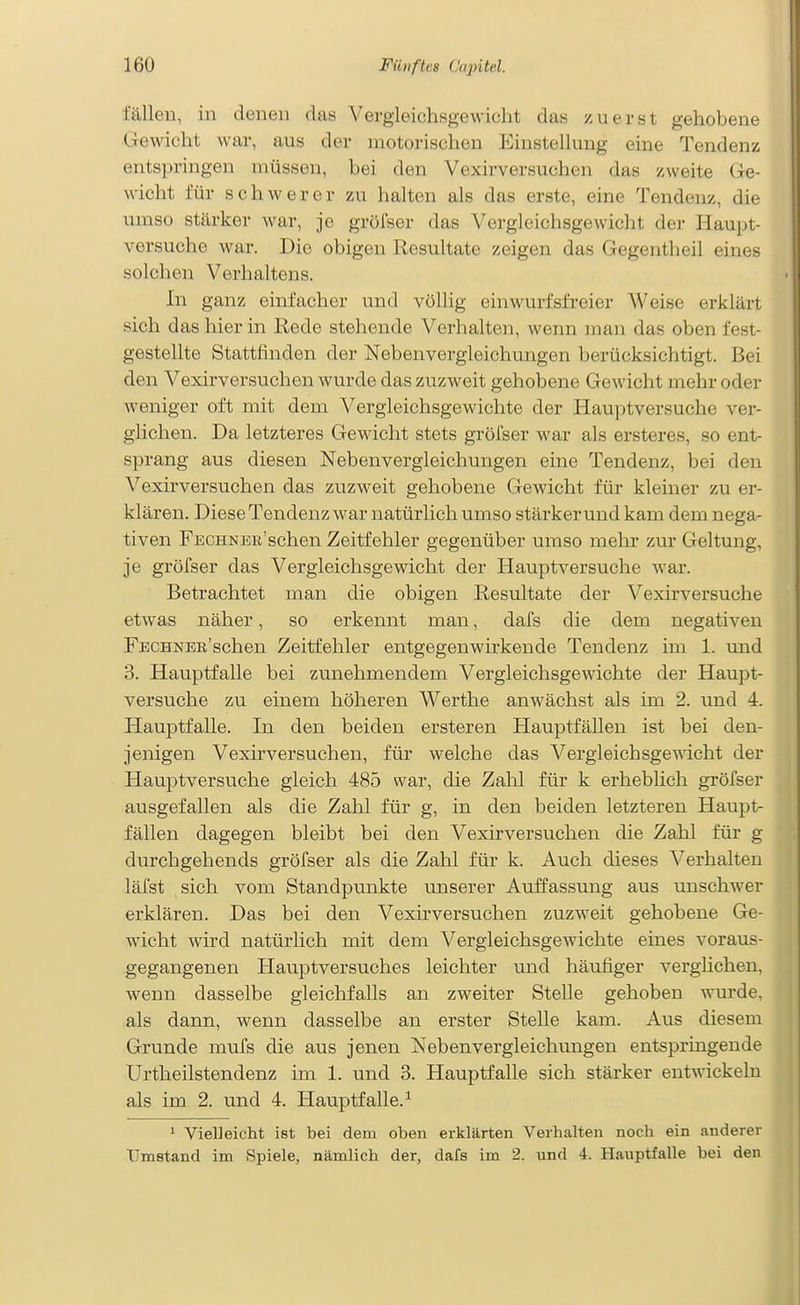 fällen, in denen das Vergleichsgewicht das zuerst gehobene Gewicht war, aus der motorischen Einstellung eine Tendenz entspringen müssen, bei den Vexirversuchen das zweite (Ge- wicht für schwerer zu halten als das erste, eine Tendenz, die umso stärker war, je grüfser das Vergleichsgewicht der Haupt- versuche war. Die obigen Resultate zeigen das Gegentheil eines solchen Verhaltens. In ganz einfacher und völlig einwurfsfreier Weise erklärt sich das hier in Rede stehende Verhalten, wenn man das oben fest- gestellte Stattfinden der Nebenvergleichungen berücksichtigt. Bei den Vexirversuchen wurde das zuzweit gehobene Gewicht mehr oder weniger oft mit dem Vergleichsgewichte der Hauptversuche ver- glichen. Da letzteres Gewicht stets gröfser war als ersteres, so ent- sprang aus diesen Nebenvergleichungen eine Tendenz, bei den A'^exirversuchen das zuzweit gehobene Gewicht für kleiner zu er- klären. Diese Tendenz war natürlich umso stärkerund kam dem nega- tiven FECHNEE'schen Zeitfehler gegenüber umso mehr zur Geltung, je gröfser das Vergleichsgewicht der Hauptversuche war. Betrachtet man die obigen Resultate der Vexirversuche etwas näher, so erkennt man, dafs die dem negativen FECHNEE'schen Zeitfehler entgegenwirkende Tendenz im 1. und 3. Hauptfalle bei zunehmendem Vergleichsgewichte der Haupt- versuche zu einem höheren Werthe anwächst als im 2. und 4. Hauptfalle. In den beiden ersteren Hauptfällen ist bei den- jenigen Vexirversuchen, für welche das Vergleichsgewicht der Hauptversuche gleich 485 war, die Zahl für k erheblich gröfser ausgefallen als die Zahl für g, in den beiden letzteren Haupt- fällen dagegen bleibt bei den Vexirversuchen die Zahl für g durchgehends gröfser als die Zahl für k. Auch dieses Verhalten läfst sich vom Standpunkte unserer Auffassung aus unschwer erklären. Das bei den Vexirversuchen zuzweit gehobene Ge- wicht wird natürlich mit dem Vergleichsgewichte eines voraus- gegangenen Hauptversuches leichter und häufiger verglichen, wenn dasselbe gleichfalls an zweiter Stelle gehoben wurde, als dann, wenn dasselbe an erster Stelle kam. Aus diesem Grunde mufs die aus jenen Nebenvergleichungen entspringende Urtheilstendenz im 1. und 3. Hauptfalle sich stärker entwickeln als im 2. und 4. Hauptfalle. ^ 1 Vielleicht ist bei dem oben erklärten Verhalten noch ein anderer Umstand im Spiele, nämlich der, dafs im 2. und 4. Hauptfalle bei den