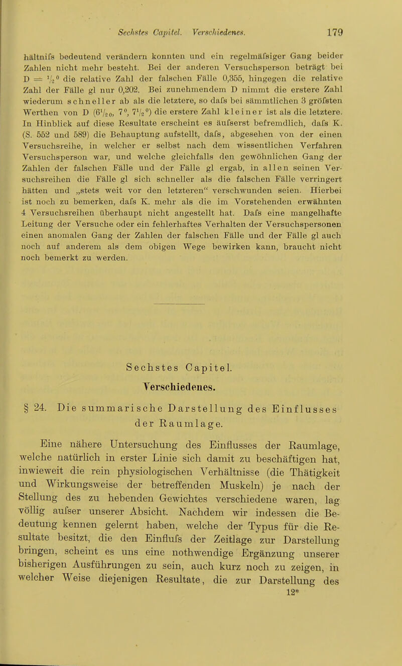 hältnifs bedeutend verändern konnten und ein regelmäfsiger Gang beider Zahlen nicht mehr besteht. Bei der anderen Versuchsperson beträgt bei D = Vi die relative Zahl der falschen Fälle 0,355, hingegen die relative Zahl der Fälle gl nur 0,202. Bei zunehmendem D nimmt die eretere Zahl wiederum schneller ab als die letztere, so dafs bei sämmtlichen 3 gröfsten Werthen von D (ß'^o, 7**, ^V^) die erstere Zahl kleiner ist als die letztere. In Hinblick auf diese Resultate erscheint es äufserst befremdlich, dafs K. (S. 552 und 589) die Behauptung aufstellt, dafs, abgesehen von der einen Versuchsreihe, in welcher er selbst nach dem wissentlichen Verfahren. Versuchsperson war, und welche gleichfalls den gewöhnlichen Gang der Zahlen der falschen Fälle und der Fälle gl ergab, in allen seinen Ver- suchsreihen die Fälle gl sich schneller als die falschen Fälle verringert hätten und „stets weit vor den letzteren verschwunden seien. Hierbei ist noch zu bemerken, dafs K. mehr als die im Vorstehenden erwähnten 4 Versuchsreihen überhaupt nicht angestellt hat. Dafs eine mangelhafte Leitung der Versuche oder ein fehlerhaftes Verhalten der Versuchspersonen einen anomalen Gang der Zahlen der falschen Fälle und der Fälle gl auch noch auf anderem als dem obigen Wege bewirken kann, braucht nicht noch bemerkt zu werden. Sechstes Capitel. Verschiedenes. § 24. Die summarische Darstellung des Einflusses der Raumlage. Eine nähere Untersuchung des Einflusses der Raumlage, welche natürhch in erster Linie sich damit zu beschäftigen hat, inwieweit die rein physiologischen Verhältnisse (die Thätigkeit und Wirkungsweise der betreffenden Muskeln) je nach der Stellung des zu hebenden Gewichtes verschiedene waren, lag Völlig aufser unserer Absicht. Nachdem wir indessen die Be- deutung kennen gelernt haben, welche der Typus für die Re- sultate besitzt, die den Einflufs der Zeitlage zur Darstellung bringen, scheint es uns eine nothwendige Ergänzung unserer bisherigen Ausführungen zu sein, auch kurz noch zu zeigen, in welcher Weise diejenigen Resultate, die zur Darstellung des 12*