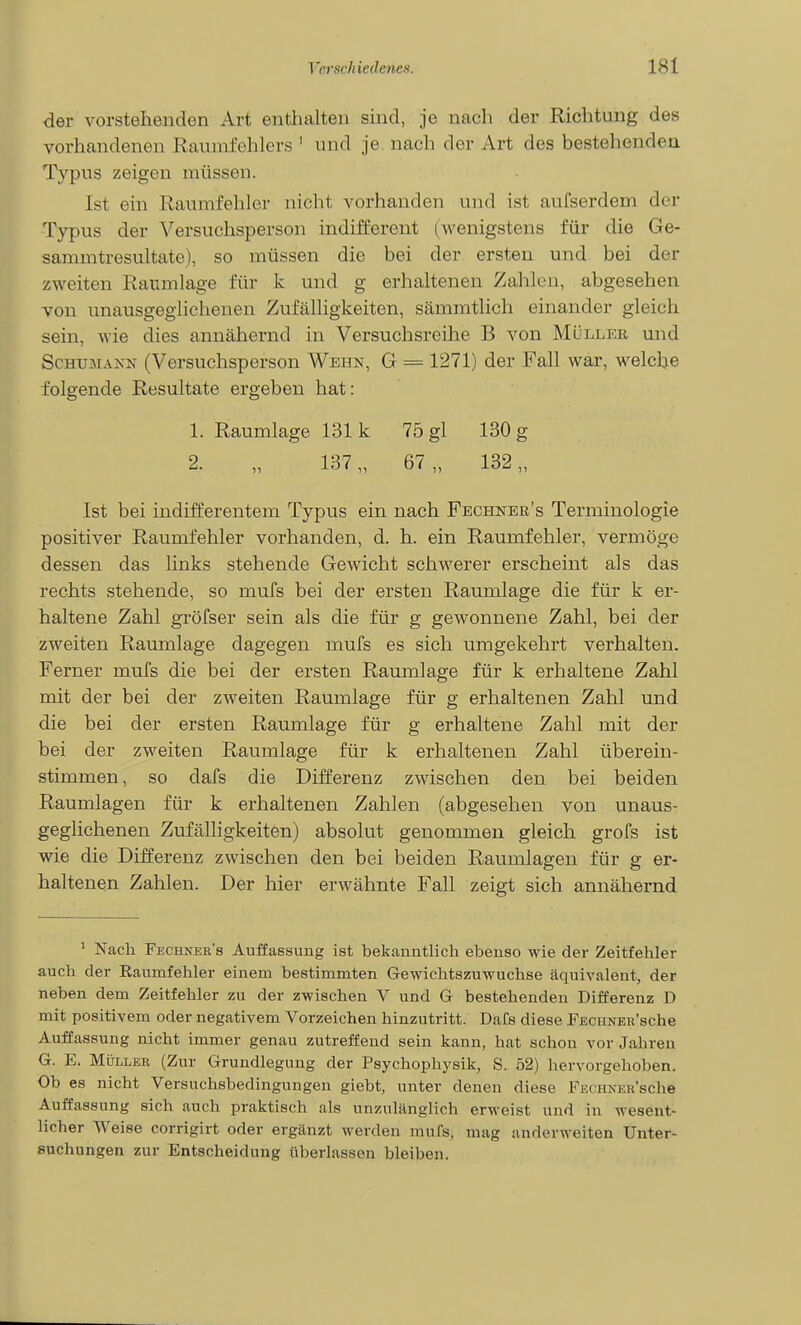 der vorstehenden Art enthalten sind, je nach der Richtung des vorhandenen Raumfehlers ' und je. nach der Art des bestehenden Typus zeigen müssen. Ist ein Raumfehler nicht vorhanden und ist aufserdem der Typus der Versuchsperson indifferent (wenigstens für die Ge- samnitresultate), so müssen die bei der ersten und bei der zweiten Raumlage für k und g erhaltenen Zahlen, abgesehen von unausgeglichenen Zufälligkeiten, sämratlich einander gleich sein, wie dies annähernd in Versuchsreihe B von Müller und Schumann (Versuchsperson Wehn, G = 1271) der Fall war, welche folgende Resultate ergeben hat: 1. Raumlage 131 k 75 gl 130 g 2. „ 137,, 67 „ 132,, Ist bei indifferentem Typus ein nach Fechner's Terminologie positiver Raumfehler vorhanden, d. h. ein Raumfehler, vermöge dessen das links stehende Gewicht schwerer erscheint als das rechts stehende, so mufs bei der ersten Raumlage die für k er- haltene Zahl gröfser sein als die für g gewonnene Zahl, bei der zweiten Raumlage dagegen mufs es sich umgekehrt verhalten. Ferner mufs die bei der ersten Raumlage für k erhaltene Zahl mit der bei der zweiten Raumlage für g erhaltenen Zahl und die bei der ersten Raumlage für g erhaltene Zahl mit der bei der zweiten Raumlage für k erhaltenen Zahl überein- stimmen, so dafs die Differenz zwischen den bei beiden Raumlagen für k erhaltenen Zahlen (abgesehen von unaus- geglichenen Zufälligkeiten) absolut genommen gleich grofs ist wie die Differenz zwischen den bei beiden Raumlagen für g er- haltenen Zahlen. Der hier erwähnte Fall zeigt sich annähernd ' Nach Fechner's Auffassung ist bekanntlich ebenso wie der Zeitfehler auch der Raumfehler einem bestimmten Gewichtszuwuchse äquivalent, der neben dem Zeitfehler zu der zwischen V und G bestehenden Differenz D mit positivem oder negativem Vorzeichen hinzutritt. Dafs diese FECHNEn'sche Auffassung nicht immer genau zutreffend sein kann, hat schon vor Jahren G. E. Müller (Zur Grundlegung der Psychophysik, S. 52) hervorgehoben. Ob es nicht Versuchsbedingungen giebt, unter denen diese FECHNER'sche Auffassung sich auch praktisch als unzulänglich erweist und in wesent- licher Weise corrigirt oder ergänzt werden mufs, mag anderweiten Unter- suchungen zur Entscheidung tiberlassen bleiben.