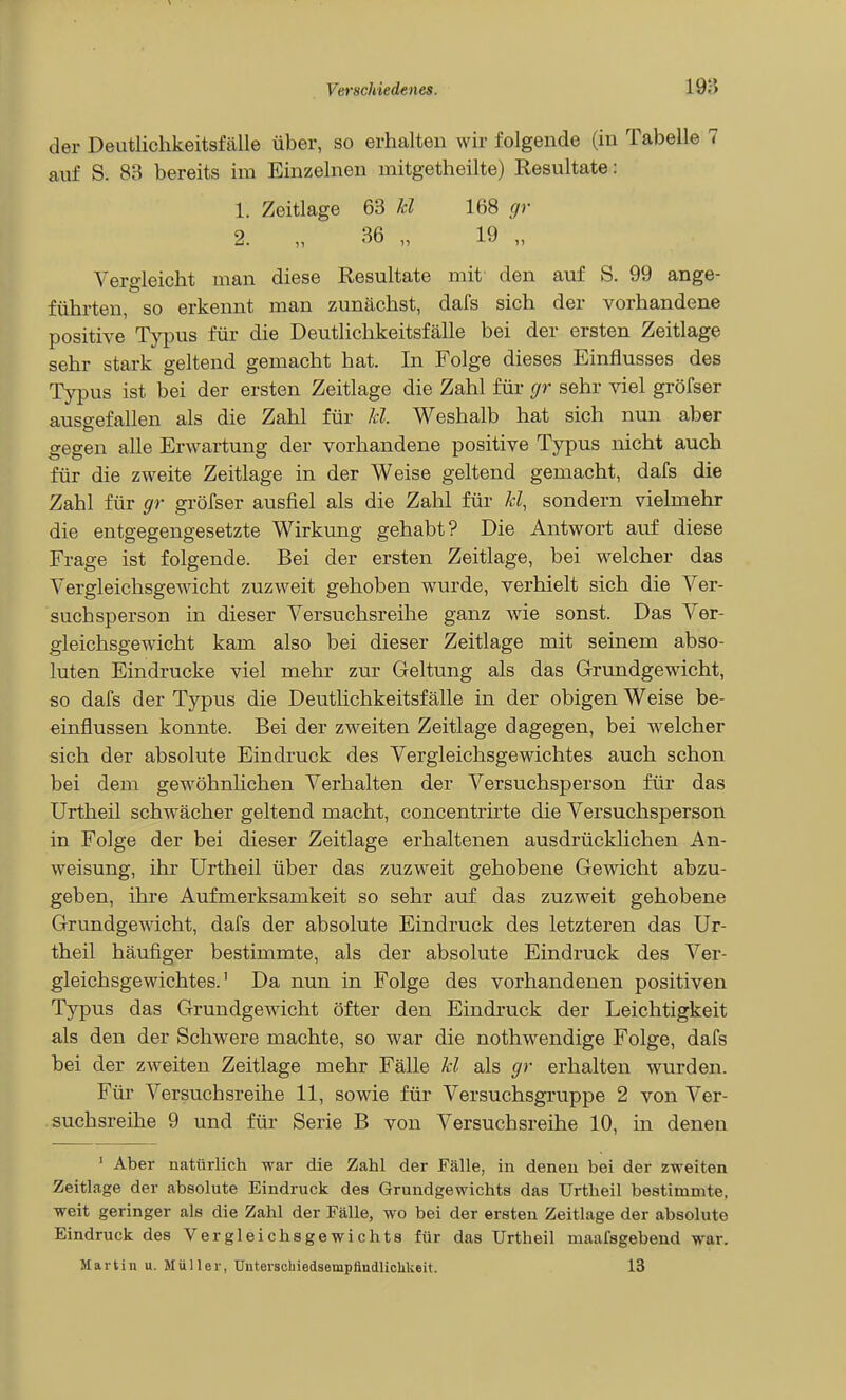 der Deutlichkeitsfälle über, so erhalten wir folgende (in Tabelle 7 auf S. 83 bereits im Einzelnen mitgetheilte) Resultate: 1. Zeitlage 63 E 168 gr 2. „ 36 „ 19 „ Vero-leicht man diese Resultate mit den auf S. 99 ange- führten, so erkennt man zunächst, dafs sich der vorhandene positive Typus für die Deutlichkeitsfälle bei der ersten Zeitlage sehr stark geltend gemacht hat. In Folge dieses Einflusses des Typus ist bei der ersten Zeitlage die Zahl für gr sehr viel gröfser ausgefallen als die Zahl für E. Weshalb hat sich nun aber gegen alle Erwartung der vorhandene positive Typus nicht auch für die zweite Zeitlage in der Weise geltend gemacht, dafs die Zahl für gr gröfser ausfiel als die Zahl für E, sondern vielmehr die entgegengesetzte Wirkung gehabt? Die Antwort auf diese Frage ist folgende. Bei der ersten Zeitlage, bei welcher das Vergleichsgewicht zuzweit gehoben wurde, verhielt sich die Ver- suchsperson in dieser Versuchsreilie ganz wie sonst. Das Ver- gleichsgewicht kam also bei dieser Zeitlage mit seinem abso- luten Eindrucke viel mehr zur Geltung als das Grundgewicht, so dafs der Typus die DeutHchkeitsfälle in der obigen Weise be- einflussen konnte. Bei der zweiten Zeitlage dagegen, bei welcher sich der absolute Eindruck des Vergleichsgewichtes auch schon bei dem gewöhnhchen Verhalten der Versuchsperson für das ürtheil schwächer geltend macht, concentrkte die Versuchsperson in Folge der bei dieser Zeitlage erhaltenen ausdrücklichen An- weisung, ihr Urtheil über das zuzweit gehobene Gewicht abzu- geben, ihre Aufmerksamkeit so sehr auf das zuzweit gehobene Grundgewicht, dafs der absolute Eindruck des letzteren das Ur- theil häufiger bestimmte, als der absolute Eindruck des Ver- gleichsgewichtes.' Da nun in Folge des vorhandenen positiven Typus das Grundgewicht öfter den Eindruck der Leichtigkeit als den der Schwere machte, so war die nothwendige Folge, dafs bei der zweiten Zeitlage mehr Fälle E als gr erhalten wurden. Für Versuchsreihe 11, sowie für Versuchsgruppe 2 von Ver- suchsreihe 9 und für Serie B von Versuchsreihe 10, in denen ' Aber natürlich war die Zahl der Fälle, in denen bei der zweiten Zeitlage der absolute Eindruck des Grundgewichts das Urtheil bestimmte, weit geringer als die Zahl der Fälle, wo bei der ersten Zeitlage der absolute Eindruck des Vergleichsgewichts für das Urtheil maafsgebend w^ar. Martin u. Mii)ler, Unterschiedsempftndliolikeit. 13