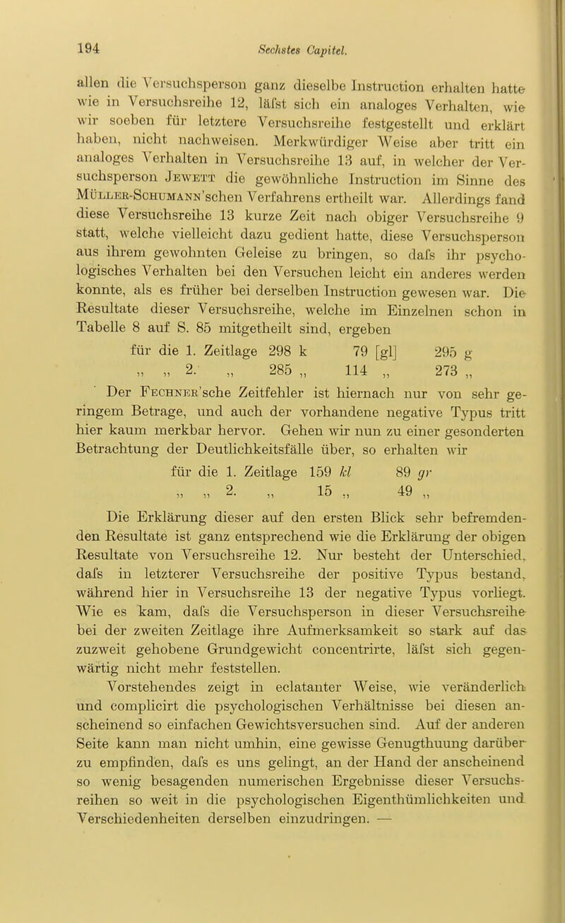 allen die Versuchsperson ganz dieselbe Instruction erhalten hatte wie in Versuchsreihe 12, läfst sich ein analoges Verhalten, wie wir soeben füi- letztere Versuchsreihe festgestellt und erklärt haben, nicht nachweisen. Merkwürdiger Weise aber tritt ein analoges Verhalten in Versuchsreihe 13 auf, in welcher der Ver- suchsperson Jewett die gewöhnliche Instruction im Sinne des MÜLLEK-ScHUMÄNN'sehen Verfahrens ertheilt war. Allerdings fand diese Versuchsreihe 13 kurze Zeit nach obiger Versuchsreihe 9 statt, welche vielleicht dazu gedient hatte, diese Versuchsperson aus ihrem gewohnten Geleise zu bringen, so dafs ihr psycho- logisches Verhalten bei den Versuchen leicht ein anderes werden konnte, als es früher bei derselben Instruction gewesen war. Die Resultate dieser Versuchsreihe, welche im Einzelnen schon in Tabelle 8 auf S. 85 mitgetheilt sind, ergeben für die 1. Zeitlage 298 k 79 [gl] 295 g „ „ 2. „ 285 „ 114 „ 273 „ Der FECHNEß'sche Zeitfehler ist hiernach nur von sehr ge- ringem Betrage, und auch der vorhandene negative Typus tritt hier kaum merkbar hervor. Gehen wir nun zu einer gesonderten Betrachtung der Deutlichkeitsfälle über, so erhalten wir für die 1. Zeitlage 159 kl 89 gr „ „ 2. „ 15 „ 49 „ Die Erklärung dieser auf den ersten Blick sehr befremden- den Resultate ist ganz entsprechend wie die Erklärung der obigen Resultate von Versuchsreihe 12. Nur besteht der Unterschied, dafs in letzterer Versuchsreihe der positive Typus bestand, während hier in Versuchsreihe 13 der negative Typus vorHegt. W^ie es kam, dafs die Versuchsperson in dieser Versuchsreihe- bei der zweiten Zeitlage ihre Aufmerksamkeit so stark avif das zuzweit gehobene Grundgewicht concentrirte, läfst sich gegen- wärtig nicht mehr feststellen. Vorstehendes zeigt in eclatanter Weise, wie veränderlich und complicirt die psychologischen Verhältnisse bei diesen an- scheinend so einfachen Gewichtsversuchen sind. Auf der anderen Seite kann man nicht umhin, eine gewisse Genugthuung darüber zu empfinden, dafs es uns gelingt, an der Hand der anscheinend so wenig besagenden numerischen Ergebnisse dieser Versuchs- reihen so weit in die psychologischen Eigenthümlichkeiten und Verschiedenheiten derselben einzudringen. —