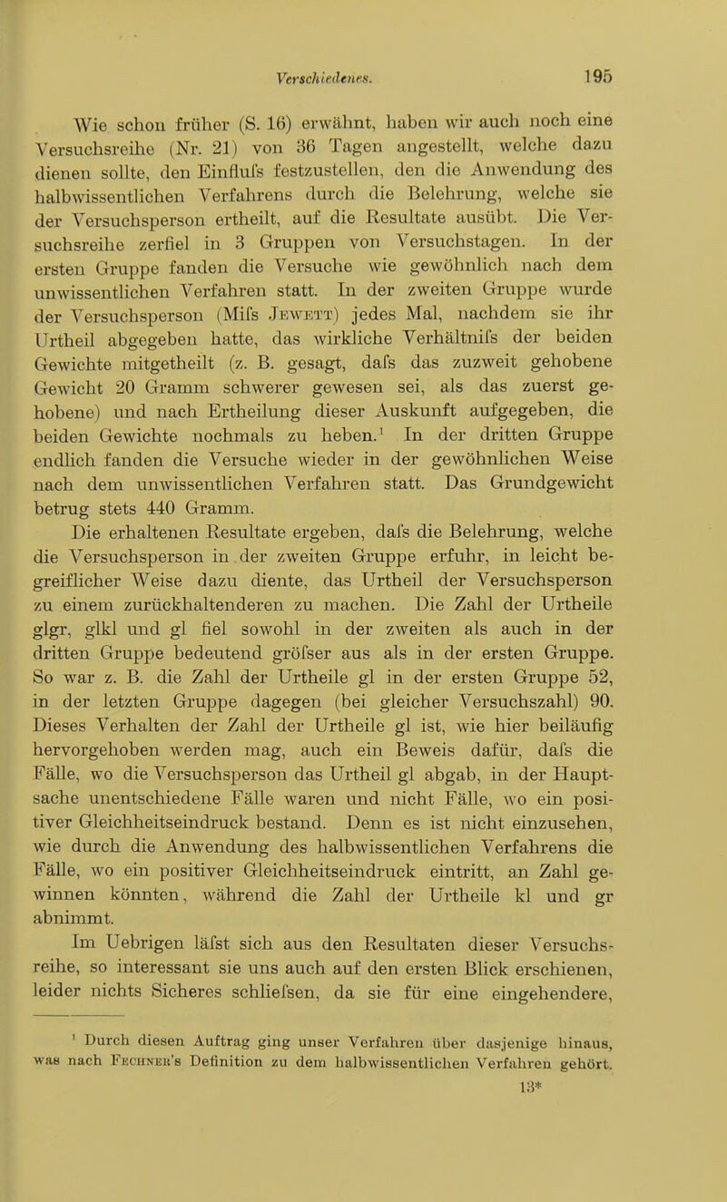Wie schon früher (S. 16) erwähnt, haben wir auch noch eine Versuchsreihe (Nr. 21) von 36 Tagen angestellt, welche dazu dienen sollte, den Einfluls festzustellen, den die Anwendung des halbwissentlichen Verfahrens durch die Belehrung, welche sie der Versuchsperson ertheilt, auf die Resultate ausübt. Die Ver- suchsreihe zerfiel in 3 Gruppen von Versuchstagen. In der ersten Gruppe fanden die Versuche wie gewöhnlich nach dem unwissentlichen Verfahren statt. In der zweiten Gruppe wurde der Versuchsperson (Mifs Jkwett) jedes Mal, nachdem sie ihr Urtheil abgegeben hatte, das wirkliche Verhältnifs der beiden Gewichte niitgetheilt (z. B. gesagt, dafs das zuzweit gehobene Gewicht 20 Gramm schwerer gewesen sei, als das zuerst ge- hobene) und nach Ertheilung dieser Auskunft aufgegeben, die beiden Gewichte nochmals zu heben.' In der dritten Gruppe endhch fanden die Versuche wieder in der gewöhnlichen Weise nach dem unwissentlichen Verfahren statt. Das Grundgewicht betrug stets 440 Gramm. Die erhaltenen Resultate ergeben, dafs die Belehrung, welche die Versuchsperson in der zweiten Gruppe erfuhr, in leicht be- greifhcher Weise dazu diente, das Urtheil der Versuchsperson zu einem zurückhaltenderen zu machen. Die Zahl der Urtheile glgr, glkl und gl fiel sowohl in der zweiten als auch in der dritten Gruppe bedeutend gröfser aus als in der ersten Gruppe. So war z. B. die Zahl der Urtheile gl in der ersten Gruppe 52, in der letzten Gruppe dagegen (bei gleicher Versuchszahl) 90. Dieses Verhalten der Zahl der Urtheile gl ist, wie hier beiläufig hervorgehoben werden mag, auch ein Beweis dafür, dafs die Fälle, wo die Versuchsperson das Urtheil gl abgab, in der Haupt- sache unentschiedene Fälle waren und nicht Fälle, wo ein posi- tiver Gleichheitseindruck bestand. Denn es ist nicht einzusehen, wie durch die Anwendung des halbwissentlichen Verfahrens die Fälle, wo ein positiver Gleichheitseindruck eintritt, an Zahl ge- winnen könnten, während die Zahl der Urtheile kl und gr abnimmt. Im Uebrigen läfst sich aus den Resultaten dieser Versuchs- reihe, so interessant sie uns auch auf den ersten Blick erschienen, leider nichts Sicheres schliefsen, da sie für eine eingehendere, ' Durch diesen Auftrag ging unser Verfahren über dasjenige hinaus, was nach Fechneu's Definition zu dem halbwissentlichen Verfahren gehört. 13*