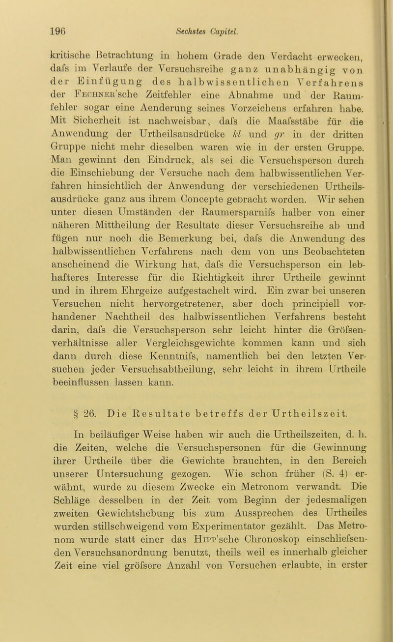 kritische Betrachtung in hohem Grade den Verdacht erwecken, dafs im Verlaufe der Versuchsreihe ganz unabhängig von der Einfügung des halb wissentlichen Verfahrens der FECHNER'sche Zeitfehler eine Abnahme und der Raum- fehler sogar eine Aenderung seines Vorzeichens erfahren habe. Mit Sicherheit ist nachweisbar, dafs die Maalsstäbe für die Anwendung der Urtheilsausdrücke kl und gr in der dritten Gruppe nicht mehr dieselben waren wie in der ersten Gruppe. Man gewinnt den Eindruck, als sei die Versuchsperson durch die Einschiebung der Versuche nach dem halbwissentlichen Ver- fahren hinsichtlich der Anwendung der verschiedenen Urtheils- ausdrücke ganz aus ihrem Concepte gebracht worden. Wir sehen unter diesen Umständen der Raumersparnifs halber von einer näheren Mittheilung der Resultate dieser Versuchsreihe ab und fügen nui- noch die Bemerkung bei, dafs die Anwendung des halbwissentlichen Verfahrens nach dem von uns Beobachteten anscheinend die Wirkung hat, dafs die Versuchsperson ein leb- hafteres Interesse für die Richtigkeit ilirer Urtheile gewinnt und in ihrem Ehrgeize aufgestachelt wird. Ein zwar bei unseren Versuchen nicht hervorgetretener, aber doch principiell vor- handener Nachtheil des halbwissentlichen Verfahrens besteht darin, dafs die Versuchsperson sehi- leicht hinter die Gröfsen- verhältnisse aller Vergleichsgewichte kommen kann und sich dann durch diese Kenntnifs, namentlich bei den letzten Ver- suchen jeder Versuchsabtheilung, sehr leicht in ihrem Urtheile beeinflussen lassen kann. § 26. Die Resultate betreffs der Urtheilszeit. In beiläufiger Weise haben wir auch die Urtheilszeiten, d. h. die Zeiten, welche die Versuchspersonen für die Gewinnung ihrer Urtheile über die Gewichte brauchten, in den Bereich unserer Untersuchung gezogen. Wie schon früher (S. 4) er- wähnt, wurde zu diesem Zwecke ein Metronom verwandt. Die Schläge desselben in der Zeit vom Beginn der jedesmaligen zweiten Gewichtshebung bis zum Aussprechen des Urtheiles wurden stillschweigend vom Experimentator gezählt. Das Metro- nom wurde statt einer das Hipp'sche Chronoskop einschliefsen- den Versuchsanordnung benutzt, theils weil es innerhalb gleicher Zeit eine viel gröfsere Anzahl von Versuchen erlaubte, in erster