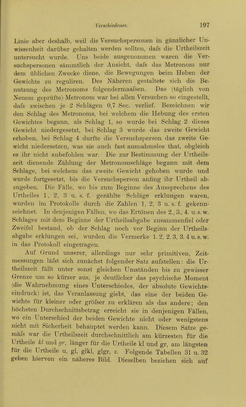 Linie aber deshalb, weil die Versuchspersonen in gänzlicher Un- wissenheit darüber gehalten werden sollten, dafs die Urtheilszeit untersucht wurde. Uns beide ausgenommen waren die Ver- suchspersonen sämmtlich der Ansicht, dafs das Metronom nur dem üblichen Zwecke diene, die Bewegungen beim Heben der Gewichte zu reguliren. Des Näheren gestaltete sich die Be- nutzung des Metronoms folgendermaaisen. Das (täglich von Neuem geprüfte) Metronom war bei allen Versuchen so eingestellt, dafs zwischen je 2 Schlägen 0,7 See. verlief. Bezeichnen wir den Schlag des Metronoms, bei welchem die Hebung des ersten Gewichtes begann, als Schlag 1, so wurde bei Schlag 2 dieses Gewicht niedergesetzt, bei Schlag 3 wurde das zweite Gewicht erhoben, bei Schlag 4 durfte die Versuchsperson das zweite Ge- wicht niedersetzen, was sie auch fast ausnahmslos that, obgleich es ihr nicht anbefohlen Avar. Die zur Bestimmung der Urtheils- zeit dienende Zählung der Metronom Schläge begann mit dem Sclilage, bei welchem das zweite Gewicht gehoben wurde und wurde fortgesetzt, bis die Versuchsperson anfing ihr Urtheil ab- zugeben. Die Fälle, wo bis zum Beginne des Aussprechens des Urtheiles 1, 2, 3 u. s. f. gezählte Schläge erklungen waren, wurden im Protokolle durch die Zahlen 1, 2, 3 u. s. f. gekenn- zeichnet. In denjenigen Fällen, wo das Ertönen des 2., 3., 4. u. s.w. Schlages mit dem Beginne der Urtheilsabgabe zusammenfiel oder Zweifel bestand, ob der Schlag noch vor Beginn der Urtheils- abgabe erklungen sei, wurden die Vermerke 1. 2, 2. 3, 3. 4 u.s.w. in das Protokoll eingetragen. Auf Grund unserer, allerdings nur sehr primitiven, Zeit- messungen läfst sich zunächst folgender Satz aufstellen: die Ur- theilszeit fällt unter sonst gleichen Umständen bis zu gewisser Grenze um so kürzer aus, je deutlicher das psychische Moment (die Wahrnehmung eines Unterschiedes, der absolute Gewichts- eindruck) ist, das Veranlassung giebt, das eine der beiden Ge- wichte für kleiner oder gröfser zu erklären als das andere; den höchsten Durchschnittsbetrag erreicht sie in denjenigen Fällen, wo ein Unterschied der beiden Gewichte nicht oder wenigstens nicht mit Sicherheit behauptet werden kann. Diesem Satze ge- mäfs war die Urtheilszeit durchschnittlich am kürzesten für die Urtheile kl und r//-, länger für die Urtheile kl und gr, am längsten für die Urtheile u, gl, glkl, glgr, z. Folgende Tabellen 31 u. 32 geben hiervon ein näheres Bild. Dieselben beziehen sich auf