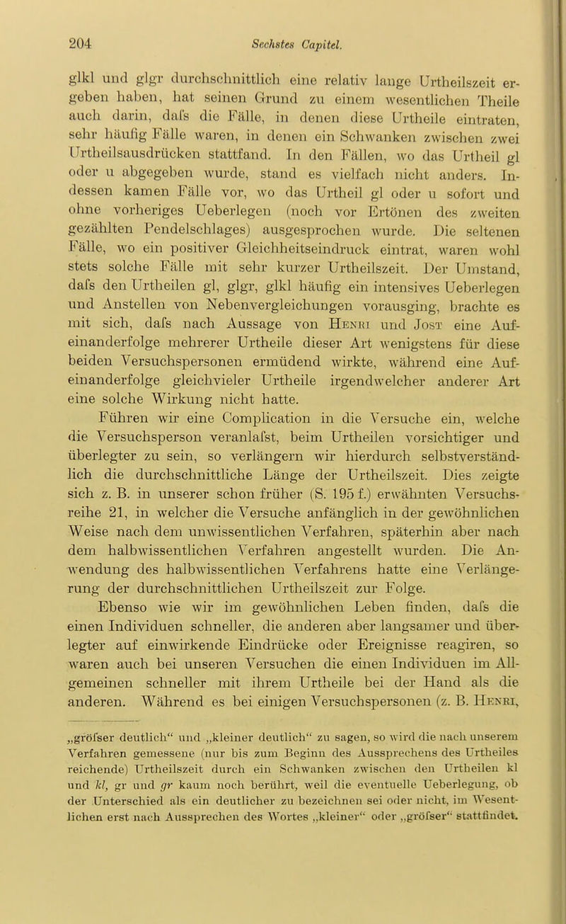 glkl und glgr durchschnittlich eine relativ lange Urtheilszeit er- geben haben, hat seinen Grund zu einem wesentlichen Theile auch darin, dals die Fälle, in denen diese Urtheile eintraten, sehr häufig Fälle waren, in denen ein Schwanken zwischen zwei Urtheilsausdrücken stattfand. In den Fällen, wo das Urtheil gl oder u abgegeben wurde, stand es vielfach nicht anders. In- dessen kamen Fälle vor, wo das Urtheil gl oder u sofort und ohne vorheriges Ueberlegen (noch vor Ertönen des zweiten gezählten Pendelschlages) ausgesprochen wurde. Die seltenen Fälle, wo ein positiver Gleichheitseindruck eintrat, waren wohl stets solche Fälle mit sehr kurzer Urtheilszeit. Der Umstand, dafs den Urtheilen gl, glgr, glkl häufig ein intensives Ueberlegen und Anstellen von Nebenvergieichungen vorausging, brachte es mit sich, dafs nach Aussage von Henki und Jost eine Auf- einanderfolge mehrerer Urtheile dieser Art wenigstens für diese beiden Versuchspersonen ermüdend wirkte, während eine Auf- einanderfolge gleich vieler Urtheile irgendwelcher anderer Art eine solche Wirkung nicht hatte. Führen wir eine Complication in die Versuche ein, Avelche die Versuchsperson veranlafst, beim Urtheilen vorsichtiger und überlegter zu sein, so verlängern wir hierdurch selbstverständ- lich die durchschnittliche Länge der Urtheilszeit. Dies zeigte sich z. B. in unserer schon früher (S. 195 f.) erwähnten Versuchs- reihe 21, in welcher die Versuche anfänglich in der gewöhnlichen Weise nach dem unwissentlichen Verfahren, späterhin aber nach dem halbwissentlichen Verfahren angestellt wurden. Die An- wendung des halbwissentlichen Verfahrens hatte eine Verlänge- rung der durchschnittlichen Urtheilszeit zur Folge. Ebenso wie wir im geAvöhnlichen Leben finden, dafs die einen Individuen schneller, die anderen aber langsamer und über- legter auf einwirkende Eindrücke oder Ereignisse reagiren, so waren auch bei unseren Versuchen die einen Individuen im All- gemeinen schneller mit ihrem Urtheile bei der Hand als die anderen. Während es bei einigen Versuchspersonen (z. B. Hknei, „gröfser deutlich und „kleiner deutlich zu sagen, so wird die nach unserem Verfahren gemessene (nur bis zum Beginn des Aussprechens des ürtheiles reichende) Urtheilszeit durch ein Schwanken zwischen den Urtheilen kl und kl, gr und gr kaum noch berührt, weil die eventuelle Ueberlegung, ob der Unterschied als ein deutlicher zu bezeichnen sei oder nicht, im Wesent- lichen erst nach Aussprechen des Wortes ,,kleiner oder ,,gröfser stattfindet.