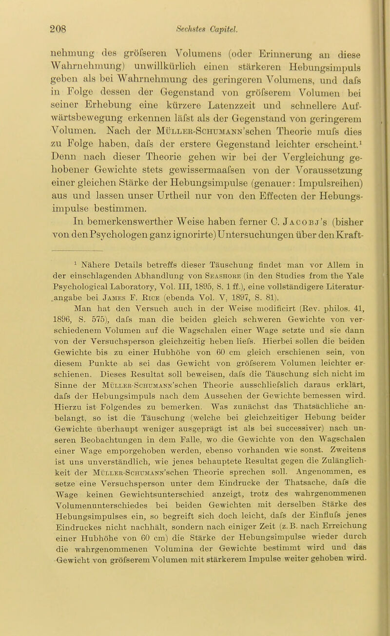 nehmuug des gröi'seren Volumens (oder Erinnerung an diese Wahruehnmng) unwillkürlich einen stärkeren Hebungsimpuls geben als bei Wahrnehmung des geringeren Volumens, und dafs in Folge dessen der Gegenstand von gröfserem Volumen bei seiner Erhebung eine kürzere Latenzzeit und schnellere Auf- wärtsbewegung erkennen läfst als der Gegenstand von geringerem Volumen. Nach der Müllee-Schumann'sehen Theorie mufs dies zu Folge haben, dafs der erstere Gegenstand leichter erscheint.' Denn nach dieser Theorie gehen wir bei der Vergleichung ge- hobener Gewichte stets gewissermaafsen von der Voraussetzung einer gleichen Stärke der Hebungsimpulse (genauer: Impulsreihen) aus und lassen unser Urtheil nur von den Effecten der Hebungs- impulse bestimmen. In bemerkenswerther Weise haben ferner C. Jacobj's (bisher von den Psychologen ganz ignorirte) Untersuchungen über denKIraft- ^ Nähere Details betreffs dieser Täuschung findet man vor Allem in der einschlagenden Abhandlung von Seäshore (in den Studies from the Yale Psychological Laboratory, Vol. III, 1895, S. 1 ff.), eine vollständigere Literatur- angabe bei jABDäs F. EicE (ebenda Vol. V, 1897, S. 81). Man hat den Versuch auch in der Weise modificirt (Eev. philos. 41, 1896, S. 575), daXs man die beiden gleich schweren Gewichte von ver- schiedenem Volumen auf die Wagschalen einer Wage setzte und sie dann von der Versuchsperson gleichzeitig heben liefs. Hierbei sollen die beiden Gewichte bis zu einer Hubhöhe von 60 cm gleich erschienen sein, von diesem Punkte ab sei das Gewicht von gröfserem Volumen leichter er- schienen. Dieses Eesultat soll beweisen, dafs die Täuschung sich nicht im Sinne der MüLLEß-ScHUMANN'schen Theorie ausschlielslich daraus erklärt, dafs der Hebungsimpuls nach dem Aussehen der Gewichte bemessen wird. Hierzu ist Folgendes zu bemerken. Was zunächst das Thatsächliche an- belangt, so ist die Täuschung (welche bei gleichzeitiger Hebung beider Gewichte überhaupt weniger ausgeprägt ist als bei successiver) nach un- seren Beobachtungen in dem Falle, wo die Gewichte von den Wagschalen einer Wage emporgehoben werden, ebenso vorhanden wie sonst. Zweitens ist uns unverständlich, wie jenes behauptete Eesultat gegen die Zulänglich- keit der MüLLER-ScHUMANN'schen Theorie sprechen soll. Angenommen, es setze eine Versuchsperson unter dem Eindrucke der Thatsache, dafs die Wage keinen Gewichtsunterschied anzeigt, trotz des wahrgenommenen Volumenunterschiedes bei beiden Gewichten mit derselben Stärke des Hebungsimpulses ein, so begreift sich doch leicht, dafs der Einflufs jenes Eindruckes nicht nachhält, sondern nach einiger Zeit (z. B. nach Erreichung einer Hubhöhe von 60 cm) die Stärke der Hebungsimpulse wieder durch die wahrgenommenen Volumina der Gewichte bestimmt wird und das Gewicht von gröfserem Volumen mit stärkerem Impulse weiter gehoben wird.