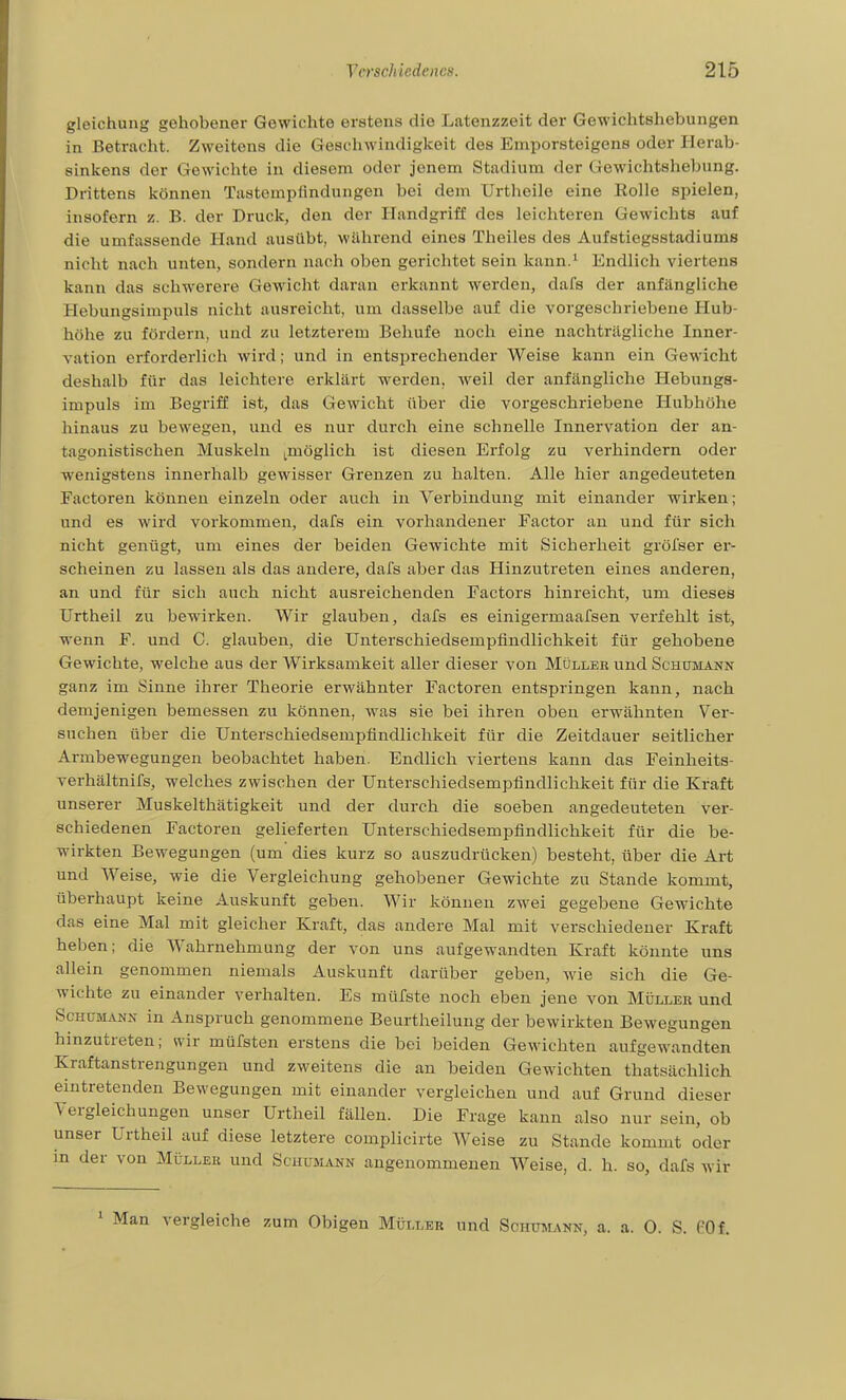 gleichung gehobener Gewichte erstens die Latenzzeit der Gewichtshebungen in Betracht. Zweitens die Geschwindigkeit des Emporsteigens oder Herab- sinkens der Gewichte in diesem oder jenem Stadium der Gewiclitshebung. Drittens können Tastempfindungen bei dem Urtheile eine Holle spielen, insofern z. B. der Druck, den der Handgriff des leichteren Gewichts auf die umfassende Hand ausübt, wälirend eines Theiles des Aufstiegsstadiums nicht nacli unten, sondern nach oben gerichtet sein kann.' Endlich viertens kann das sclawerere Gewicht daran erkannt werden, dafs der anfängliche Hebungsimpuls nicht ausreicht, um dasselbe auf die vorgeschriebene Hub- höhe zu fördern, und zu letzterem Beliufe noch eine nachträgliche Inner- vation erforderlieh wird; und in entsprechender Weise kann ein Gewicht deshalb für das leichtere erklärt werden, weil der anfängliche Hebunga- impuls im Begriff ist, das Gewicht über die vorgeschriebene Hubhöhe hinaus zu bewegen, und es nur dui'ch eine schnelle Innervation der an- tagonistisclien Muskeln ^möglich ist diesen Erfolg zu verhindern oder wenigstens innerhalb gewisser Grenzen zu halten. Alle hier angedeuteten Factoren können einzeln oder auch in Verbindung mit einander wirken; und es wird vorkommen, dafs ein vorliandener Factor an und für sich nicht genügt, um eines der beiden Gewichte mit Sicherlieit gröfser er- scheinen zu lassen als das andere, dafs aber das Hinzutreten eines anderen, an und für sich auch nicht ausreichenden Factors hinreicht, um dieses Urtheil zu bewii'ken. Wir glauben, dafs es einigermaafsen verfehlt ist, wenn F. und C. glauben, die Unterschiedsempfindlichkeit für gehobene Gewichte, welche aus der Wirksamkeit aller dieser von Müller und Schümann ganz im Sinne ihrer Theorie erwähnter Factoren entspringen kann, nach demjenigen bemessen zu können, was sie bei ihren oben erwähnten Ver- suchen über die Unterscliiedsempfindliclikeit für die Zeitdauer seitlicher Armbewegungen beobachtet haben. Endlicli viertens kann das Feinlieits- verhältnifs, welclies zwischen der Unterschiedsempfindlichkeit für die Kraft unserer Muskelthätigkeit und der durch die soeben angedeuteten ver- schiedenen Factoren gelieferten Unterschiedsempfindlichkeit für die be- wirkten Bewegungen (um dies kurz so auszudrücken) besteht, über die Art und Weise, wie die Vergleichung gehobener Gewichte zu Stande kommt, überhaupt keine Auskunft geben. Wir können zwei gegebene Gewichte das eine Mal mit gleicher Kraft, das andere Mal mit verschiedener Kraft heben; die Wahrnehmung der von uns aufgewandten Kraft könnte uns allein genommen niemals Auskunft darüber geben, wie sich die Ge- wichte zu einander verhalten. Es müfste noch eben jene von Müller und Schümann in Anspruch genommene Beurtheilung der bewirkten Bewegungen hinzutreten; wir müfsten erstens die bei beiden Gewichten aufgewandten Kraftanstrengungen und zweitens die an beiden Gewichten thatsächlich eintretenden Bewegungen mit einander vergleichen und auf Grund dieser Yergleichungen unser Urtheil fällen. Die Frage kann also nur sein, ob unser Urtheil auf diese letztere complicirte Weise zu Stande kommt oder in der von Müller und Schümann angenommenen Weise, d. h. so, dafs wi iir ' Man vergleiche zum Obigen Müller und Schümann, a. a. 0. S. PO f.