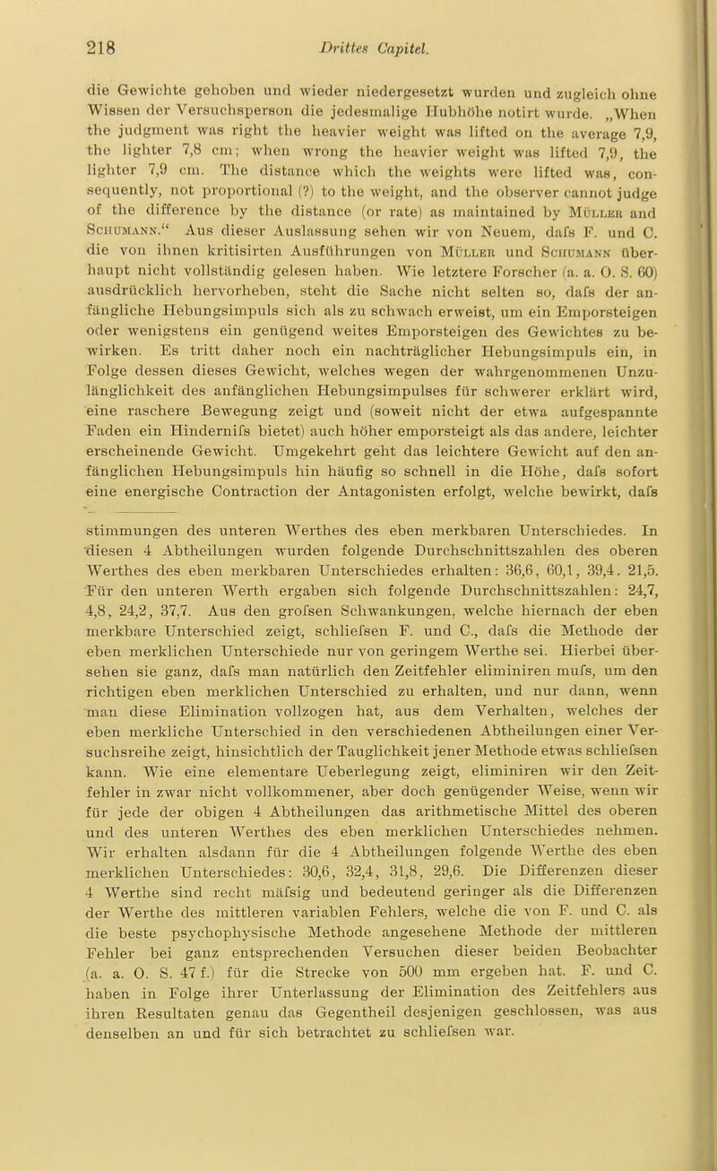 die Gewichte gehoben und wieder niedergesetzt wurden und zugleich ohne Wissen der Versnclisperson die jedesmalige Hubhöhe notirt wurde. „When the judgment was right the heavier weight was lifted on the average 7,9, the lighter 7,8 cm; when wrong the heavier weight was lifted 7,9, the lighter 7,9 cm. The distance which the weights were lifted was, con- sequently, not proportional (?) to the weight, and the observer cannot judge of the difference by the distance (or rate) as maintained by Mülleu and Schumann. Aus dieser Auslassung sehen wir von Neuem, dafs F. und C. die von ihnen kritisirten Ausführungen von Müller und Schümann über- haupt nicht vollständig gelesen haben. Wie letztere Forscher (a. a. 0. S. 60) ausdrücklich hervorheben, steht die Sache nicht selten so, dafs der an- fängliche Hebungsimpuls sich als zu schwach erweist, um ein Emporsteigen oder wenigstens ein genügend weites Emporsteigen des Gewichtes zu be- wirken. Es tritt daher noch ein nachträglicher Hebungsimpuls ein, in Folge dessen dieses Gewicht, welches wegen der wahrgenommenen Unzu- länglichkeit des anfänglichen Hebungsimpulses für schwerer erklärt wird, eine raschere Bewegung zeigt und (soweit nicht der etwa aufgespannte Faden ein Hindernifs bietet) auch höher emporsteigt als das andere, leichter erscheinende Gewicht. Umgekehrt geht das leichtere Gewicht auf den an- fänglichen Hebungsimpuls hin häufig so schnell in die Höhe, dafs sofort eine energische Contraction der Antagonisten erfolgt, welche bewirkt, dafs Stimmungen des unteren Werthes des eben merkbaren Unterschiedes. In 'diesen 4 Abtheilungen wurden folgende Durchschnittszahlen des oberen Werthes des eben merkbaren Unterschiedes erhalten: 36,6, 60,1, 39,4. 21,5. Für den unteren Werth ergaben sich folgende Durchschnittszahlen: 24,7, 4,8, 24,2, 37,7. Aus den grofsen Schwankungen, welche hiernach, der eben merkbare Unterschied zeigt, schliefsen F. und C, dafs die Methode der eben merklichen Unterschiede nur von geringem Werthe sei. Hierbei über- sehen sie ganz, dafs man natürlich den Zeitfehler eliminiren mufs, um den richtigen eben merklichen Unterschied zu erhalten, und nur dann, wenn man diese Elimination vollzogen hat, aus dem Verhalten, welches der eben merkliche Unterschied in den verschiedenen Abtheilungen einer Ver- suchsreihe zeigt, hinsichtlich der Tauglichkeit jener Methode etwas schliefsen kann. Wie eine elementare Ueberlegung zeigt, eliminiren wir den Zeit- fehler in zwar nicht vollkommener, aber doch genügender Weise, wenn wir für jede der obigen 4 Abtheilungen das arithmetische Mittel des oberen und des unteren Werthes des eben merklichen Unterschiedes nehmen. Wir erhalten alsdann für die 4 Abtheilungen folgende Werthe des eben merklichen Unterschiedes: 30,6, 32,4, 31,8, 29,6. Die Differenzen dieser 4 Werthe sind recht mäfsig und bedeutend geringer als die Differenzen der Werthe des mittleren variablen Fehlers, welche die von F. und C. als die beste psychophysische Methode angesehene Methode der mittleren Fehler bei ganz entsprechenden Versuchen dieser beiden Beobachter (a. a. 0. S. 47 f.) für die Strecke von 500 mm ergeben hat. F. und C. haben in Folge ihrer Unterlassung der Elimination des Zeitfehlers aus ihren Kesultaten genau das Gegentheil desjenigen geschlossen, was aus denselben an und für sich betrachtet zu schliefsen war.