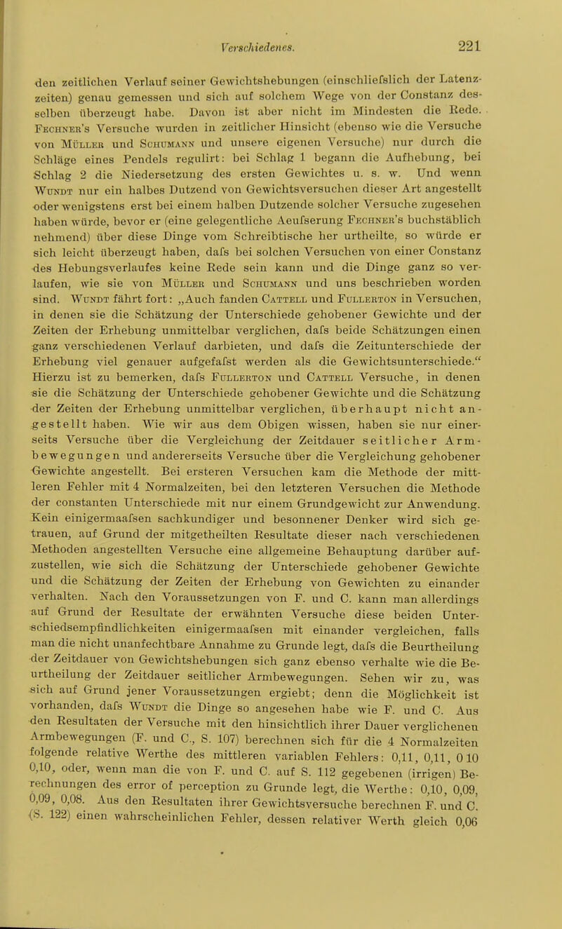den zeitlichen Verlauf seiner Gewichtshebungen (einschliefslich der Latenz- zeiten) genau gemessen und sich auf solchem Wege von der Constanz des- selben überzeugt habe. Davon ist aber nicht im Mindesten die Kede. Fechner's Versuche wurden in zeitlicher Hinsicht (ebenso wie die Versuche von MüLLEB und Schumann und unsere eigenen Versuche) nur durch die Schläge eines Pendels regulirt: bei Schlag 1 begann die Aufhebung, bei Schlag 2 die Niedersetzung des ersten Gewichtes u. s. w. Und wenn WüNDT nur ein halbes Dutzend von Gewichtsversuchen dieser Art angestellt oder wenigstens erst bei einem halben Dutzende solcher Versuche zugesehen haben würde, bevor er (eine gelegentliche Aeufserung Fkchnkr's buchstäblich nehmend) über diese Dinge vom Schreibtische her urtheilte, so würde er sich leicht überzeugt haben, dafs bei solchen Versuchen von einer Constanz •des Hebungsverlaufes keine Rede sein kann und die Dinge ganz so ver- laufen, wie sie von Müller und Schümann und uns beschrieben worden sind. WuNDT fährt fort: „Auch fanden Cattell und Fullerton in Versuchen, in denen sie die Schätzung der Unterschiede gehobener Gewichte und der Zeiten der Erhebung unmittelbar verglichen, dafs beide Schätzungen einen ganz verschiedenen Verlauf darbieten, und dafs die Zeitunterschiede der Erhebung viel genauer aufgefafst werden als die Gewichtsunterschiede. Hierzu ist zu bemerken, dafs Füllerton und Cattell Versuche, in denen sie die Schätzung der Unterschiede gehobener Gewichte und die Schätzung der Zeiten der Erhebung unmittelbar verglichen, überhaupt nicht an- gestellt haben. Wie wir aus dem Obigen wissen, haben sie nur einer- seits Versuche über die Vergleichung der Zeitdauer seitlicher Arm- bewegungen und andererseits Versuche über die Vergleichung gehobener Gewichte angestellt. Bei ersteren Versuchen kam die Methode der mitt- leren Fehler mit 4 Normalzeiten, bei den letzteren Versuchen die Methode der Constanten Unterschiede mit nur einem Grundgewicht zur Anwendung. Kein einigermaafsen sachkundiger und besonnener Denker wird sich ge- trauen, auf Grund der mitgetheilten Resultate dieser nach verschiedenen Methoden angestellten Versuche eine allgemeine Behauptung darüber auf- zustellen, wie sich die Schätzung der Unterschiede gehobener Gewichte und die Schätzung der Zeiten der Erhebung von Gewichten zu einander verhalten. Nach den Voraussetzungen von F. und C. kann man allerdings auf Grund der Resultate der erwähnten Versuche diese beiden Unter- «chiedsempfindlichkeiten einigermaafsen mit einander vergleichen, falls man die nicht unanfechtbare Annahme zu Grunde legt, dafs die Beurtheilung der Zeitdauer von Gewichtshebungen sich ganz ebenso verhalte wie die Be- urtheilung der Zeitdauer seitlicher Armbewegungen. Sehen wir zu, was sich auf Grund jener Voraussetzungen ergiebt; denn die Möglichkeit ist vorhanden, dafs Wundt die Dinge so angesehen habe wie F. und C. Aus den Resultaten der Versuche mit den hinsichtlich ihrer Dauer verglichenen Armbewegungen (F. und C, S. 107) berechnen sich für die 4 Normalzeiten folgende relative Werthe des mittleren variablen Fehlers: 0,11, 0,11, 010 0,10, oder, wenn man die von F. und C. auf S. 112 gegebenen (irrigen) Be- rechnungen des error of perception zu Grunde legt, die Werthe: 0,10, 0,09, 0,09 , 0,08. Aus den Resultaten ihrer Gewichtsversuche berechnen F. und c'. (S. 122) einen wahrscheinlichen Fehler, dessen relativer Werth gleich 0,06