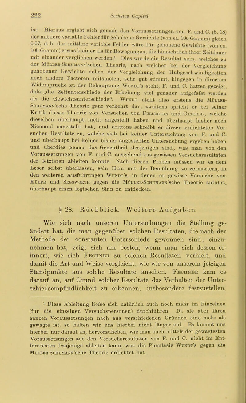 ist. Hieraus ergiebt sich Kenülfs den Voraussetzungen von F. und C. (S. 18) der mittlere variable Fehler für gehobene Gewichte (von ca. 100 Gramm) gleich 0,07, d. h. der mittlere variable Fehler wäre für gehobene GcAvichte (von ca. 100 Gramm) etwas kleiner als für Bewegungen, die hinsichtlich ihrer Zeitdauer mit einander verglichen werden.^ Dies würde ein Resultat sein, welches zu der MüLLEU-SciiUMANN'schen Theorie, nach welcher bei der Vergleichung gehobener Gewichte neben der Vergleichung der Hubgeschwindigkeiten noch andere Factoren mitspielen, sehr gut stimmt, hingegen in directem Widerspruche zu der Behauptung Wundt's steht, F. und C. hätten gezeigt, dafs „die Zeitunterschiede der Erhebung viel genauer aufgefafst werden als die Gewichtsunterschiede. Wundt stellt also erstens die Mülleb- ScHüMANN'sche Theorie ganz verkehrt dar, zweitens spricht er bei seiner Kritik d ieser Theorie von Versuchen von Fdllekton und Cattkll, welche dieselben überhaupt nicht angestellt haben und überhaupt bisher noch Niemand angestellt hat, und drittens schreibt er diesen erdichteten Ver- suchen Resultate zu, welche sich bei keiner Untersuchung von F. und C. und überhaupt bei keiner bisher angestellten Untersuchung ergeben haben und überdies genau das Gegentheil desjenigen sind, was man von den Voraussetzungen von F. und C. ausgehend aus gewissen Versuchsresultaten der letzteren ableiten könnte. Nach diesen Proben müssen wir es dem Leser selbst überlassen, sein Hirn mit der Bemühung zu zermartern, in den weiteren Ausführungen Wundt's, in denen er gewisse Versuche von KüLPE und Segsworth gegen die MÜLLEK-ScmjMAUN'sche Theorie anführt, überhaupt einen logischen Sinn zu entdecken. § 28. Rückblick. Weitere Aufgaben. Wie sich nach unseren Untersuchungen die Stellung ge- ändert hat, die man gegenüber solchen Resultaten, die nach der Methode der constanten Unterschiede gewonnen sind, einzu- nehmen hat, zeigt sich am besten, wenn man sich dessen er- innert, wie sich Fechker zu solchen Resultaten verhielt, imd damit die Art und Weise vergleicht, wie wir von unserem jetzigen Standpunkte aus solche Resultate ansehen. Fechnee kam es darauf an, auf Grund solcher Resultate das Verhalten der Unter- schiedsempfindhchkeit zu erkennen, insbesondere festzustellen, ^ Diese Ableitung liefse sich natürlich auch noch mehr im Einzelnen (für die einzelnen Versuchspersonen) durchführen. Da sie aber ihren ganzen Voraussetzungen nach aus verschiedenen Gründen eine mehr als gewagte ist, so halten wir uns hierbei nicht länger auf. Es kommt uns hierbei nur darauf an, hervorzuheben, wie man auch mittels der gewagtesten Voraussetzungen aus den Versuchsresultaten von F. und C. nicht im Ent- ferntesten Dasjenige ableiten kann, was die Phantasie Wundt's gegen die MüLLBB-ScHUMANN'sche Theorie erdichtet hat.