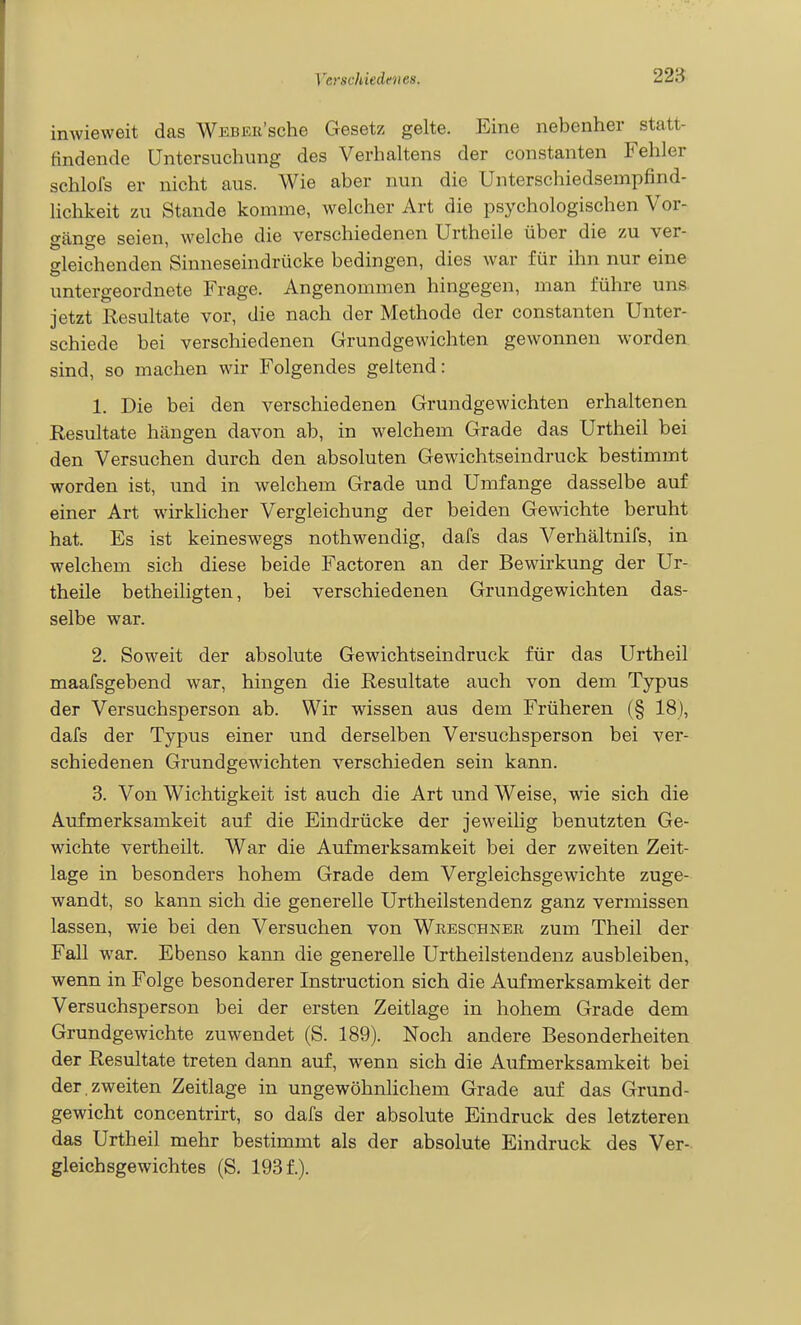 inwieweit das WEBER'sche Gesetz gelte. Eine nebenher statt- findende Untersuchung des Verhaltens der constanten Fehler schlols er nicht aus. Wie aber nun die Unterschiedsempfind- lichkeit zu Stande komme, welcher Art die psychologischen Vor- gänge seien, welche die verschiedenen Urtheile über die zu ver- gleichenden Sinneseindrücke bedingen, dies war für ihn nur eine untergeordnete Frage. Angenommen hingegen, man führe uns. jetzt Resultate vor, die nach der Methode der constanten Unter- schiede bei verschiedenen Grundgewichten gewonnen worden sind, so machen wir Folgendes geltend: 1. Die bei den verschiedenen Grundgewichten erhaltenen Resultate hängen davon ab, in welchem Grade das Urtheil bei den Versuchen durch den absoluten Gewichtseindruck bestimmt worden ist, und in welchem Grade und Umfange dasselbe auf einer Art wirklicher Vergleichung der beiden Gewichte beruht hat. Es ist keineswegs nothwendig, dafs das Verhältnifs, in welchem sich diese beide Factoren an der Bewirkung der Ur- theile betheiligten, bei verschiedenen Grundgewichten das- selbe war. 2. Soweit der absolute Gewichtseindruck für das Urtheil maafsgebend war, hingen die Resultate auch von dem Typus der Versuchsperson ab. Wir wissen aus dem Früheren (§ 18), dafs der Typus einer und derselben Versuchsperson bei ver- schiedenen Grundgewichten verschieden sein kann. 3. Von Wichtigkeit ist auch die Art und Weise, wie sich die Aufmerksamkeit auf die Eindrücke der jeweiüg benutzten Ge- wichte vertheilt. War die Aufmerksamkeit bei der zweiten Zeit- lage in besonders hohem Grade dem Vergleichsgewichte zuge- wandt, so kann sich die generelle Urtheilstendenz ganz vermissen lassen, wie bei den Versuchen von Wueschnee zum Theil der Fall war. Ebenso kann die generelle Urtheilstendenz ausbleiben, wenn in Folge besonderer Instruction sich die Aufmerksamkeit der Versuchsperson bei der ersten Zeitlage in hohem Grade dem Grundgewichte zuwendet (S. 189). Noch andere Besonderheiten der Resultate treten dann auf, wenn sich die Aufmerksamkeit bei der , zweiten Zeitlage in ungewöhnlichem Grade auf das Grund- gewicht concentrirt, so dafs der absolute Eindruck des letzteren das Urtheil mehr bestimmt als der absolute Eindruck des Ver- gleichsgewichtes (S, 193 f.).