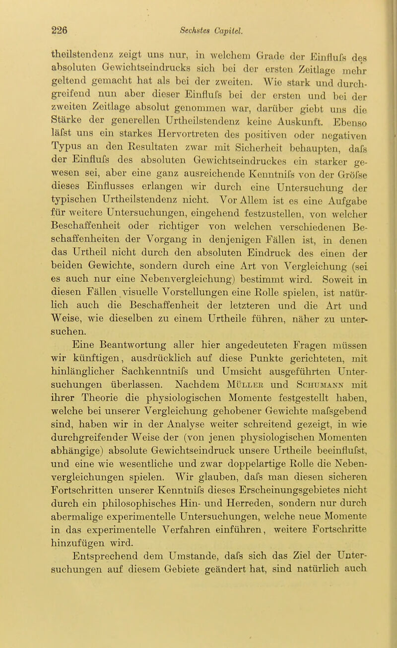 theilstendenz zeigt uns nur, in welchem Grade der Einiiufs des absoluten Gewichtseindrucks sich bei der ersten Zeitlage in ehr geltend gemacht hat als bei der zweiten. Wie stark und durch- greifend nun aber dieser Einflufs bei der ersten und bei der zweiten Zeitlage absolut genommen war, darüber giebt uns die Stärke der generellen Urtheilstendenz keine Auskunft. Ebenso läfst uns ein starkes Hervortreten des positiven oder negativen Typus an den Resultaten zwar mit Sicherheit behaupten, dafs der Einflufs des absoluten Gewichtseindruckes ein starker ge- wesen sei, aber eine ganz ausreichende Kenntnifs von der Gröfse dieses Einflusses erlangen wir durch eine Untersuchung der typischen Urtheilstendenz nicht. Vor Allem ist es eine Aufgabe für weitere Untersuchungen, eingehend festzustellen, von welcher Beschaffenheit oder richtiger von welchen verschiedenen Be- schaffenheiten der Vorgang in denjenigen Fällen ist, in denen das Urtheil nicht durch den absoluten Eindruck des einen der beiden Gewichte, sondern durch eine Art von Vergleichung (sei es auch nur eine Nebenvergleichung) bestimmt wird. Soweit in diesen Fällen visuelle Vorstellungen eine Rolle spielen, ist natür- Hch auch die Beschaffenheit der letzteren und die Art und Weise, wie dieselben zu einem Urtheile führen, näher zu untei> suchen. Eine Beantwortung aller hier angedeuteten Fragen müssen wir künftigen, ausdrücklich auf diese Punkte gerichteten, mit hinlänglicher Sachkenntnifs und Umsicht ausgeführten Unter- suchungen überlassen. Nachdem Müller und Schusiank mit ihrer Theorie die physiologischen Momente festgestellt haben, welche bei unserer Vergleichung gehobener Gewächte mafsgebend sind, haben wir in der Analyse weiter schreitend gezeigt, in wie durchgreifender Weise der (von jenen physiologischen Momenten abhängige) absolute Gewichtseindruck unsere Urtheile beeinflufst, und eine wie wesentliche und zwar doppelartige Rolle die Neben- vergleichungen spielen. Wir glauben, dafs man diesen sicheren Fortschritten unserer Kenntnifs dieses Erscheinungsgebietes nicht durch ein philosophisches Hin- und Herreden, sondern nur durch abermalige experimentelle Untersuchungen, welche neue Momente in das experimentelle Verfahren einführen, weitere Fortschritte hinzufügen wird. Entsprechend dem Umstände, dafs sich das Ziel der Unter- suchungen auf diesem Gebiete geändert hat, sind natürlich auch