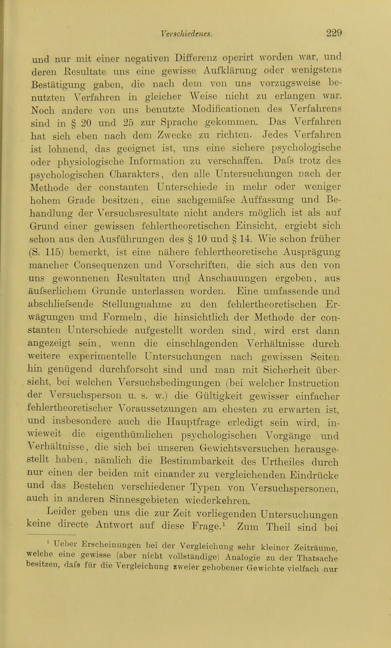 und nur mit einer negativen Differenz operirt worden war, und deren Resultate uns eine geAvisse Aufklärung oder wenigstens Bestätigung gaben, die nach dem von uns vorzugsweise be- nutzten ^'erfahren in gleicher Weise nicht zu erlangen war. Noch andere von uns benutzte Modificationen des Verfahrens sind in § 20 und 25 zur Sprache gekommen. Das Verfahren hat sich eben nach dem Zwecke zu richten. Jedes Verfahren ist lohnend, das geeignet ist, uns eine sichere psychologische oder physiologische Information zu verschaffen. Dafs trotz des psychologischen Charakters, den alle Untersuchungen nach der Methode der constanten Unterschiede in mehr oder weniger hohem Grade besitzen, eine sachgemäfse Auffassung und Be- handlung der Versuchsresultate nicht anders möglich ist als auf Grund einer gewissen fehlertheoretischen Einsicht, ergiebt sich schon aus den Ausführungen des § 10 und § 14. Wie schon früher (S. 115) bemerkt, ist eine nähere fehlertheoretische Ausprägung mancher Consequenzen und Vorschriften, die sich aus den von uns gewonnenen Resultaten und Anschauungen ergeben, aus äufserlichem Grunde unterlassen worden. Eine umfassende und abscliliefsende Stellungnahme zu den fehlertheoretischen Er- wägungen und Formeln, die hinsichtlich der Methode der con- stanten Unterschiede aufgestellt worden sind, wird erst dann angezeigt sein, wenn die einschlagenden Verhältnisse durch weitere experimentelle Untersuchungen nach gewissen Seiten hin genügend durcliforscht sind und man mit Sicherheit über- sieht, bei welchen Versuchsbedingungen (bei welcher Instruction der Versuchsperson u. s. w.) die Gültigkeit gewisser einfacher fehlertheoretischer Voraussetzungen am ehesten zu erwarten ist, und insbesondere auch die Hauptfi-age erledigt sein wird, in- wieweit die eigenthümhchen psychologischen Vorgänge und Verhältnisse, die sich bei unseren Gewichtsversuchen herausge- stellt haben, näniHch die Bestimmbarkeit des Urtheiles durch nur einen der beiden mit einander zu vergleichenden Eindrücke und das Bestehen verschiedener Typen von 'S'^ersuchspersonen, auch in anderen Sinnesgebieten wiederkehren. Leider geben uns die zur Zeit vorliegenden Untersuchungen keine directe Antwort auf diese Frage. ^ Zum Theil sind bei ' Ueber Erscheinungen bei der Vergleichung sehr kleiner Zeiträume, welche eine gewisse (aber nicht vollständige) Analogie zu der Thatsache besitzen, dafs für die Vergleichung zweier gehobener Gewichte vielfach nur