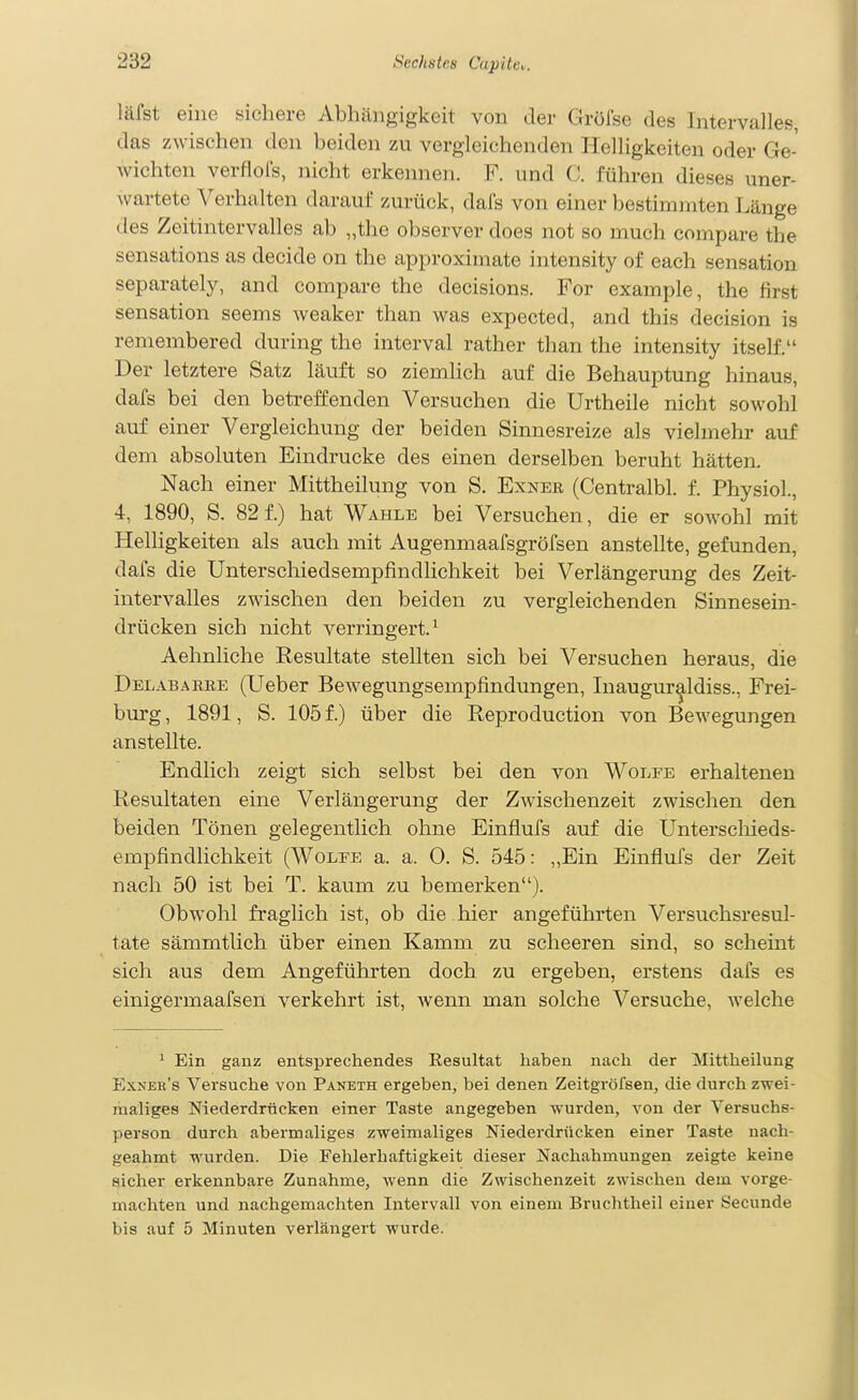 läfst eine sichere Abhängigkeit von der Gröfse des IntervaJles, das zwischen den beiden zu vergleichenden Helligkeiten oder Ge- wichten verflol's, nicht erkennen. F. und C. führen dieses uner- wartete Verhalten darauf zurück, dafs von einer bestimmten Länge des Zeitintervalles ab „the ol)server does not so much compare the sensations as decide on the approximate intensity of each Sensation separately, and compare the decisions. For example, the first Sensation seems weaker than was expected, and this decision is remembered during the interval rather than the intensity itself. Der letztere Satz läuft so ziemlich auf die Behauptung hinaus, dafs bei den betreffenden Versuchen die Urtheile nicht sowohl auf einer Vergleichung der beiden Sinnesreize als vielmehr auf dem absoluten Eindrucke des einen derselben beruht hätten. Nach einer Mittheilung von S. Exner (Centralbl. f. Physiol., 4, 1890, S. 82 f.) hat Wahle bei Versuchen, die er sowohl mit Helligkeiten als auch mit Augenmaafsgröfsen anstellte, gefunden, dafs die Unterschiedsempfindlichkeit bei Verlängerung des Zeit- intervalles zwischen den beiden zu vergleichenden Sinnesein- drücken sich nicht verringert.^ Aehnliche Resultate stellten sich bei Versuchen heraus, die Delabarre (Ueber Bewegungsempfindungen, Inaugur^ldiss., Frei- burg , 1891, S. 105 f.) über die Reproduction von Bewegungen anstellte. Endlich zeigt sich selbst bei den von Wolfe erhaltenen Resultaten eine Verlängerung der Zwischenzeit zwischen den beiden Tönen gelegentlich ohne Einflufs auf die Unterscliieds- empfindlichkeit (Wolfe a. a. 0. S. 545: „Ein Einflufs der Zeit nach 50 ist bei T. kaum zu bemerken). Obwohl fraglich ist, ob die hier angeführten Versuchsresul- tate sämmtlich über einen Kamm zu scheeren sind, so scheint sich aus dem Angeführten doch zu ergeben, erstens dafs es einigermaafsen verkehrt ist, wenn man solche Versuche, Avelche * Ein ganz entsprechendes Resultat haben nach der Mittheilung Exner's Versuche von Paneth ergeben, bei denen Zeitgröfsen, die durch zwei- maliges Niederdrücken einer Taste angegeben wurden, von der Versuchs- person durch abermaliges zweimaliges Niederdrücken einer Taste nach- geahmt wurden. Die Fehlerhaftigkeit dieser Nachahmungen zeigte keine sicher erkennbare Zunahme, wenn die Zwischenzeit zwischen dem vorge- machten und nachgemachten Intervall von einem Bruclitheil einer Secunde bis auf 5 Minuten verlängert wurde.