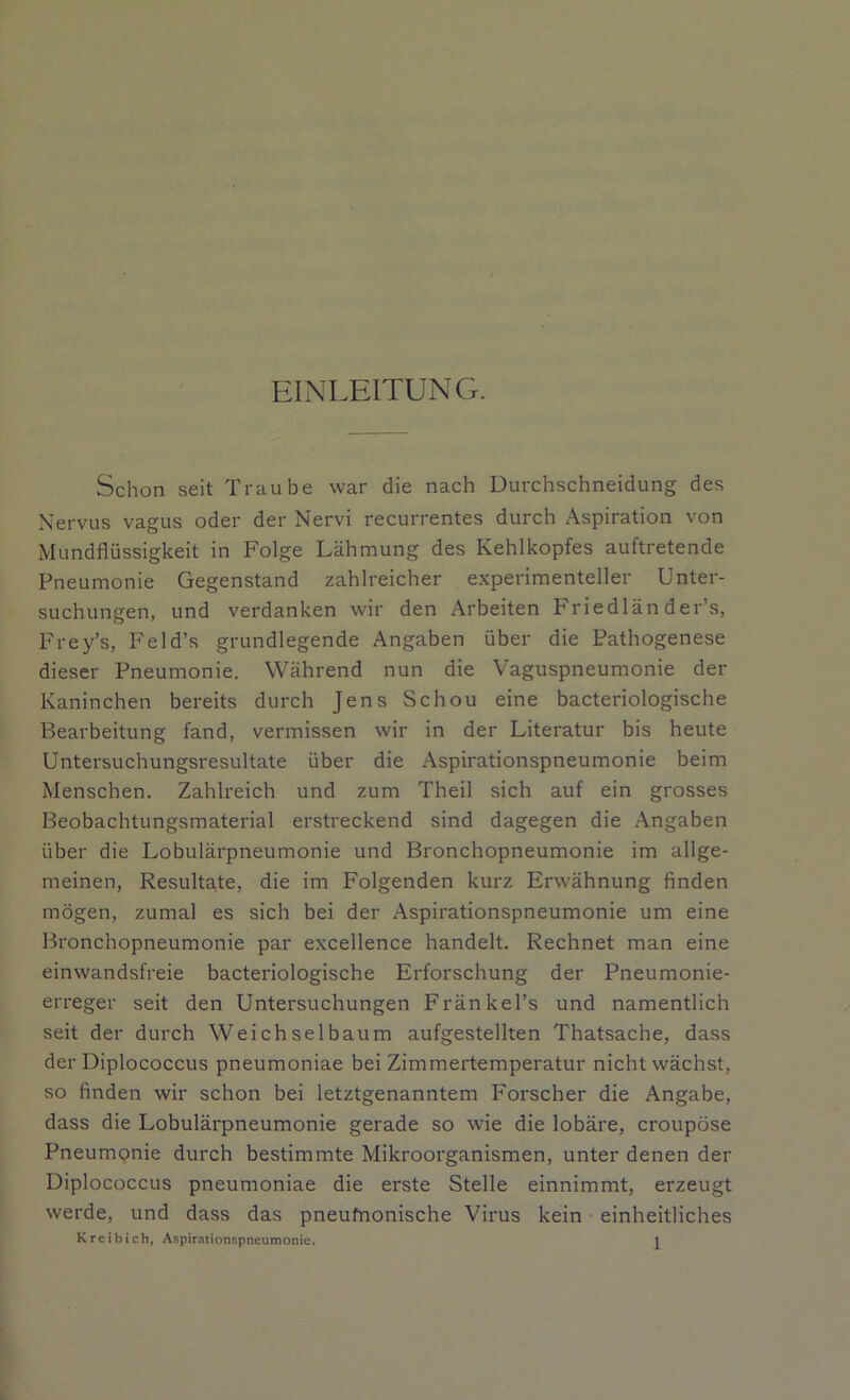 EINLEITUNG. Schon seit Traube war die nach Durchschneidung des Nervus vagus oder der Nervi recurrentes durch Aspiration von Mundflüssigkeit in Folge Lähmung des Kehlkopfes auftretende Pneumonie Gegenstand zahlreicher experimenteller Unter- suchungen, und verdanken wir den Arbeiten Fried 1 än der's, Frey’s, Feld’s grundlegende Angaben über die Pathogenese dieser Pneumonie. Während nun die Vaguspneumonie der Kaninchen bereits durch Jens Schou eine bacteriologische Bearbeitung fand, vermissen wir in der Literatur bis heute Untersuchungsresultate über die Aspirationspneumonie beim Menschen. Zahlreich und zum Theil sich auf ein grosses Beobachtungsmaterial erstreckend sind dagegen die Angaben über die Lobulärpneumonie und Bronchopneumonie im allge- meinen, Resultate, die im Folgenden kurz Erwähnung finden mögen, zumal es sich bei der Aspirationspneumonie um eine Bronchopneumonie par excellence handelt. Rechnet man eine einwandsfreie bacteriologische Erforschung der Pneumonie- erreger seit den Untersuchungen Fränkel’s und namentlich seit der durch Weichselbaum aufgestellten Thatsache, dass der Diplococcus pneumoniae bei Zimmertemperatur nicht wächst, so finden wir schon bei letztgenanntem Forscher die Angabe, dass die Lobulärpneumonie gerade so wie die lobäre, croupöse Pneumonie durch bestimmte Mikroorganismen, unter denen der Diplococcus pneumoniae die erste Stelle einnimmt, erzeugt werde, und dass das pneufnonische Virus kein einheitliches K reib ich, Aspirationspneumonie.