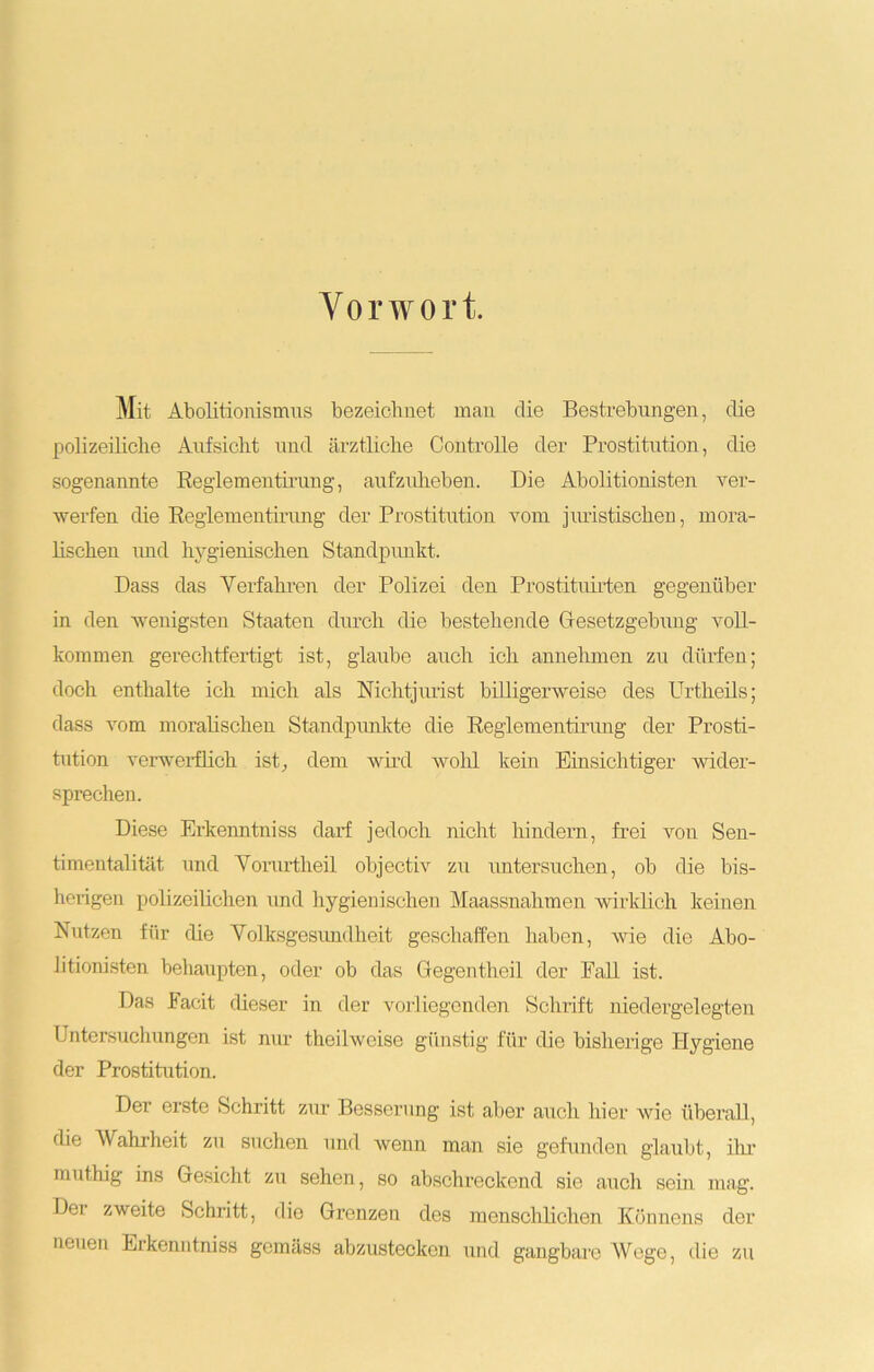Vorwort, Mit Abolitionismus bezeichnet man die Bestrebungen, die polizeiliche Aufsicht und ärztliche Controlle der Prostitution, die sogenannte Reglementirung, aufzuheben. Die Abolitionisten ver- werfen die Reglementirung der Prostitution vom juristischen, mora- lischen und hygienischen Standpunkt. Dass das Yerfahren der Polizei den Prostituirten gegenüber in den wenigsten Staaten durch die bestehende Gesetzgebung voll- kommen gerechtfertigt ist, glaube auch ich annehmen zu dürfen; doch enthalte ich mich als Nichtjurist billigerweise des Urtheils; dass vom moralischen Standpunkte die Reglementirung der Prosti- tution verwerflich ist, dem wird wohl kein Einsichtiger wider- sprechen. Diese Erkenntniss darf jedoch nicht hindern, frei von Sen- timentalität und Vorurtheil objectiv zu untersuchen, ob die bis- herigen polizeilichen und hygienischen Maassnahmen wirklich keinen Nutzen für die Yolksgesundheit geschaffen haben, wie die Abo- Jitionisten behaupten, oder ob das Gegentheil der Pall ist. Das Facit dieser in der vorliegenden Schrift niedergelegten Untersuchungen ist nur theilweise günstig für die bisherige Hygiene der Prostitution. Der erste Schritt zur Besserung ist aber auch hier wie überall, die Wahrheit zu suchen und wenn man sie gefunden glaubt, ihr muthig ins Gesicht zu sehen, so abschreckend sie auch sein mag. Der zweite Schritt, dio Grenzen des menschlichen Könnens der neuen Erkenntniss gemäss abzustecken und gangbare Wege, die zu