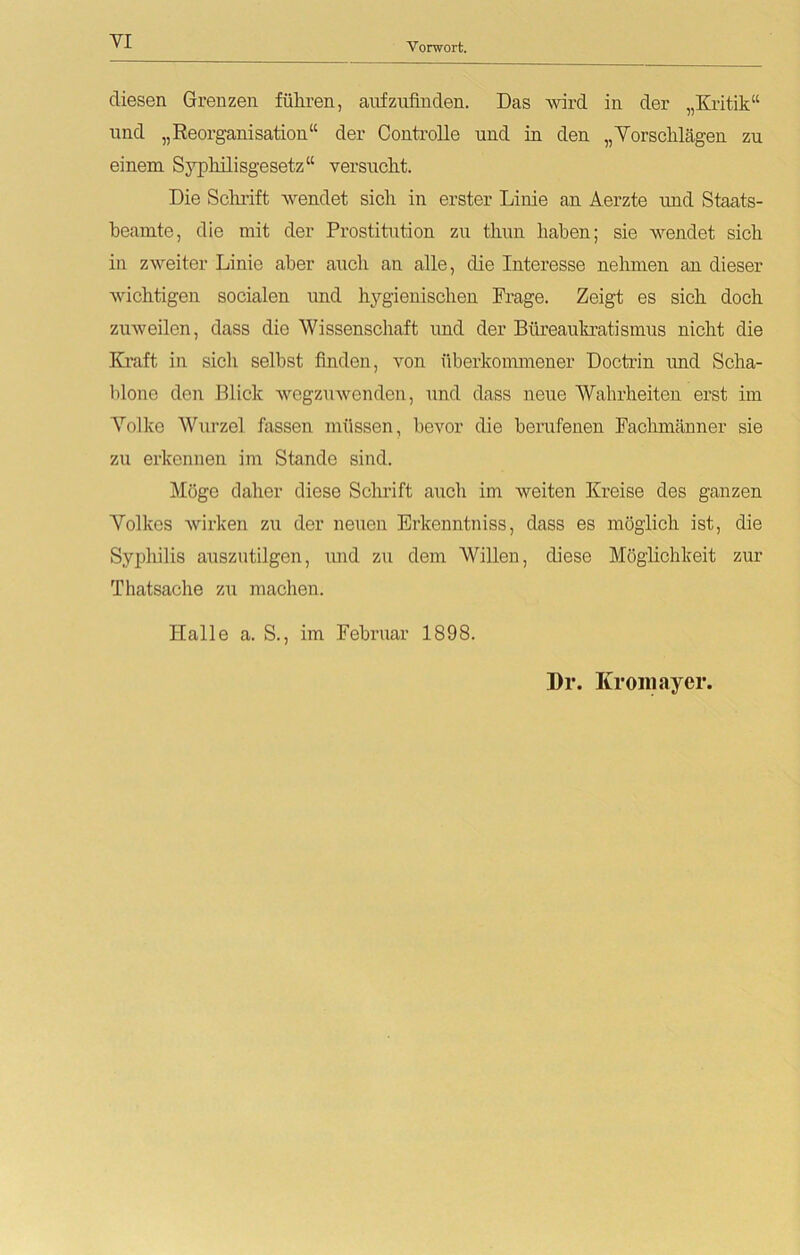 VI Vorwort. diesen Grenzen führen, aufzufinden. Das wird in der „Kritik“ und „Reorganisation“ der ControUe und in den „Vorschlägen zu einem Syphilisgesetz“ versucht. Die Schrift wendet sich in erster Linie an Aerzte und Staats- beamte, die mit der Prostitution zu thun haben; sie wendet sich in zweiter Linie aber auch an alle, die Interesse nehmen an dieser wichtigen socialen und hygienischen Frage. Zeigt es sich doch zuweilen, dass die Wissenschaft und der Büreaukratismus nicht die Kraft in sicli selbst finden, von überkommener Doctrin und Scha- blone den Blick wegzuwenden, und dass neue Wahrheiten erst im Volke Wurzel fassen müssen, bevor die berufenen Fachmänner sie zu erkennen im Stande sind. Möge daher diese Schrift auch im weiten Kreise des ganzen Volkes wirken zu der neuen Erkenntniss, dass es möglich ist, die Syphilis auszutilgen, imd zu dem Willen, diese Möglichkeit zur Thatsache zu machen. Halle a. S., im Februar 1898. Dr. Kromayer.