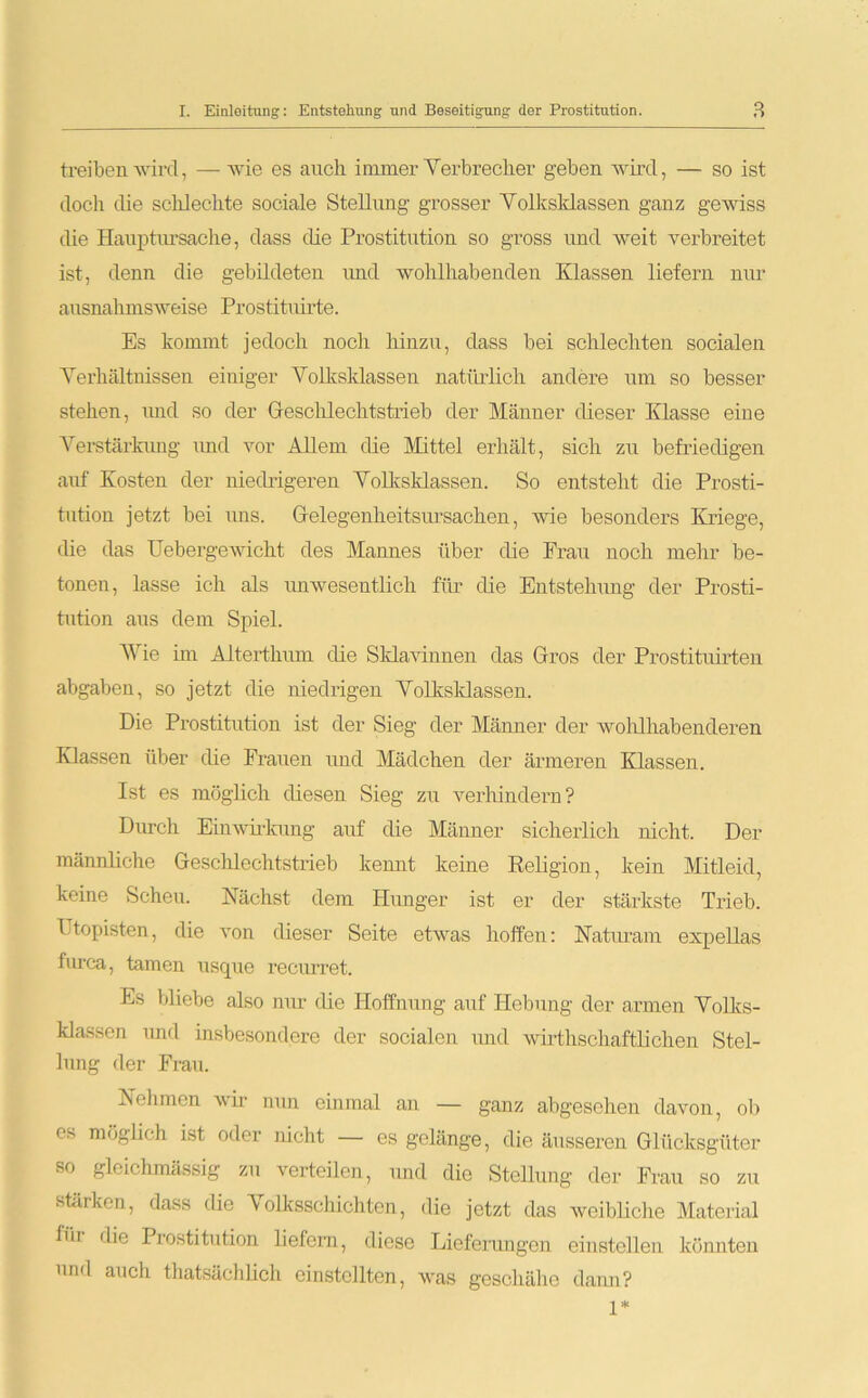 treiben wird, — wie es auch immer Verbrecher geben wird, — so ist doch die schlechte sociale Stellung grosser Volksklassen ganz gewiss die Hauptursache, dass die Prostitution so gross und weit verbreitet ist, denn die gebildeten und wohlhabenden Klassen liefern nur ausnahmsweise Prostituirte. Es kommt jedoch noch hinzu, dass bei schlechten socialen Verhältnissen einiger Volksklassen natürlich andere um so besser stehen, und so der Geschlechtstrieb der Männer dieser Klasse eine Verstärkung und vor Allem die Mittel erhält, sich zu befriedigen auf Kosten der niedrigeren Volksklassen. So entsteht die Prosti- tution jetzt bei uns. Gelegenheitsursachen, wie besonders Kriege, die das Uebergewicht des Mannes über die Frau noch mehr be- tonen, lasse ich als unwesentlich für die Entstehung der Prosti- tution aus dem Spiel. Wie im Alterthum die Sklavinnen das Gros der Prostituirten abgaben, so jetzt die niedrigen Volksklassen. Die Prostitution ist der Sieg der Männer der wohlhabenderen Klassen über die Frauen und Mädchen der ärmeren Klassen. Ist es möglich diesen Sieg zu verhindern? Durch Einwirkung auf die Männer sicherlich nicht. Der männliche Geschlechtstrieb kennt keine Religion, kein Mitleid, keine Scheu. Nächst dem Hunger ist er der stärkste Trieb. Ptopisten, die von dieser Seite etwas hoffen: Naturam expellas furca, tarnen usque recurret. Es bliebe also nur die Hoffnung auf Hebung der armen Volks- klassen und insbesondere der socialen und wirtschaftlichen Stel- lung der Frau. Nehmen wir nun einmal an — ganz abgesehen davon, ob es möglich ist oder nicht — es gelänge, die äusseren Glücksgüter so gleichmässig zu verteilen, und die Stellung der Frau so zu stärken, dass die Volksschichten, die jetzt das weibliche Material für Prostitution liefern, diese Lieferungen einstellen könnten und auch thatsächlich erstellten, was geschähe dann? 1*