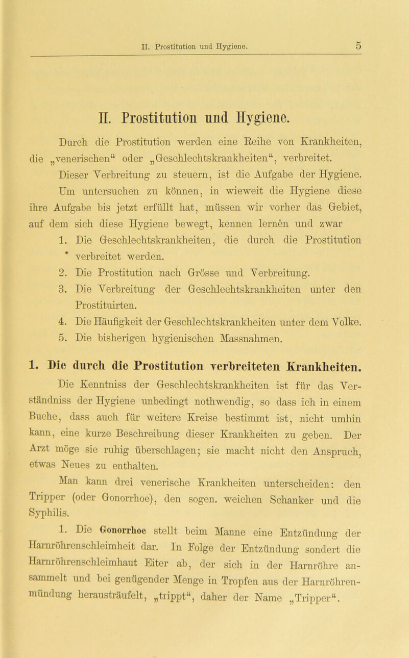 II. Prostitution und Hygiene. Durch, clie Prostitution werden eine Reihe von Krankheiten, die „venerischen“ oder „Geschlechtskrankheiten“, verbreitet. Dieser Verbreitung zu steuern, ist die Aufgabe der Hygiene. Um untersuchen zu können, in wieweit die Hygiene diese ihre Aufgabe bis jetzt erfüllt hat, müssen wir vorher das Gebiet, auf dem sich diese Hygiene bewegt, kennen lernen und zwar 1. Die Geschlechtskrankheiten, die durch die Prostitution verbreitet werden. 2. Die Prostitution nach Grösse und Verbreitung. 3. Die Verbreitung der Geschlechtskrankheiten unter den Prostituirten. 4. Die Häufigkeit der Geschlechtskrankheiten unter dem Volke. 5. Die bisherigen hygienischen Massnahmen. 1. Die durch die Prostitution verbreiteten Krankheiten. Die Kenntniss der Geschlechtskrankheiten ist für das Ver- stänclniss der Hygiene unbedingt notliwendig, so dass ich in einem Buche, dass auch für weitere Kreise bestimmt ist, nicht umhin kann, eine kurze Beschreibung dieser Krankheiten zu geben. Der Arzt möge sie ruhig überschlagen; sie macht nicht den Anspruch, etwas Neues zu enthalten. Man kann drei venerische Krankheiten unterscheiden: den Tripper (oder Gonorrhoe), den sogen, weichen Schanker und die Syphilis. 1. Die Gonorrhoe stellt beim Manne eine Entzündung der Hamröhrenschleimheit dar. In Folge der Entzündung sondert die Hamröhrenschleimhaut Eiter ab, der sich in der Harnröhre an- sammelt und bei genügender Menge in Tropfen aus der Harnröhren- mündung herausträufelt, „trippt“, daher der Name „Tripper“.