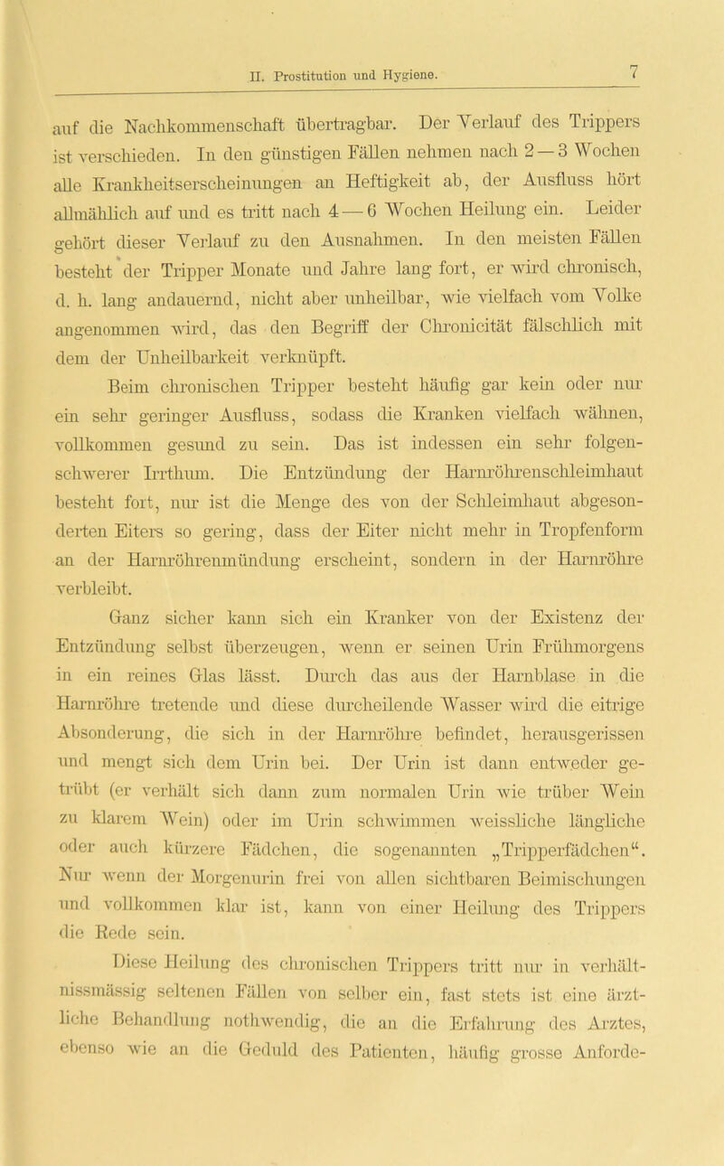 auf die Nachkommenschaft übertragbar. Der Yerlauf des Trippers ist verschieden. In den günstigen Fällen nehmen nach 2 — 3 Wochen alle Krankheitserscheinungen an Heftigkeit ab, der Ausfluss hört allmählich auf und es tritt nach 4 — 6 Wochen Heilung ein. Leider gehört dieser Yerlauf zu den Ausnahmen. In den meisten Fällen besteht der Tripper Monate und Jahre lang fort, er wird chronisch, d. h. lang andauernd, nicht aber unheilbar, wie vielfach vom Yolke angenommen wird, das den Begriff der Chronicität fälschlich mit dem der Unheilbarkeit verknüpft. Beim chronischen Tripper besteht häufig gar kein oder nur ein sehr geringer Ausfluss, sodass die Kranken vielfach wähnen, vollkommen gesund zu sein. Das ist indessen ein sehr folgen- schwerer Irrthum. Die Entzündung der Harnröhrenschleimhaut besteht fort, nur ist die Menge des von der Schleimhaut abgeson- derten Eiters so gering, dass der Eiter nicht mehr in Tropfenform an der Harin’öhrenmiindung erscheint, sondern in der Harnröhre verbleibt. Ganz sicher kami sich ein Kranker von der Existenz der Entzündung selbst überzeugen, wenn er seinen Urin Frühmorgens in ein reines Glas lässt. Durch das aus der Harnblase in die Harm-öhre tretende und diese durcheilende Wasser' wird die eitrige Absonderung, die sich in der Harnröhre befindet, herausgerissen und mengt sich dem Urin bei. Der Urin ist dann entweder ge- trübt (er verhält sich dann zum normalen Urin wie trüber Wein zu klarem Wein) oder im Urin schwimmen weissliche längliche oder auch kürzere Fädchen, die sogenannten „Tripperfädchen“. Nur wenn der Morgenurin frei von allen sichtbaren Beimischungen und vollkommen klar ist, kann von einer Heilung des Trippers die Rede sein. Diese Heilung des chronischen Trippers tritt nur in verhält - nissmässig seltenen Fällen von selber ein, fast stets ist eine ärzt- liche Behandlung nothwendig, die an die Erfahrung des Arztes, ebenso wie an die Geduld des Patienten, häufig grosse Anforde-