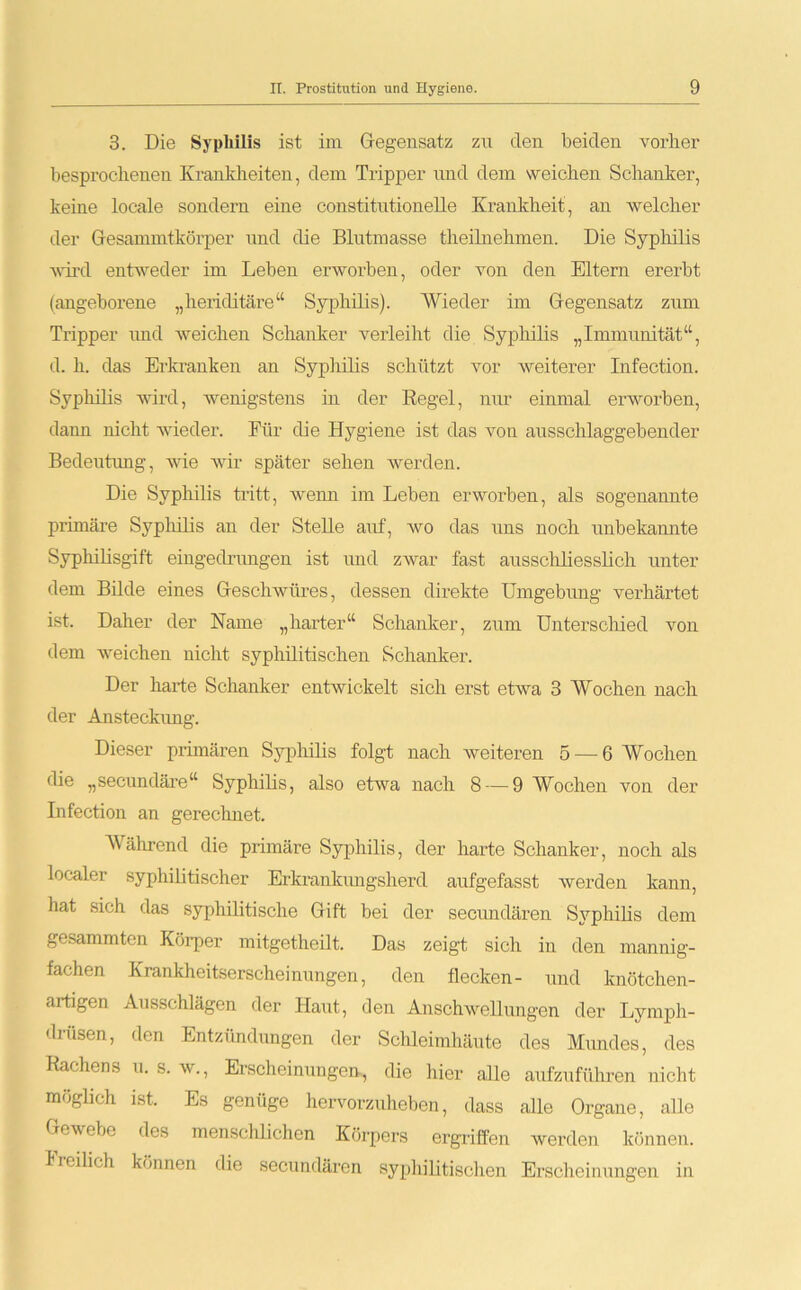 3. Die Syphilis ist im Gegensatz zu den beiden vorher besprochenen Krankheiten, dem Tripper und dem weichen Schanker, keine locale sondern eine constitutionelle Krankheit, an welcher der Gesammtkörper und die Blutmasse theilnelimen. Die Syphilis wird entweder im Leben erworben, oder von den Eltern ererbt (angeborene „lieriditäre“ Syphilis). Wieder im Gegensatz zum Tripper und weichen Schanker verleiht die Syphilis „Immunität“, d. h. das Erkranken an Syphilis schützt vor weiterer Infection. Syphilis wird, wenigstens in der Regel, nur einmal erworben, dann nicht wieder. Für die Hygiene ist das von ausschlaggebender Bedeutung, wie wir später sehen werden. Die Syphilis tritt, wenn im Leben erworben, als sogenannte primäre Syphilis an der Stelle auf, wo das uns noch unbekannte Syphilisgift eingedrungen ist und zwar fast ausschliesslich unter dem Bilde eines Geschwüres, dessen direkte Umgebung verhärtet ist. Daher der Name „harter“ Schanker, zum Unterschied von dem weichen nicht syphilitischen Schanker. Der harte Schanker entwickelt sich erst etwa 3 Wochen nach der Ansteckung. Dieser primären Syphilis folgt nach weiteren 5 — 6 Wochen die „secundäre“ Syphilis, also etwa nach 8 — 9 Wochen von der Infection an gerechnet. Während die primäre Syphilis, der harte Schanker, noch als localer syphilitischer Erkrankungsherd aufgefasst werden kann, hat sich das syphilitische Gift bei der secundären Syphilis dem gesammten Körper mitgetheilt. Das zeigt sich in den mannig- fachen Krankheitserscheinungen, den flecken- und knötchen- artigen Ausschlägen der Haut, den Anschwellungen der Lymph- driisen, den Entzündungen der Schleimhäute des Mundes, des Rachens u. s. w., Erscheinungen-, die hier alle aufzuführen nicht möglich ist. Es genüge hervorzuheben, dass alle Organe, alle Gewebe des menschlichen Körpers ergriffen werden können, lieilich können die secundären syphilitischen Erscheinungen in