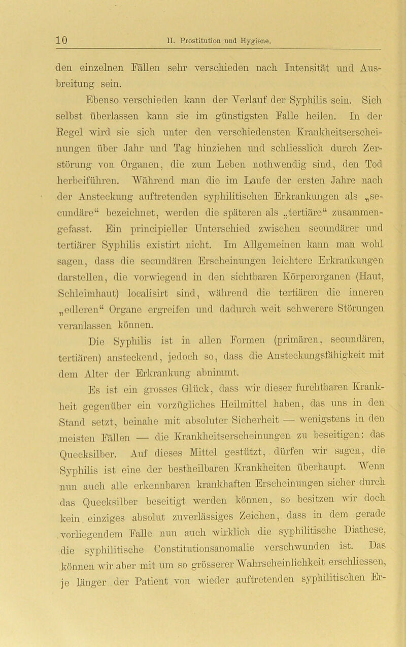 den einzelnen Fällen sehr verschieden nach Intensität und Aus- breitung sein. Ebenso verschieden kann der Verlauf der Syphilis sein. Sich selbst überlassen kann sie im günstigsten Falle heilen. In der Regel wird sie sich unter den verschiedensten Krankheitserschei- nungen über Jahr und Tag hinziehen und schliesslich durch Zer- störung von Organen, die ziun Leben notliwendig sind, den Tod herbeiführen. Während man die im Laufe der ersten Jahre nach der Ansteckung auftretenden syphilitischen Erkrankungen als „se- cundäre“ bezeichnet, werden die späteren als „tertiäre“ zusammen- gefasst. Ein prinzipieller Unterschied zwischen secnndärer und tertiärer Syphilis existirt nicht. Im Allgemeinen kann man wohl sagen, dass die secundären Erscheinungen leichtere Erkrankungen dar stellen, die vorwiegend in den sichtbaren Körperorganen (Haut, Schleimhaut) localisirt sind, während die tertiären die inneren „edleren“ Organe ergreifen und dadurch weit schwerere Störungen veranlassen können. Die Syphilis ist in allen Formen (primären, secundären, tertiären) ansteckend, jedoch so, dass die Ansteckungsfäliigkeit mit dem Alter der Erkrankung abnimmt. Es ist ein grosses Glück, dass wir dieser furchtbaren Krank- heit gegenüber ein vorzügliches Heilmittel haben, das ims in den Stand setzt, beinahe mit absoluter Sicherheit — wenigstens in den meisten Fällen — die Krankheitserscheinungen zu beseitigen: das Quecksilber. Auf dieses Mittel gestützt, dürfen wir sagen, die Syphilis ist eine der bestheilbaren Krankheiten überhaupt. Wenn nun auch alle erkennbaren krankhaften Erscheinungen sicher durch das Quecksilber beseitigt werden können, so besitzen wir doch kein einziges absolut zuverlässiges Zeichen, dass in dem gerade vorliegendem Falle nun auch wirklich die syphilitische Diathese, die syphilitische Constitutionsanomalie verschwunden ist. Das können wir aber mit um so grösserer Wahrscheinlichkeit erschliessen, je länger der Patient von wieder auftretenden syphilitischen Er-