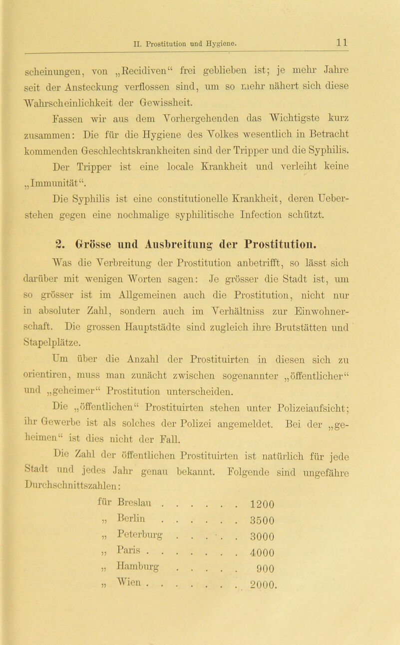 11 scheinungen, von „Recidiven“ frei geblieben ist; je mehr Jahre seit der Ansteckung verflossen sind, um so mehr nähert sich diese ■Wahrscheinlichkeit der Gewissheit. Fassen wir aus dem Vorhergehenden das AYichtigste kurz zusammen: Die für die Hygiene des Volkes wesentlich in Betracht kommenden Geschlechtskrankheiten sind der Tripper und die Syphilis. Der Tripper ist eine locale Krankheit und verleiht keine „Immunität“. Die Syphilis ist eine constitutionelle Krankheit, deren Ueber- stehen gegen eine nochmalige syphilitische Infection schützt. 2. Grösse und Ausbreitung der Prostitution. Was die Verbreitung der Prostitution anbetrifft, so lässt sich darüber mit wenigen AYorten sagen: Je grösser die Stadt ist, um so grösser ist im Allgemeinen auch die Prostitution, nicht nur in absoluter Zahl, sondern auch im Verhältniss zur Einwohner- schaft. Die grossen Hauptstädte sind zugleich ihre Brutstätten und Stapelplätze. Um über die Anzahl der Prostituirten in diesen sich zu orientiren, muss man zunächt zwischen sogenannter „öffentlicher“ und „geheimer“ Prostitution unterscheiden. Die „öffentlichen“ Prostituirten stehen unter Polizeiaufsicht; ihr Gewerbe ist als solches der Polizei angemeldet. Bei der „ge- heimen“ ist dies nicht der Fall. Die Zahl der öffentlichen Prostituirten ist natürlich für jede Stadt und jedes Jahr genau bekannt. Folgende sind ungefähre Durchschnittszalden: für Breslau . 1200 5? Berlin 8500 V Peterburg ..... 3000 r> Paris . 4000 5J Hamburg 900 55 AVien . . 2000.