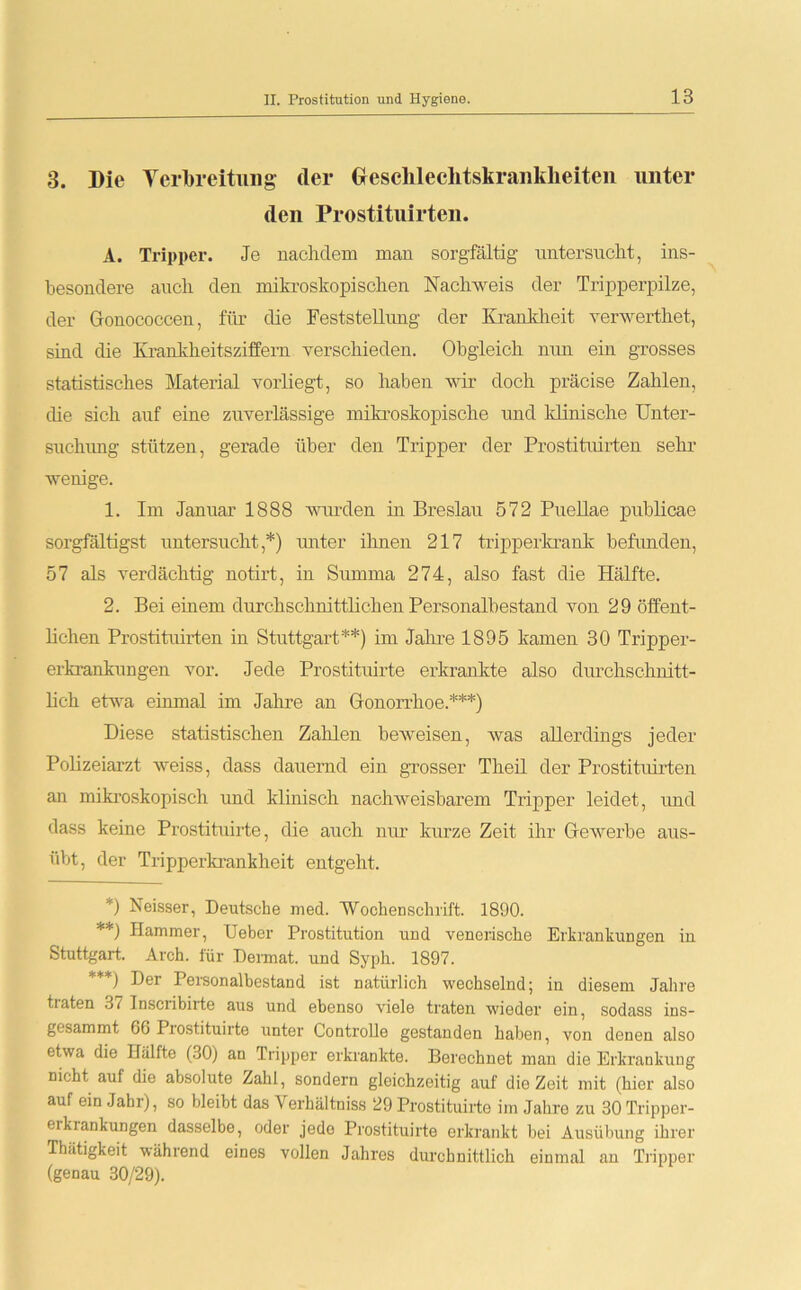 3. Die Verbreitung cler Geschlechtskrankheiten unter den Prostituirten. A. Tripper. Je nachdem man sorgfältig untersucht, ins- besondere auch den mikroskopischen Nachweis der Tripperpilze, der Gonococcen, für die Feststellung der Krankheit verwerthet, sind die Krankheitsziffern verschieden. Obgleich nun ein grosses statistisches Material vorliegt, so haben wir doch präcise Zahlen, che sich auf eine zuverlässige mikroskopische und klinische Unter- suchung stützen, gerade über den Tripper der Prostituirten sehr wenige. 1. Im Januar 1888 winden in Breslau 572 Puellae publicae sorgfältigst untersucht,*) unter ihnen 217 tripperkrank befunden, 57 als verdächtig notirt, in Summa 274, also fast die Hälfte. 2. Bei einem durchschnittlichen Personalbestand von 29 öffent- lichen Prostituirten in Stuttgart**) im Jahre 1895 kamen 30 Tripper- erkrankungen vor. Jede Prostituirte erkrankte also durchschnitt- lich etwa einmal im Jahre an Gonorrhoe.***) Diese statistischen Zalilen beweisen, was allerdings jeder Polizeiarzt weiss, dass dauernd ein grosser Theil der Prostituirten an mikroskopisch und klinisch nachweisbarem Tripper leidet, und dass keine Prostituirte, die auch nur kurze Zeit ihr Gewerbe aus- übt, der Tripperkrankheit entgeht. *) Neisser, Deutsche med. 'Wochenschrift. 1890. **) Hammer, Ueber Prostitution und venerische Erkrankungen in Stuttgart. Arch. für Dermat. und Syph. 1897. ***) Der Personalbestand ist natürlich wechselnd; in diesem Jahre tiaten 37 Tnscribirte aus und ebenso viele traten wieder ein, sodass ins- gesammt 66 Prostituirte unter Controlle gestanden haben, von denen also etwa die Hälfte (30) an Tripper erkrankte. Berechnet man die Erkrankung nicht auf die absolute Zahl, sondern gleichzeitig auf die Zeit mit (hier also auf ein Jahr), so bleibt das Verhältniss 29 Prostituirte im Jahre zu 30 Tripper- ei krankungen dasselbe, oder jede Prostituirte erkrankt bei Ausübung ihrer Thätigkeit während eines vollen Jahres durehnittlich einmal an Tripper (genau 30/29).
