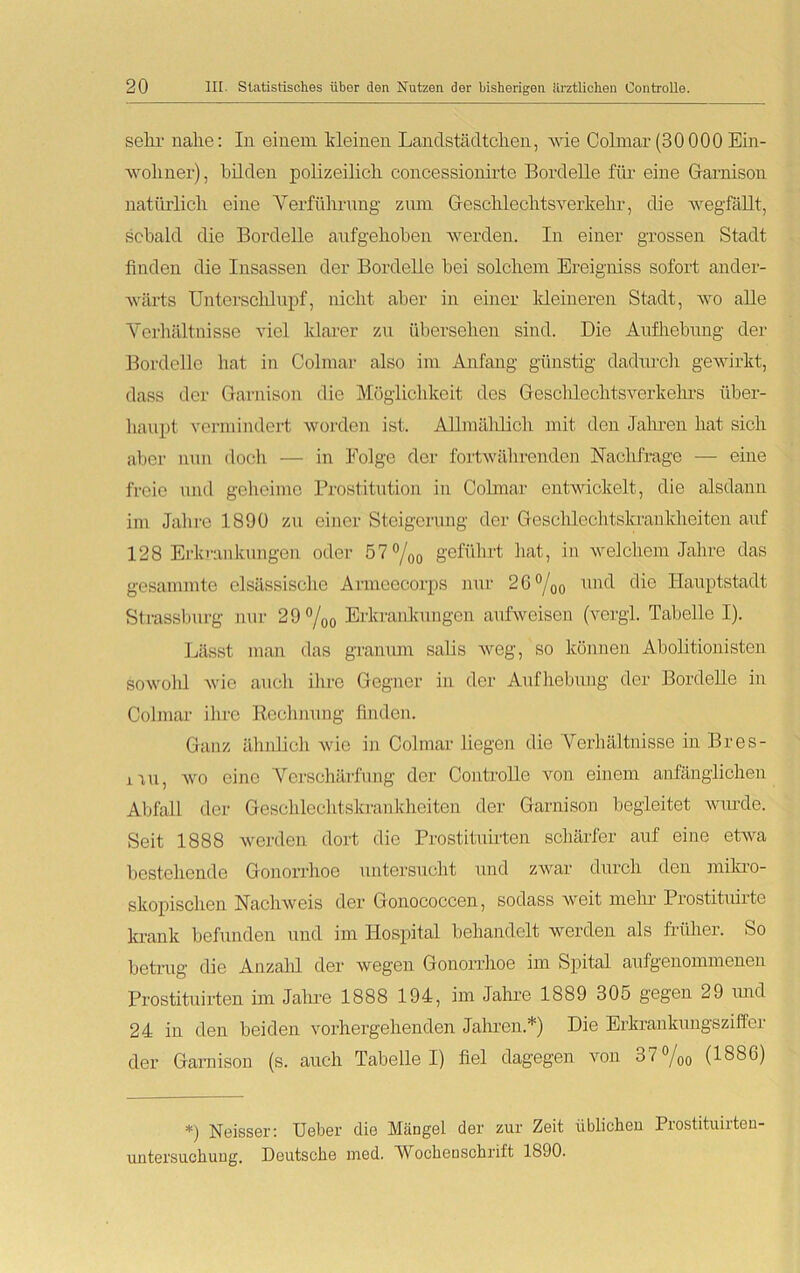 sehr nahe: In einem, kleinen Landstädtchen, wie Colmar (30000 Ein- wohner), bilden polizeilich concessionirte Bordelle für eine Garnison natürlich eine Verführung zum Geschlechtsverkehr, die wegfäUt, sobald die Bordelle aufgehoben werden. In einer grossen Stadt finden die Insassen der Bordelle bei solchem Ereigniss sofort ander- wärts Unterschlupf, nicht aber in einer ldeineren Stadt, wo alle Verhältnisse viel klarer zu übersehen sind. Die Aufhebung der Bordelle hat in Colmar also im Anfang günstig dadurch gewirkt, dass der Garnison die Möglichkeit des Geschlechtsverkehrs über- haupt vermindert worden ist. Allmählich mit den Jahren hat sich aber nun doch — in Folge der fortwährenden Nachfrage — eine freie und geheime Prostitution in Colmar entwickelt, die alsdann im Jahre 1890 zu einer Steigerung der Geschlechtskrankheiten auf 128 Erkrankungen oder 57°/oo geführt hat, in welchem Jahre das gesummte clsässischc Anncecorps nur 2G °/00 und die Hauptstadt Strassburg nur 29 %o Erkrankungen aufweisen (vergl. Tabelle I). Lässt man das gramun salis weg, so können Abolitionisten sowolil wie auch ihre Gegner in der Aufhebung der Bordelle in Colmar ihre Rechnung finden. Ganz ähnlich wie in Colmar liegen die Verhältnisse in Bres- iiu, wo eine Verschärfung der Controlle von einem anfänglichen Abfall der Geschlechtskrankheiten der Garnison begleitet wurde. Seit 1888 werden dort die Prostituirten schärfer auf eine etwa bestehende Gonorrhoe untersucht und zwar durch den mikro- skopischen Nachweis der Gonococcen, sodass weit mehr Prostituirte krank befunden und im Hospital behandelt werden als früher. So betrug die Anzahl der wegen Gonorrhoe im Spital aufgenommenen Prostituirten im Jahre 1888 194, im Jahre 1889 305 gegen 29 und 24 in den beiden vorhergehenden Jahren.*) Die Erkrankungsziffer der Garnison (s. auch Tabelle I) fiel dagegen von 37 %0 (1886) *) Neisser: Ueber die Mängel der zur Zeit üblichen Prostituirten- untersuchuug. Deutsche med. 'Wochenschrift 1890.