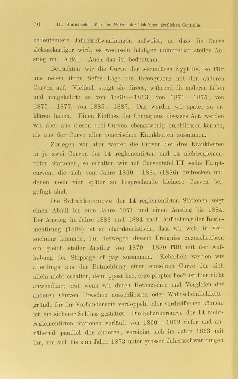 bedeutendere J alire s sch w an ku n gen aufweist, so dass die Curve zickzackartiger wird, es wechseln häufiger unmittelbar steiler An- stieg und Abfall. Auch das ist bedeutsam. Betrachten wir die Curve der seciuidären Syphilis, so fällt uns neben ihrer tiefen Lage die Incongrnenz mit den anderen Curven auf. Vielfach steigt sie direct, während die anderen fallen und umgekehrt: so von 1860 —1863, von 1871 —1875, von 1875 —1877, von 1885 —1887. Das werden wir später zu er- klären haben. Einen Einfluss der Contagious diseases Act. werden wir aber aus diesen drei Curven ebensowenig erschliessen können, als aus der Curve aller venerischen Krankheiten zusammen. Zerlegen wir aber weiter die Curven der drei Krankheiten in je zwei Curven der 14 reglementirten und 14 nichtreglemen- tirten Stationen, so erhalten wir auf Curventafel III sechs Haupt- curvcn, die sich vom Jahre 1860 —1884 (1886) erstrecken und denen noch vier später zu besprechende kleinere Curven bei- gefügt sind. Die Schanker curve der 14 reglementirten Stationen zeigt einen Abfall bis zum Jahre 1876 und einen Anstieg bis 1884. Der Anstieg im Jahre 1883 und 1884 nach Aufhebung der Regle- mentirung (1882) ist so charakteristisch, dass wir wohl in Ver- suchung kommen, ihn deswegen diesem Ereigniss zuzuschreiben, ein gleich steiler Anstieg von 1879— 1880 fällt mit der Auf- hobung der Stoppage of pay zusammen. Sicherheit werden wir allerdings aus der Betrachtung einer einzelnen Curve für sich allein nicht erhalten, denn „post hoc, ergo propter hoc“ ist hier nicht anwendbar; erst wenn wir durch Heranziehen und Vergleich der anderen Curven Ursachen ausschliessen oder AVahrscheinlichkeits- gründe für ihr Vorhandensein verdoppeln oder verdreifachen können, ist ein sicherer Schluss gestattet. Die Schankerciuwe der 14 niclit- reglementirten Stationen verläuft von 1860 —1862 tiefer und an- nähernd parallel der anderen, vereinigt sich im Jahre 1863 mit ihr, um sich bis zum Jahre 1873 unter grossen Jahresschwankungen