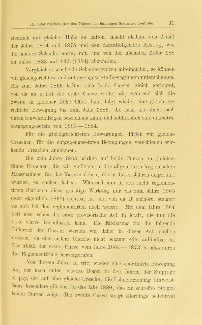 ziemlich auf gleicher Höhe zu halten, macht alsdann den Abfall der Jahre 1874 und 1875 und den darauffolgenden Anstieg, wie die andere Schankercurve, mit, um von der höchsten Ziffer 188 im Jahre 1883 auf 160 (1884) abzufallen. Vergleichen wir beide Schankercurven miteinander, so können wir gleichgerichtete und entgegengesetzte Bewegungen unterscheiden. Bis zum Jahre 1863 halten sich beide Curven gleich gerichtet, von da an stürzt die erste Curve weiter ab, während sich die zweite in gleicher Höhe hält; dann folgt wieder eine gleich ge- richtete Bewegung bis zum Jahr 1883, die man als einen nach unten convexen Bogen bezeichnen kann, und schliesslich eine diametral entgegengesetzte von 1883 — 1884. Für die gleichgerichteten Bewegungen dürfen wir gleiche Ursachen, für die entgegengesetzten Bewegungen verschieden wir- kende Ursachen annehmen. Bis zum Jahre 1863 wirken auf beide Curven im gleichen Sinne Ursachen, die wir vielleicht in den allgemeinen hygienischen Maassnahmen für das Kasernenleben, che in diesen Jahren eingeführt wurden, zu suchen haben. Während nun in den nicht reglemen- tirten Stationen diese günstige Wirkung nur bis zum Jahre 1863 (oder eigentlich 1862) sichtbar ist und von da ab auf hört, steigert sie sich bei den reglementirten noch weiter. Mit dem Jahre 1864 tritt aber schon die erste provisorische Act. in Kraft, die nur die erste Curve beeinflussen kann. Die Erklärung für die folgende Differenz der Curven werden wir daher in dieser Act. suchen müssen, da eine andere Ursache nicht bekannt oder auffindbar ist. Der Abfall der ersten Curve vom Jahre .1864 —1873 ist also durch die Reglementirung hervorgerufen. A on diesem Jahre an tritt wieder eine coordinirte Bewegung ein, der nach unten convexe Bogen in den Jahren der Stoppage °f pay, der auf eine gleiche Ursache, die Lohnentziehung liinweist. Ganz besonders gilt das für das Jahr 1880, das ein schroffes Steigen beider Curven zeigt. Die zweite Curve steigt; allerdings bedeutend