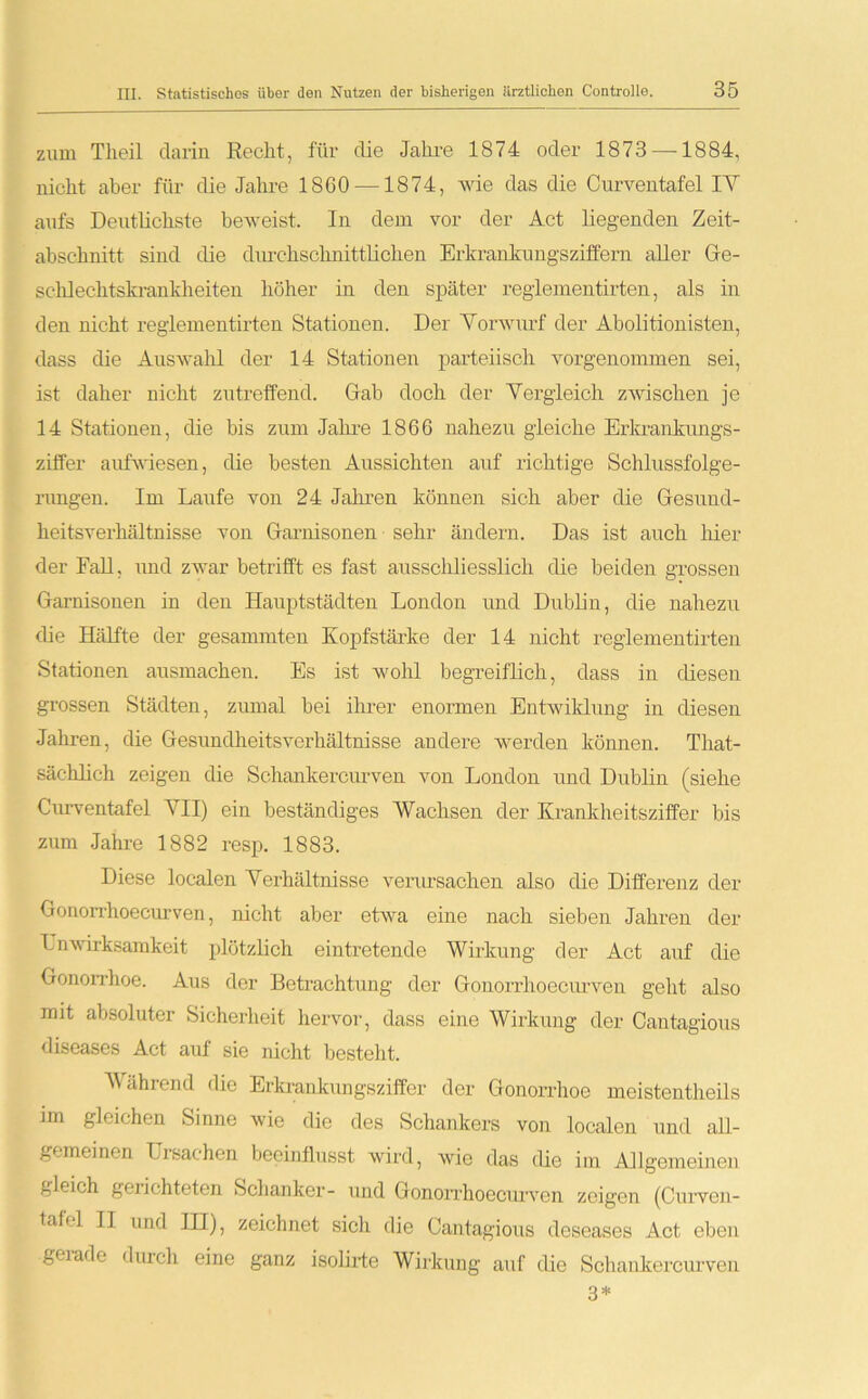 zum Tlieil darin Recht, für die Jahre 1874 oder 1873 —1884, nicht aber für die Jahre 1860 —1874, wie das die Curventafel IY aufs Deutlichste beweist. In dem vor der Act liegenden Zeit- abschnitt sind die durchschnittlichen Erkrankungsziffern aller Ge- schlechtskrankheiten höher in den später regiementirten, als in den nicht reglementirten Stationen. Der Vorwurf der Abolitionisten, dass die Auswahl der 14 Stationen parteiisch vorgenommen sei, ist daher nicht zutreffend. Gab doch der Vergleich zwischen je 14 Stationen, die bis zum Jahre 1866 nahezu gleiche Erkrankungs- ziffer aufwiesen, die besten Aussichten auf richtige Schlussfolge- rungen. Im Laufe von 24 Jahren können sich aber die Gesund- heitsverhältnisse von Garnisonen sehr ändern. Das ist auch hier der Fall, und zwar betrifft es fast ausschliesslich die beiden grossen Garnisonen in den Hauptstädten London und Dublin, die nahezu die Hälfte der gesammten Kopfstärke der 14 nicht reglementirten Stationen ausmachen. Es ist wohl begreiflich, dass in diesen grossen Städten, zumal bei ihrer enormen Entwiklung in diesen Jahren, die Gesundheitsverhältnisse andere werden können. That- sächlich zeigen die Schankercurven von London und Dublin (siehe Curventafel VII) ein beständiges Wachsen der Krankheitsziffer bis zum Jahre 1882 resp. 1883. Diese localen Verhältnisse verursachen also die Differenz der Gonorrhoecurven, nicht aber etwa eine nach sieben Jahren der Lnwirksamkeit plötzlich eintretende Wirkung der Act auf die Gonorrhoe. Aus der Betrachtung der Gonorrhoecurven geht also mit absoluter Sicherheit hervor, dass eine Wirkung der Cantagious diseases Act auf sie nicht besteht. Während die Erkrankungsziffer der Gonorrhoe meistentheils im gleichen Sinne wie die des Schankers von localen und all- gemeinen Ursachen beeinflusst wird, wie das die im Allgemeinen gleich gelichteten Schanker- und Gonorrhoecurven zeigen (Curven- tabl II und IH), zeichnet sicli die Cantagious deseases Act eben gerade durch eine ganz isolirte Wirkung auf die Schankercurven 3*
