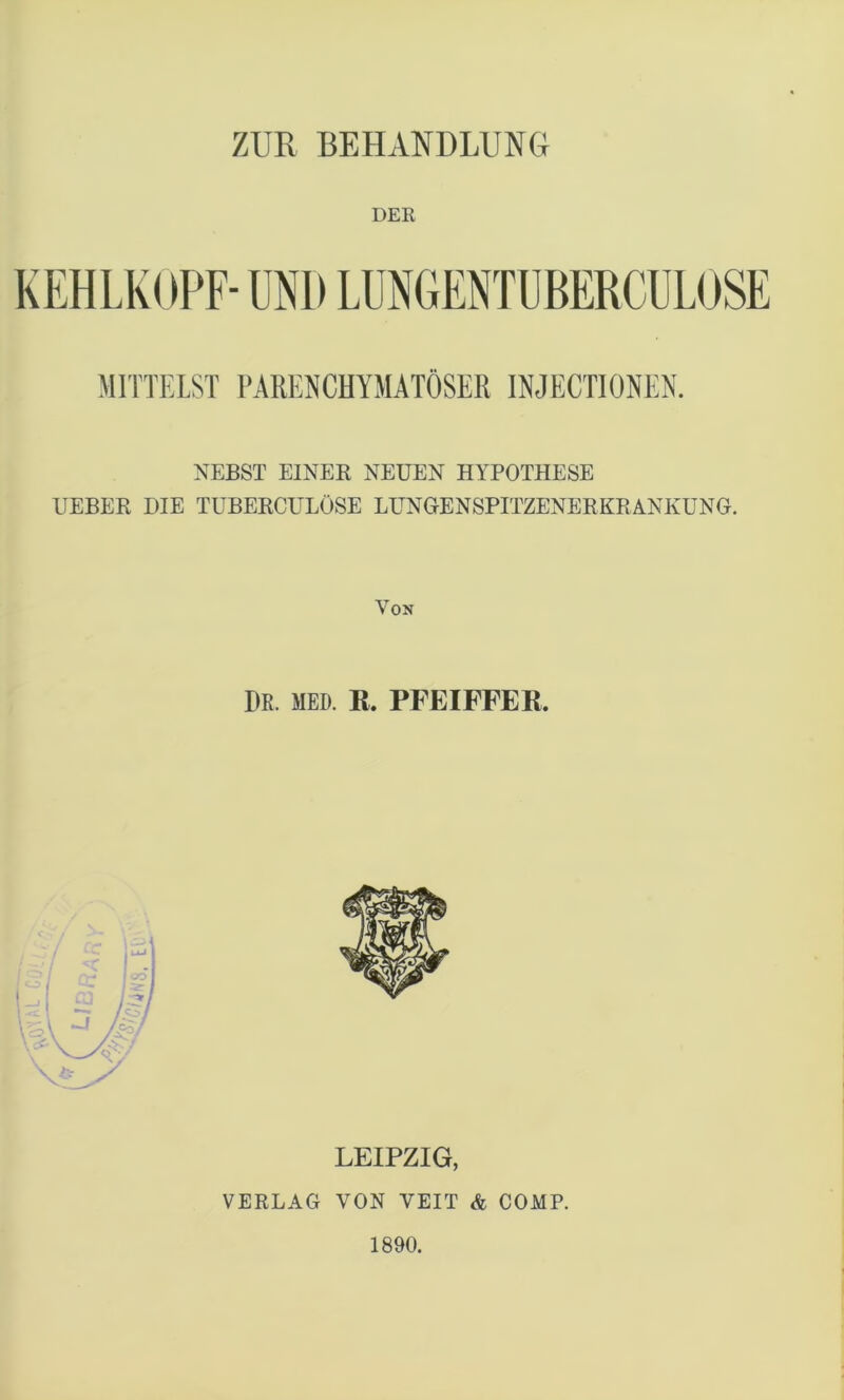 ZUR BEHANDLUNG DER KEHLKOPF- UNI) LUNGENTUBERCULOSE MITTELST PARENCHYMATÖSER INJECT10NEN. NEBST EINER NEUEN HYPOTHESE UEBER DIE TUBERCULÖSE LUNGENSPITZENERKRANKUNG. Von I)R. MED. R. PFEIFFER. LEIPZIG, VERLAG VON VEIT & COMP. 1890.