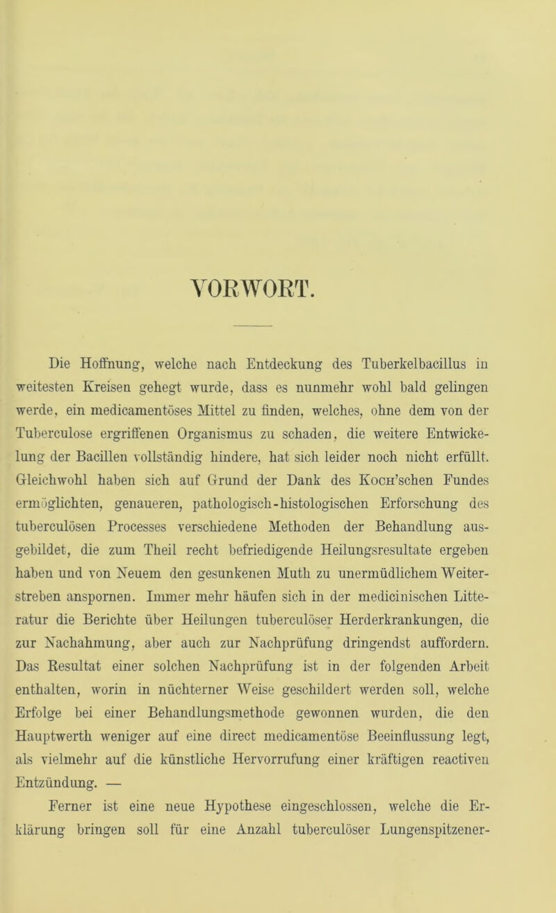 VORWORT. Die Hoffnung, welche nach Entdeckung des Tuberkelbacillus in weitesten Kreisen gehegt wurde, dass es nunmehr wohl bald gelingen werde, ein medicamentöses Mittel zu finden, welches, ohne dem von der Tuberculose ergriffenen Organismus zu schaden, die weitere Entwicke- lung der Bacillen vollständig hindere, hat sich leider noch nicht erfüllt. Gleichwohl haben sich auf Grund der Dank des KocH’schen Fundes ermöglichten, genaueren, pathologisch-histologischen Erforschung des tuberculösen Processes verschiedene Methoden der Behandlung aus- gebildet, die zum Theil recht befriedigende Heiluugsresultate ergeben haben und von Neuem den gesunkenen Muth zu unermüdlichem Weiter- streben anspornen. Immer mehr häufen sich in der medicinischen Litte- ratur die Berichte über Heilungen tuberculöser Herderkrankungen, die zur Nachahmung, aber auch zur Nachprüfung dringendst auffordern. Das Resultat einer solchen Nachprüfung ist in der folgenden Arbeit enthalten, worin in nüchterner Weise geschildert werden soll, welche Erfolge bei einer Behandlungsmethode gewonnen wurden, die den Hauptwerth weniger auf eine direct medicamentöse Beeinflussung legt, als vielmehr auf die künstliche Hervorrufung einer kräftigen reactiven Entzündung. — Ferner ist eine neue Hypothese eingeschlossen, welche die Er- klärung bringen soll für eine Anzahl tuberculöser Lungenspitzener-