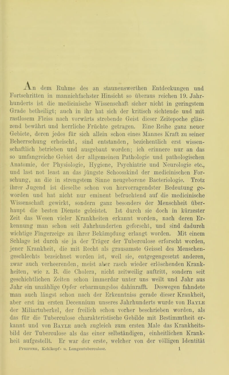 - V n dein Ruhme des an staunenswerten Entdeckungen und Fortschritten in mannichfachster Hinsicht so überaus reichen 19. Jahr- hunderts ist die medicinisclie Wissenschaft sicher nicht in geringstem Grade betheiligt; auch in ihr hat sich der tritiscli sichtende und mit rastlosem Fleiss nach vorwärts strebende Geist dieser Zeitepoche glän- zend bewährt und herrliche Früchte getragen. Eine Reihe ganz neuer Gebiete, deren jedes für sich allein schon eines Mannes Kraft zu seiner Beherrschung erheischt, sind entstanden, beziehentlich erst wissen- schaftlich betrieben und ausgebaut worden; ich erinnere nur an das so umfangreiche Gebiet der allgemeinen Pathologie und pathologischen Anatomie, der Physiologie, Hygiene, Psychiatrie und Neurologie etc., und last not least an das jüngste Schoosskind der medicinischen For- schung, an die in strengstem Sinne neugeborene Bacteriologie. Trotz ihrer Jugend ist dieselbe schon von hervorragendster Bedeutung ge- worden und hat nicht nur eminent befruchtend auf die medicinisclie Wissenschaft gewirkt, sondern ganz besonders der Menschheit über- haupt die besten Dienste geleistet. Ist durch sie doch in kürzester Zeit das Wesen vieler Krankheiten erkannt worden, nach deren Er- kennung man schon seit Jahrhunderten geforscht, und sind dadurch wichtige Fingerzeige zu ihrer Bekämpfung erlangt worden. Mit einem Schlage ist durch sie ja der Träger der Tuberculose erforscht worden, jener Krankheit, die mit Recht als grausamste Geissei des Menschen- geschlechts bezeichnet worden ist, weil sie, entgegengesetzt anderen, zwar auch verheerenden, meist aber rasch wieder erlöschenden Krank- heiten, wie z. B. die Cholera, nicht zeitweilig auftritt, sondern seit geschichtlichen Zeiten schon immerdar unter uns weilt und Jahr aus Jahr ein unzählige Opfer erbarmungslos dahinrafft. Deswegen fahndete man auch längst schon nach der Erkenntniss gerade dieser Krankheit, aber erst im ersten Decennium unseres Jahrhunderts wurde von Bayle der Miliartuberkel, der freilich schon vorher beschrieben worden, als das für die Tuberculose charakteristische Gebilde mit Bestimmtheit er- kannt und von Bayle auch zugleich zum ersten Male das Krankheits- bild der Tuberculose als das einer selbständigen, einheitlichen Krank- heit aufgestellt. Er war der erste, welcher von der völligen Identität
