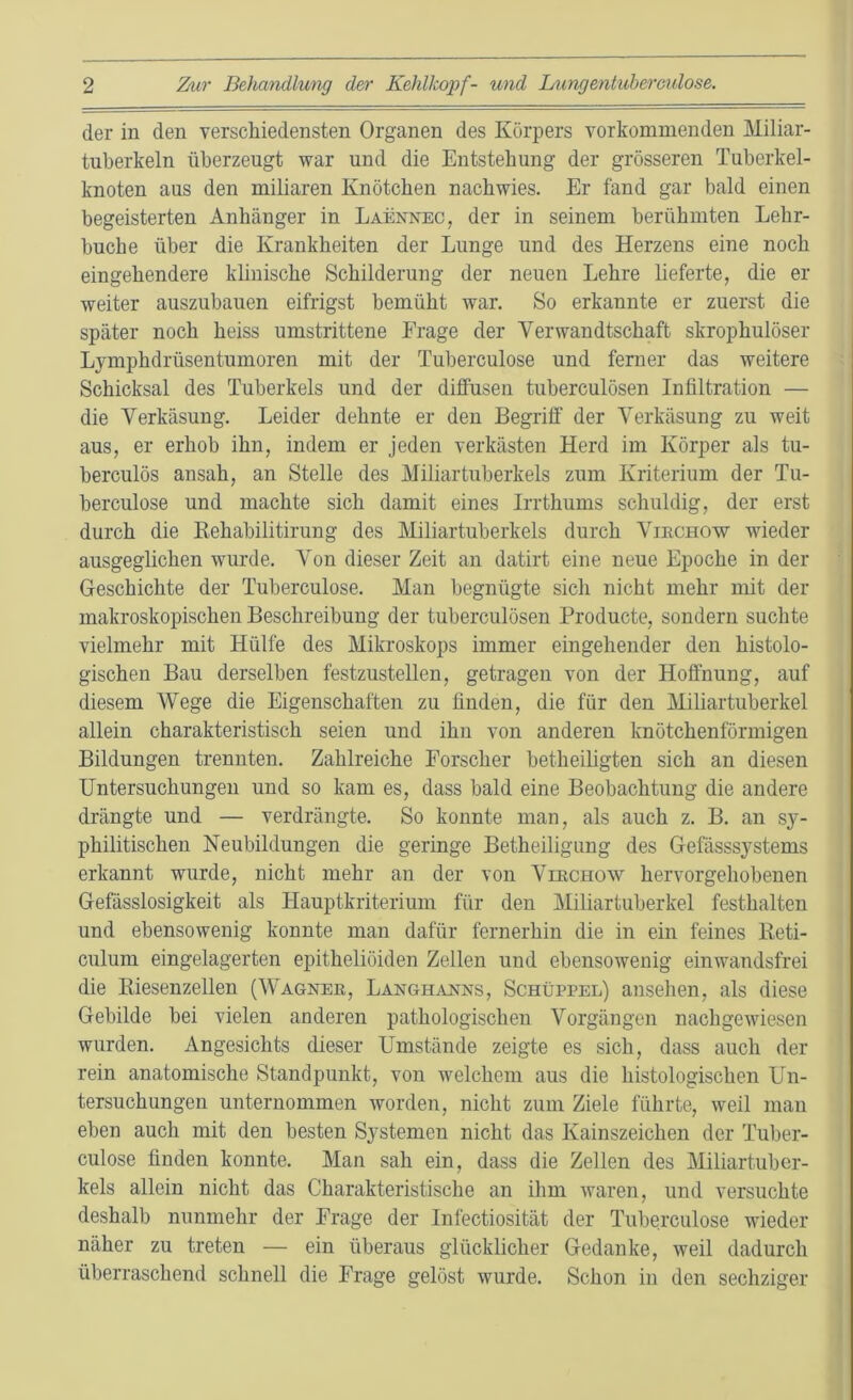 der in den verschiedensten Organen des Körpers vorkommenden Miliar- tuberkeln überzeugt war und die Entstehung der grösseren Tuberkel- knoten aus den miliaren Knötchen nacbwies. Er fand gar bald einen begeisterten Anhänger in Laennec, der in seinem berühmten Lehr- buch e über die Krankheiten der Lunge und des Herzens eine noch eingehendere klinische Schilderung der neuen Lehre lieferte, die er weiter auszubauen eitrigst bemüht war. So erkannte er zuerst die später noch heiss umstrittene Frage der Verwandtschaft skrophulöser Ljmphdrüsentumoren mit der Tuherculose und ferner das weitere Schicksal des Tuberkels und der diffusen tuberculösen Infiltration — die Verkäsung. Leider dehnte er den Begriff der Verkäsung zu weit aus, er erhob ihn, indem er jeden verkästen Herd im Körper als tu- berculös ansah, an Stelle des Miliartuberkels zum Kriterium der Tu- herculose und machte sich damit eines Irrthums schuldig, der erst durch die Kehahilitirung des Miliartuberkels durch Virchow wieder ausgeglichen wurde. Von dieser Zeit an datirt eine neue Epoche in der Geschichte der Tuherculose. Man begnügte sich nicht mehr mit der makroskopischen Beschreibung der tuberculösen Producte, sondern suchte vielmehr mit Hülfe des Mikroskops immer eingehender den histolo- gischen Bau derselben festzustellen, getragen von der Hoffnung, auf diesem Wege die Eigenschaften zu finden, die für den Miliartuberkel allein charakteristisch seien und ihn von anderen knötchenförmigen Bildungen trennten. Zahlreiche Forscher betheiligten sich an diesen Untersuchungen und so kam es, dass bald eine Beobachtung die andere drängte und — verdrängte. So konnte man, als auch z. B. an sy- philitischen Neubildungen die geringe Betheiligung des Gefässsystems erkannt wurde, nicht mehr an der von Virchow hervorgehobenen Gefässlosigkeit als Hauptkriterium für den Miliartuberkel festhalten und ebensowenig konnte man dafür fernerhin die in ein feines Reti- culum eingelagerten epitheliöiden Zellen und ebensowenig einwandsfrei die Riesenzellen (Wagner, Langhanns, Schüppel) ansehen, als diese Gebilde bei vielen anderen pathologischen Vorgängen nachgewiesen wurden. Angesichts dieser Umstände zeigte es sich, dass auch der rein anatomische Standpunkt, von welchem aus die histologischen Un- tersuchungen unternommen worden, nicht zum Ziele führte, weil man eben auch mit den besten Systemen nicht das Kainszeichen der Tuber- culose finden konnte. Man sah ein, dass die Zellen des Miliartuber- kels allein nicht das Charakteristische an ihm waren, und versuchte deshalb nunmehr der Frage der Infectiosität der Tuherculose wieder näher zu treten — ein überaus glücklicher Gedanke, weil dadurch überraschend schnell die Frage gelöst wurde. Schon in den sechziger