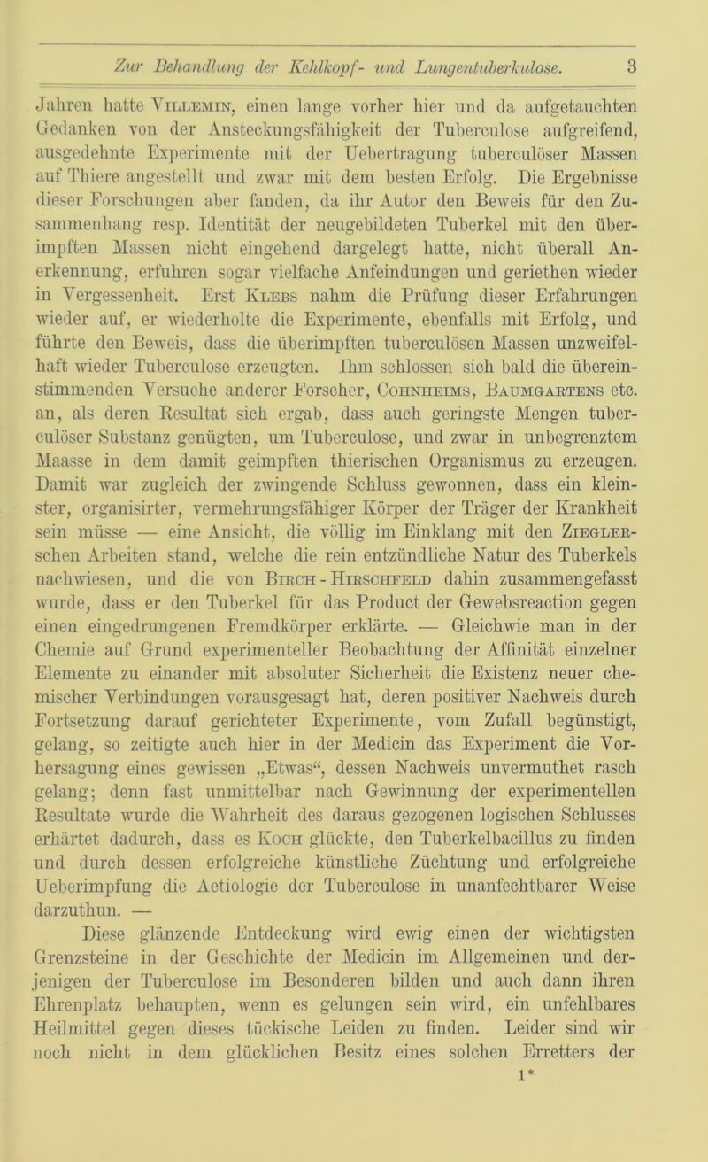 Jahren hatte Villemin, einen lange vorher hier und da aufgetauchten Gedanken von der Ansteckungsfähigkeit der Tuberculose aufgreifend, ausgedehnte Experimente mit der Uebertragung tuberculöser Massen auf Tliiere angestellt und zwar mit dem besten Erfolg. Die Ergebnisse dieser Forschungen aber fanden, da ihr Autor den Beweis für den Zu- sammenhang resp. Identität der neugebildeten Tuberkel mit den über- impften Massen nicht eingehend dargelegt hatte, nicht überall An- erkennung, erfuhren sogar vielfache Anfeindungen und geriethen wieder in Yergessenheit. Erst Ivlebs nahm die Prüfung dieser Erfahrungen wieder auf, er wiederholte die Experimente, ebenfalls mit Erfolg, und führte den Beweis, dass die überimpften tuberculösen Massen unzweifel- haft wieder Tuberculose erzeugten. Ihm schlossen sich bald die überein- stimmenden Versuche anderer Forscher, Cohnheims, Baumgartens etc. an, als deren Resultat sich ergab, dass auch geringste Mengen tuber- culöser Substanz genügten, um Tuberculose, und zwar in unbegrenztem Maasse in dem damit geimpften thierischen Organismus zu erzeugen. Damit war zugleich der zwingende Schluss gewonnen, dass ein klein- ster, organisirter, vermehrungsfähiger Körper der Träger der Krankheit sein müsse — eine Ansicht, die völlig im Einklang mit den Ziegler- schen Arbeiten stand, welche die rein entzündliche Natur des Tuberkels nach wiesen, und die von Birch - Hirscheeld dahin zusammengefasst wurde, dass er den Tuberkel für das Product der Gewebsreaction gegen einen eingedrungenen Fremdkörper erklärte. — Gleichwie man in der Chemie auf Grund experimenteller Beobachtung der Affinität einzelner Elemente zu einander mit absoluter Sicherheit die Existenz neuer che- mischer Verbindungen vorausgesagt hat, deren positiver Nachweis durch Fortsetzung darauf gerichteter Experimente, vom Zufall begünstigt, gelang, so zeitigte auch hier in der Medicin das Experiment die Vor- hersagung eines gewissen „Etwas“, dessen Nachweis unvermuthet rasch gelang; denn fast unmittelbar nach Gewinnung der experimentellen Resultate wurde die Wahrheit des daraus gezogenen logischen Schlusses erhärtet dadurch, dass es Koch glückte, den Tuberkelbacillus zu finden und durch dessen erfolgreiche künstliche Züchtung und erfolgreiche Ueberimpfung die Aetiologie der Tuberculose in unanfechtbarer Weise darzuthun. — Diese glänzende Entdeckung wird ewig einen der wichtigsten Grenzsteine in der Geschichte der Medicin im Allgemeinen und der- jenigen der Tuberculose im Besonderen bilden und auch dann ihren Ehrenplatz behaupten, wenn es gelungen sein wird, ein unfehlbares Heilmittel gegen dieses tückische Leiden zu finden. Leider sind wir noch nicht in dem glücklichen Besitz eines solchen Erretters der l*