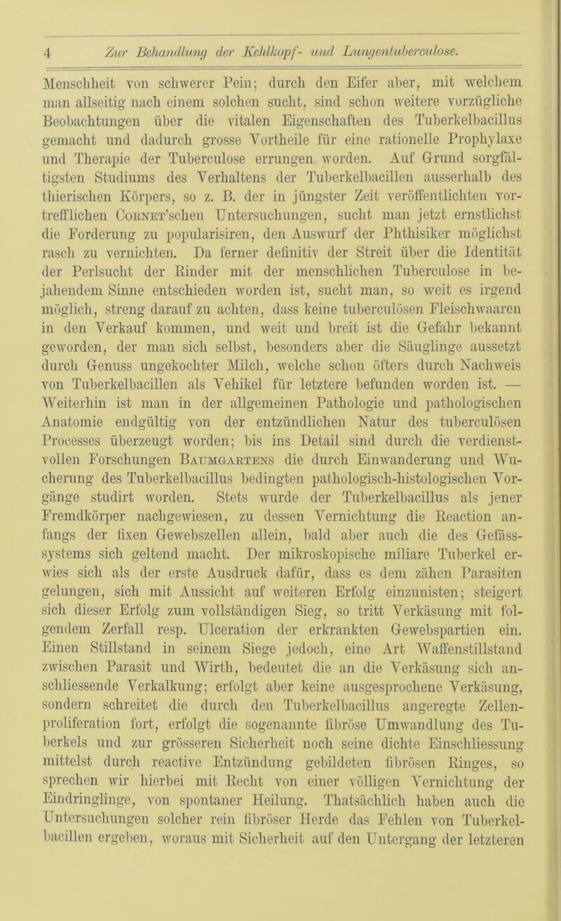 Menschheit von schwerer Pein; durch den Eifer aber, mit welchem man allseitig nach einem solchen sucht, sind schon weitere vorzügliche Beobachtungen über die vitalen Eigenschaften des Tuberkelbacillus gemacht und dadurch grosse Vortheile für eine rationelle Prophylaxe und Therapie der Tuberculose errungen worden. Auf Grund sorgfäl- tigsten Studiums des Verhaltens der Tuberkelbacillen ausserhalb des thierischen Körpers, so z. B. der in jüngster Zeit veröffentlichten vor- trefflichen CoENET’schen Untersuchungen, sucht man jetzt ernstlichst die Forderung zu popularisiren, den Auswurf der Phthisiker möglichst rasch zu vernichten. Da ferner definitiv der Streit über die Identität der Perlsucht der Binder mit der menschlichen Tuberculose in be- jahendem Sinne entschieden worden ist, sucht man, so weit es irgend möglich, streng darauf zu achten, dass keine tuberculösen Fleischwaareu in den Verkauf kommen, und weit und breit ist die Gefahr bekannt geworden, der man sich selbst, besonders aber die Säuglinge aussetzt durch Genuss ungekochter Milch, welche schon öfters durch Nachweis von Tuberkelbacillen als Vehikel für letztere befunden worden ist. — Weiterhin ist man in der allgemeinen Pathologie und pathologischen Anatomie endgültig von der entzündlichen Natur des tuberculösen Processes überzeugt worden; bis ins Detail sind durch die verdienst- vollen Forschungen Baumgartens die durch Einwanderung und Wu- cherung des Tuberkelbacillus bedingten pathologisch-histologischen Vor- gänge studirt worden. Stets wurde der Tuberkelbacillus als jener Fremdkörper nachgewiesen, zu dessen Vernichtung die Reaction an- fangs der fixen Gewebszellen allein, bald aber auch die des Gefäss- systems sich geltend macht. Der mikroskopische miliare Tuberkel er- wies sich als der erste Ausdruck dafür, dass es dem zähen Parasiten gelungen, sich mit Aussicht auf weiteren Erfolg einzunisten; steigert sich dieser Erfolg zum vollständigen Sieg, so tritt Verkäsung mit fol- gendem Zerfall resp. Ulceration der erkrankten Gewebspartien ein. Einen Stillstand in seinem Siege jedoch, eine Art Waffenstillstand zwischen Parasit und Wirth, bedeutet die an die Verkäsung sich an- schliessende Verkalkung; erfolgt aber keine ausgesprochene Verkäsung, sondern schreitet die durch den Tuberkelbacillus angeregte Zellen- proliferation fort, erfolgt die sogenannte fibröse Umwandlung des Tu- berkels und zur grösseren Sicherheit noch seine dichte Einschliessung mittelst durch reactive Entzündung gebildeten fibrösen Ringes, so sprechen wir hierbei mit Recht von einer völligen Vernichtung der Eindringlinge, von spontaner Heilung. Thatsächlich haben auch die Untersuchungen solcher rein fibröser Herde das Fehlen von Tuberkel- bacillen ergeben, woraus mit Sicherheit auf den Untergang der letzteren