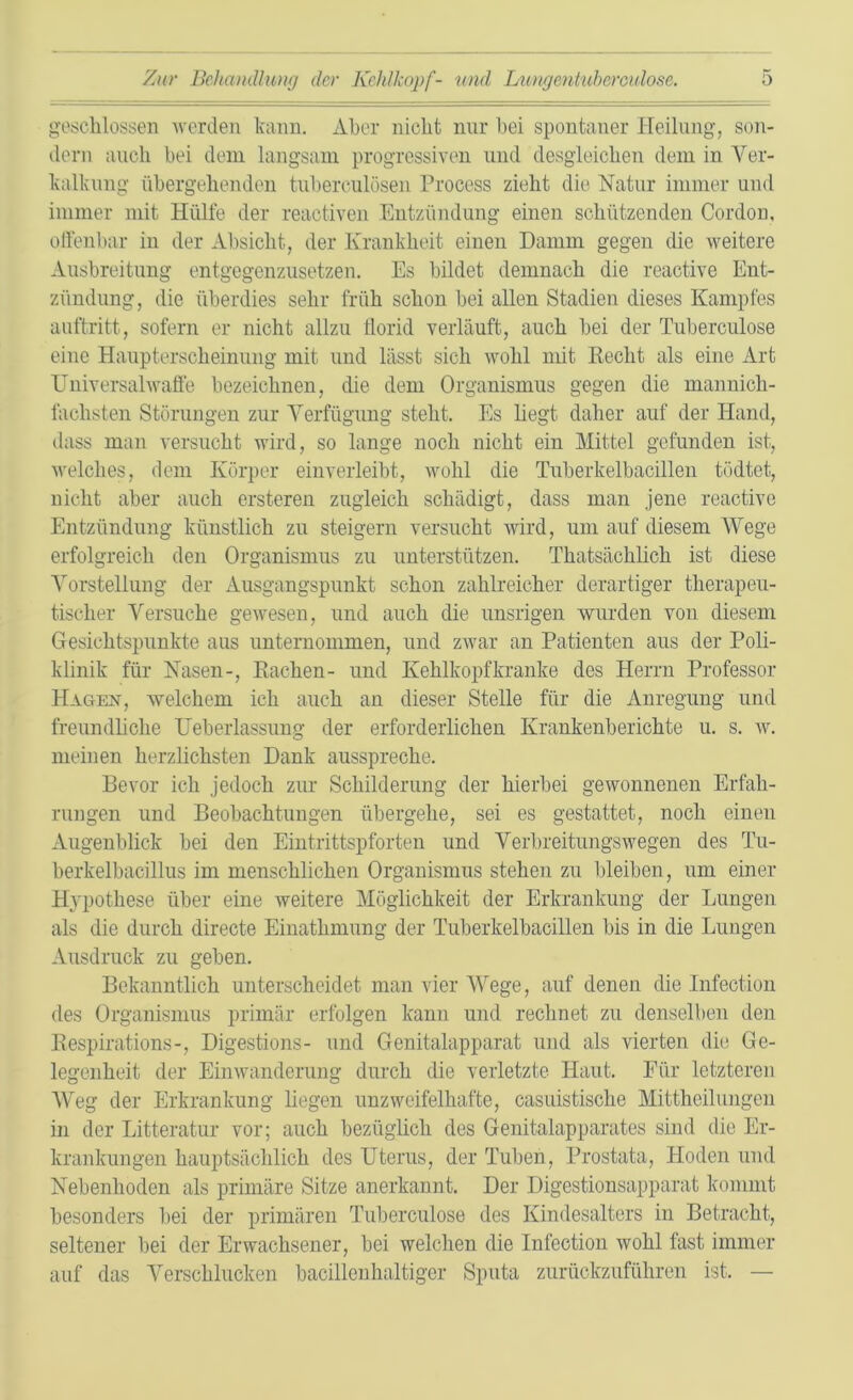 geschlossen werden kann. Aber nicht nur hei spontaner Heilung, son- dern auch bei dem langsam progressiven und desgleichen dem in Ver- kalkung übergehenden tuherculösen Process zieht die Natur immer und immer mit Hülfe der reaotiven Entzündung einen schützenden Cordon, offenbar in der Absicht, der Krankheit einen Damm gegen die weitere Ausbreitung entgegenzusetzen. Es bildet demnach die reactive Ent- zündung, die überdies sehr früh schon hei allen Stadien dieses Kampfes auftritt, sofern er nicht allzu Üorid verläuft, auch hei der Tuberculose eine Haupterscheinung mit und lässt sich wohl mit Hecht als eine Art Universalwaffe bezeichnen, die dem Organismus gegen die mannich- faclisten Störungen zur Verfügung steht. Es liegt daher auf der Hand, dass man versucht wird, so lange noch nicht ein Mittel gefunden ist, welches, dem Körper einverleibt, wohl die Tuberkelbacillen tödtet, nicht aber auch ersteren zugleich schädigt, dass man jene reactive Entzündung künstlich zu steigern versucht wird, um auf diesem Wege erfolgreich den Organismus zu unterstützen. Thatsäcklicli ist diese Vorstellung der Ausgangspunkt schon zahlreicher derartiger therapeu- tischer Versuche gewesen, und auch die unsrigen wurden von diesem Gesichtspunkte aus unternommen, und zwar an Patienten aus der Poli- klinik für Nasen-, Rachen- und Kehlkopf kranke des Herrn Professor Hagen, welchem ich auch an dieser Stelle für die Anregung und freundliche Ueberlassung der erforderlichen Krankenberichte u. s. w. meinen herzlichsten Dank ausspreche. Bevor ich jedoch zur Schilderung der hierbei gewonnenen Erfah- rungen und Beobachtungen übergehe, sei es gestattet, noch einen Augenblick bei den Eintrittspforten und Verbreitungswegen des Tu- berkelbacillus im menschlichen Organismus stehen zu bleiben, um einer Hypothese über eine weitere Möglichkeit der Erkrankung der Lungen als die durch directe Einatlimung der Tuberkelbacillen bis in die Lungen Ausdruck zu geben. Bekanntlich unterscheidet man vier Wege, auf denen die Infection des Organismus primär erfolgen kann und rechnet zu denselben den Respirations-, Digestions- und Genitalapparat und als vierten die Ge- legenheit der Einwanderung durch die verletzte Haut. Für letzteren Weg der Erkrankung liegen unzweifelhafte, casuistische Mittheilungen in der Litteratur vor; auch bezüglich des Genitalapparates sind die Er- krankungen hauptsächlich des Uterus, der Tuben, Prostata, Hoden und Nebenhoden als primäre Sitze anerkannt. Der Digestionsapparat kommt besonders bei der primären Tuberculose des Kindesalters in Betracht, seltener bei der Erwachsener, bei welchen die Infection wohl fast immer auf das Verschlucken bacillenhaltiger Sputa zurückzuführen ist. —