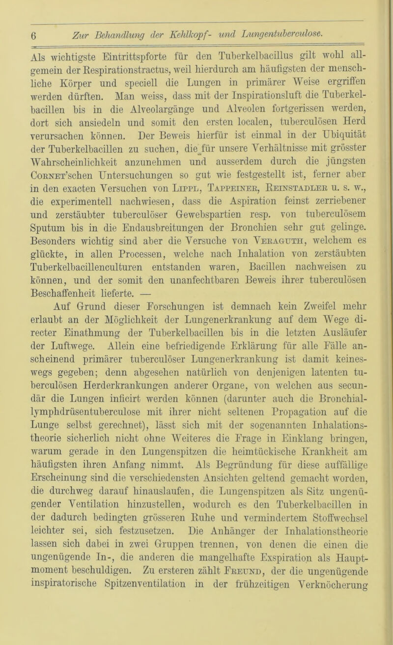 Als wichtigste Eintrittspforte für den Tuberkelbacillus gilt wohl all- gemein der Respirationstractus, weil hierdurch am häufigsten der mensch- liche Körper und speciell die Lungen in primärer Weise ergriffen werden dürften. Man weiss, dass mit der Inspirationsluft die Tuberkel- bacillen bis in die Alveolargänge und Alveolen fortgerissen werden, dort sich ansiedeln und somit den ersten localen, tuberculösen Herd verursachen können. Der Beweis hierfür ist einmal in der Ubiquität der Tuberkelbacillen zu suchen, die Jur unsere Verhältnisse mit grösster Wahrscheinlichkeit anzunehmen und ausserdem durch die jüngsten CoRNET’schen Untersuchungen so gut wie festgestellt ist, ferner aber in den exacten Versuchen von Lippl, Tappeiner, Reinstadler u. s. w., die experimentell nach wiesen, dass die Aspiration feinst zerriebener und zerstäubter tuberculöser Gewebspartien resp. von tuberculösem Sputum bis in die Endausbreitungen der Bronchien sehr gut gelinge. Besonders wichtig sind aber die Versuche von Veraguth, welchem es glückte, in allen Processen, welche nach Inhalation von zerstäubten Tuberkelbacillenculturen entstanden waren, Bacillen nachweisen zu können, und der somit den unanfechtbaren Beweis ihrer tuberculösen Beschaffenheit lieferte. — Auf Grund dieser Forschungen ist demnach kein Zweifel mehr erlaubt an der Möglichkeit der Lungenerkrankung auf dem Wege di- recter Einathmung der Tuberkelbacillen bis in die letzten Ausläufer der Luftwege. Allein eine befriedigende Erklärung für alle Fälle an- scheinend primärer tuberculöser Lungenerkrankung ist damit keines- wegs gegeben; denn abgesehen natürlich von denjenigen latenten tu- berculösen Herderkrankungen anderer Organe, von welchen aus secun- där die Lungen inficirt werden können (darunter auch die Bronchial- lymphdrüsentuberculose mit ihrer nicht seltenen Propagation auf die Lunge selbst gerechnet), lässt sich mit der sogenannten Inhalations- theorie sicherlich nicht ohne Weiteres die Frage in Einklang bringen, warum gerade in den Lungenspitzen die heimtückische Krankheit am häufigsten ihren Anfang nimmt. Als Begründung für diese auffällige Erscheinung sind die verschiedensten Ansichten geltend gemacht worden, die durchweg darauf hinauslaufen, die Lungenspitzen als Sitz ungenü- gender Ventilation hinzustellen, wodurch es den Tuberkelbacillen in der dadurch bedingten grösseren Ruhe und vermindertem Stoffwechsel leichter sei, sich festzusetzen. Die Anhänger der Inhalationstheorie lassen sich dabei in zwei Gruppen trennen, von denen die einen die ungenügende In-, die anderen die mangelhafte Exspiration als Haupt- moment beschuldigen. Zu ersteren zählt Freund, der die ungenügende inspiratorische Spitzenventilation in der frühzeitigen Verknöcherung