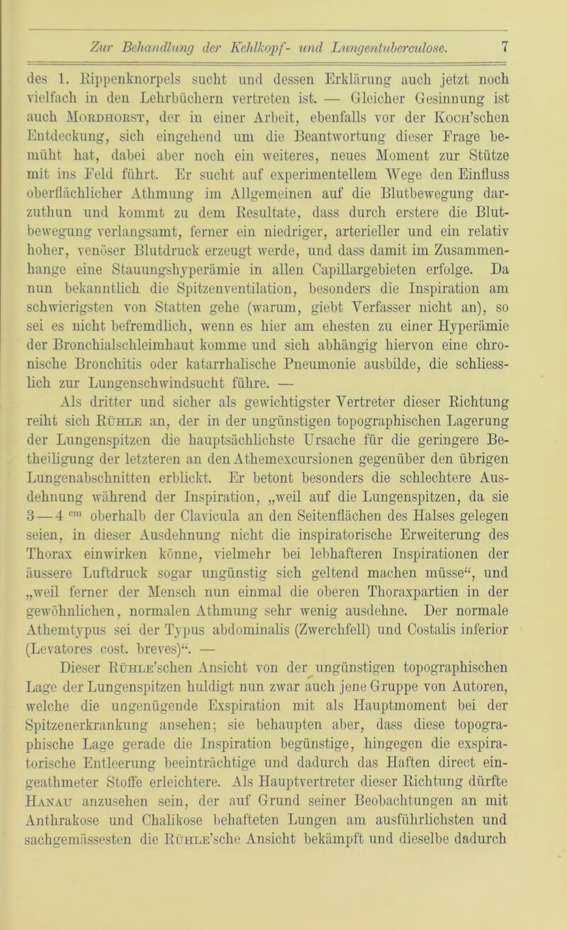 des 1. Kippenknorpels sucht und dessen Erklärung auch jetzt noch vielfach in den Lehrbüchern vertreten ist. — Gleicher Gesinnung ist auch Mordhorst, der in einer Arbeit, ebenfalls vor der Kocn’schen Entdeckung, sich eingehend um die Beantwortung dieser Frage be- müht hat, dabei aber noch ein weiteres, neues Moment zur Stütze mit ins Feld führt. Er sucht auf experimentellem Wege den Einfluss oberflächlicher Athmung im Allgemeinen auf die Blutbewegung dar- zuthun und kommt zu dem Resultate, dass durch erstere die Blut- bewegung verlangsamt, ferner ein niedriger, arterieller und ein relativ hoher, venöser Blutdruck erzeugt werde, und dass damit im Zusammen- hänge eine Stauungshyperämie in allen Capillargebieten erfolge. Da nun bekanntlich die Spitzenventilation, besonders die Inspiration am schwierigsten von Statten gehe (warum, giebt Verfasser nicht an), so sei es nicht befremdlich, wenn es hier am ehesten zu einer Hyperämie der Bronchialschleimhaut komme und sich abhängig hiervon eine chro- nische Bronchitis oder katarrhalische Pneumonie ausbilde, die schliess- lich zur Lungenschwindsucht führe. — Als dritter und sicher als gewichtigster Vertreter dieser Richtung reiht sich Rühle an, der in der ungünstigen topographischen Lagerung der Lungenspitzen die hauptsächlichste Ursache für die geringere Be- theiligung der letzteren an den Athemexcursionen gegenüber den übrigen Lungenabschnitten erblickt. Er betont besonders die schlechtere Aus- dehnung während der Inspiration, „weil auf die Lungenspitzen, da sie 3 — 4 cm oberhalb der Clavicula an den Seitenflächen des Halses gelegen seien, in dieser Ausdehnung nicht die inspiratorische Erweiterung des Thorax einwirken könne, vielmehr bei lebhafteren Inspirationen der äussere Luftdruck sogar ungünstig sich geltend machen müsse“, und „weil ferner der Mensch nun einmal die oberen Thoraxpartien in der gewöhnlichen, normalen Athmung sehr wenig ausdehne. Der normale Athemtypus sei der Typus abdominalis (Zwerchfell) und Costalis inferior (Levatores cost. breves)“ — Dieser RüHLE’schen Ansicht von der ungünstigen topographischen Lage der Lungenspitzen huldigt nun zwar auch jene Gruppe von Autoren, welche die ungenügende Exspiration mit als Hauptmoment bei der Spitzenerkrankung ansehen; sie behaupten aber, dass diese topogra- phische Lage gerade die Inspiration begünstige, hingegen die exspira- torische Entleerung beeinträchtige und dadurch das Haften direct ein- geathmeter Stoffe erleichtere. Als Hauptvertreter dieser Richtung dürfte Hanau anzusehen sein, der auf Grund seiner Beobachtungen an mit Anthrakose und Chalikose behafteten Lungen am ausführlichsten und sachgemässesten die RüHLE’sche Ansicht bekämpft und dieselbe dadurch