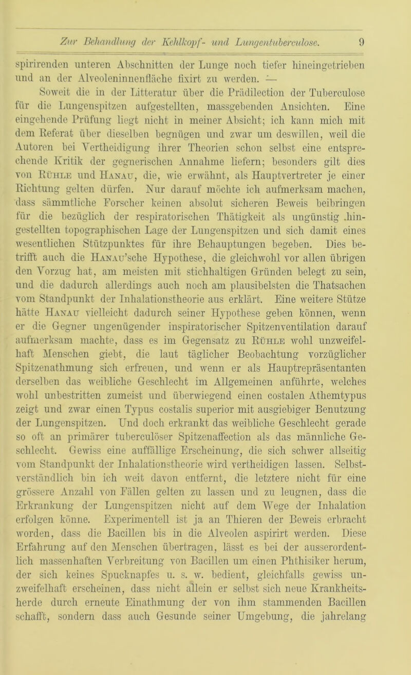 spirirenden unteren Abschnitten der Lunge noch tiefer liineingetrieben und an der Alveoleninnenfläche tixirt zu werden. — Soweit die in der Litteratur über die Prädilection der Tuberculosc für die Lungenspitzen aufgestellten, massgebenden Ansichten. Eine eingehende Prüfung liegt nicht in meiner Absicht; ich kann mich mit dem Referat über dieselben begnügen und zwar um deswillen, weil die Autoren bei Vertheidigung ihrer Theorien schon selbst eine entspre- chende Kritik der gegnerischen Annahme liefern; besonders gilt dies von Rühle und Hanau, die, wie erwähnt, als Hauptvertreter je einer Richtung gelten dürfen. Nur darauf möchte ich aufmerksam machen, dass sämmtliche Forscher keinen absolut sicheren Beweis beibringen für die bezüglich der respiratorischen Thätigkeit als ungünstig hin- gestellten topographischen Lage der Lungenspitzen und sich damit eines wesentlichen Stützpunktes für ihre Behauptungen begeben. Dies be- trifft auch die HANAu’sche Hypothese, die gleichwohl vor allen übrigen den Vorzug hat, am meisten mit stichhaltigen Gründen belegt zu sein, und die dadurch allerdings auch noch am plausibelsten die Thatsachen vom Standpunkt der Inhalationstheorie aus erklärt. Eine weitere Stütze hätte Hanau vielleicht dadurch seiner Hypothese geben können, wenn er die Gegner ungenügender inspiratorischer Spitzenventilation darauf aufmerksam machte, dass es im Gegensatz zu Rühle wohl unzweifel- haft Menschen giebt, die laut täglicher Beobachtung vorzüglicher Spitzenathmung sich erfreuen, und wenn er als Hauptrepräsentanten derselben das weibliche Geschlecht im Allgemeinen anführte, Avelches wohl unbestritten zumeist und überwiegend einen costalen Athemtypus zeigt und zwar einen Typus costalis superior mit ausgiebiger Benutzung der Lungenspitzen. Und doch erkrankt das weibliche Geschlecht gerade so oft an primärer tuberculöser Spitzenaffect-ion als das männliche Ge- schlecht. Gewiss eine auffällige Erscheinung, die sich schwer allseitig vom Standpunkt der Inhalationstheorie wird vertheidigen lassen. Selbst- verständlich bin ich weit davon entfernt, die letztere nicht für eine grössere Anzahl von Fällen gelten zu lassen und zu leugnen, dass die Erkrankung der Lungenspitzen nicht auf dem Wege der Inhalation erfolgen könne. Experimentell ist ja an Thieren der Beweis erbracht worden, dass die Bacillen bis in die Alveolen aspirirt werden. Diese Erfahrung auf den Menschen übertragen, lässt es bei der ausserordent- lich massenhaften Verbreitung von Bacillen um einen Phthisiker herum, der sich keines Spucknapfes u. s. w. bedient, gleichfalls gewiss un- zweifelhaft erscheinen, dass nicht allein er selbst sich neue Krankheits- herde durch erneute Einathinung der von ihm stammenden Bacillen schafft, sondern dass auch Gesunde seiner Umgebung, die jahrelang